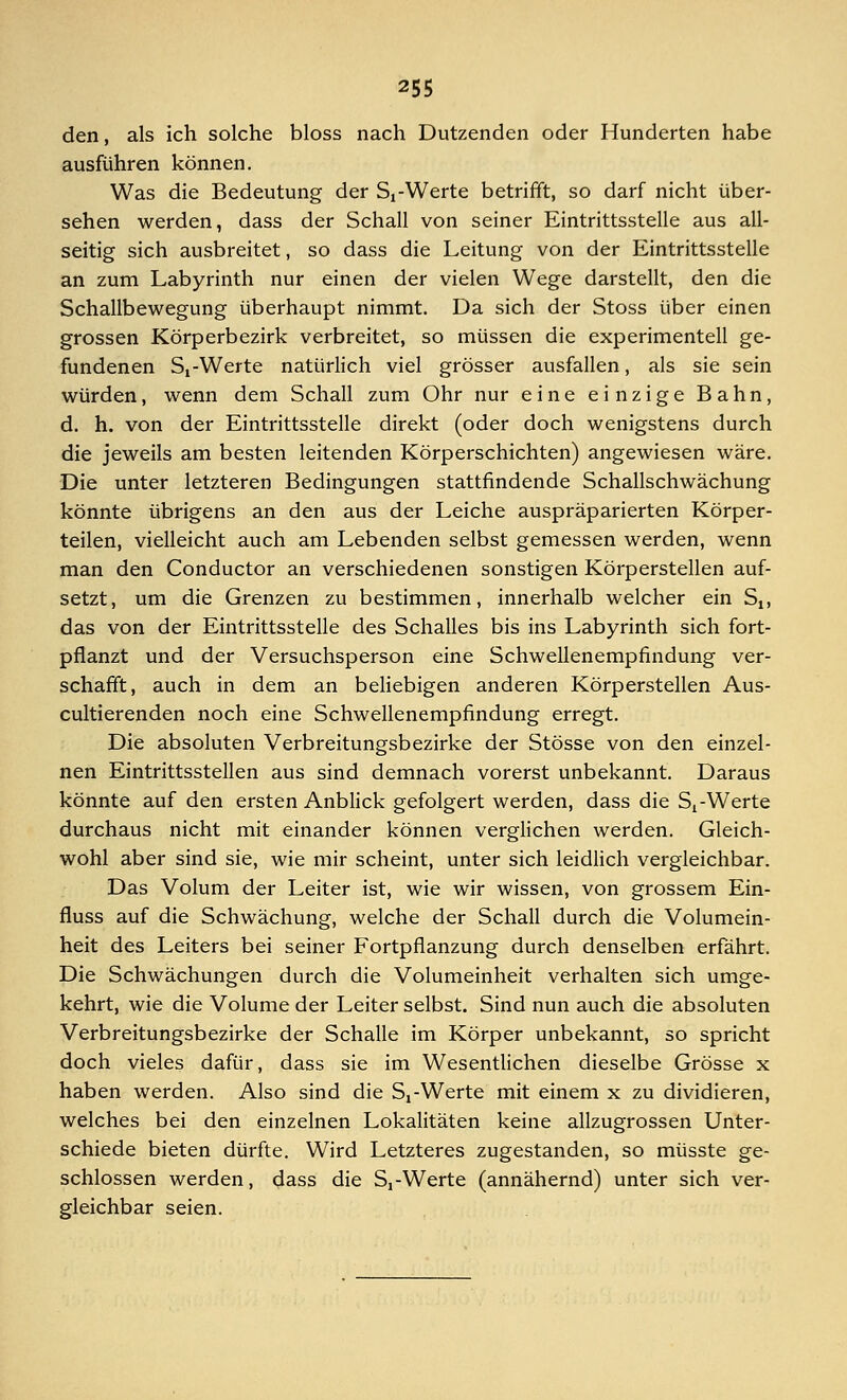 den, als ich solche bloss nach Dutzenden oder Hunderten habe ausführen können. Was die Bedeutung der Si-Werte betrifft, so darf nicht über- sehen werden, dass der Schall von seiner Eintrittsstelle aus all- seitig sich ausbreitet, so dass die Leitung von der Eintrittsstelle an zum Labyrinth nur einen der vielen Wege darstellt, den die Schallbewegung überhaupt nimmt. Da sich der Stoss über einen grossen Körperbezirk verbreitet, so müssen die experimentell ge- fundenen St-Werte natürlich viel grösser ausfallen, als sie sein würden, wenn dem Schall zum Ohr nur eine einzige Bahn, d. h. von der Eintrittsstelle direkt (oder doch wenigstens durch die jeweils am besten leitenden Körperschichten) angewiesen wäre. Die unter letzteren Bedingungen stattfindende Schallschwächung könnte übrigens an den aus der Leiche auspräparierten Körper- teilen, vielleicht auch am Lebenden selbst gemessen werden, wenn man den Conductor an verschiedenen sonstigen Körperstellen auf- setzt, um die Grenzen zu bestimmen, innerhalb welcher ein St, das von der Eintrittsstelle des Schalles bis ins Labyrinth sich fort- pflanzt und der Versuchsperson eine Schwellenempfindung ver- schafft, auch in dem an beliebigen anderen Körperstellen Aus- cultierenden noch eine Schwellenempfindung erregt. Die absoluten Verbreitungsbezirke der Stösse von den einzel- nen Eintrittsstellen aus sind demnach vorerst unbekannt. Daraus könnte auf den ersten Anblick gefolgert werden, dass die Si-Werte durchaus nicht mit einander können verglichen werden. Gleich- wohl aber sind sie, wie mir scheint, unter sich leidlich vergleichbar. Das Volum der Leiter ist, wie wir wissen, von grossem Ein- fluss auf die Schwächung, welche der Schall durch die Volumein- heit des Leiters bei seiner Fortpflanzung durch denselben erfährt. Die Schwächungen durch die Volumeinheit verhalten sich umge- kehrt, wie die Volume der Leiter selbst. Sind nun auch die absoluten Verbreitungsbezirke der Schalle im Körper unbekannt, so spricht doch vieles dafür, dass sie im Wesentlichen dieselbe Grösse x haben werden. Also sind die Sj-Werte mit einem x zu dividieren, welches bei den einzelnen Lokalitäten keine allzugrossen Unter- schiede bieten dürfte. Wird Letzteres zugestanden, so müsste ge- schlossen werden, dass die S!-Werte (annähernd) unter sich ver- gleichbar seien.