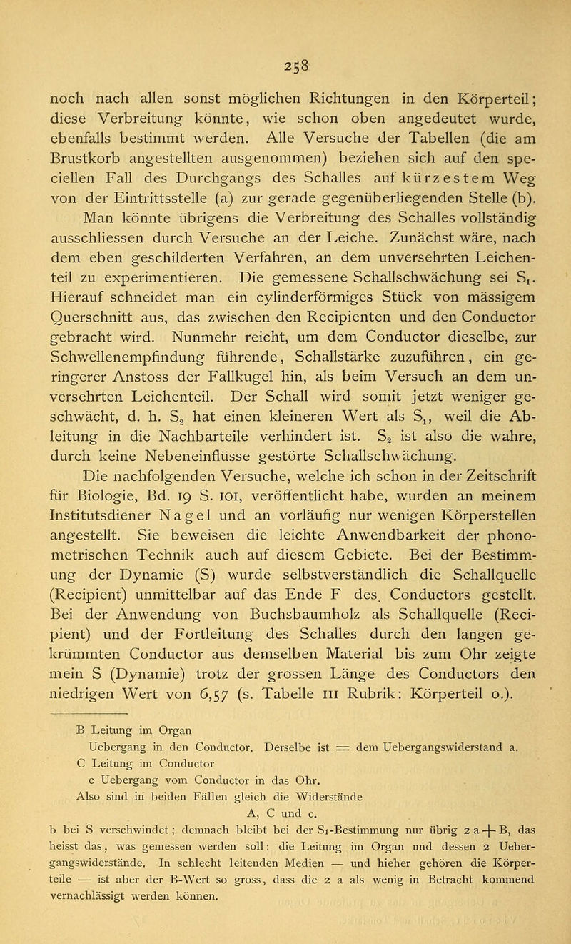 noch nach allen sonst möglichen Richtungen in den Körperteil; diese Verbreitung könnte, wie schon oben angedeutet wurde, ebenfalls bestimmt werden. Alle Versuche der Tabellen (die am Brustkorb angestellten ausgenommen) beziehen sich auf den spe- cialen Fall des Durchgangs des Schalles auf kürzestem Weg von der Eintrittsstelle (a) zur gerade gegenüberliegenden Stelle (b). Man könnte übrigens die Verbreitung des Schalles vollständig ausschliessen durch Versuche an der Leiche. Zunächst wäre, nach dem eben geschilderten Verfahren, an dem unversehrten Leichen- teil zu experimentieren. Die gemessene Schallschwächung sei Sj. Hierauf schneidet man ein cylinderförmiges Stück von massigem Querschnitt aus, das zwischen den Recipienten und den Conductor gebracht wird. Nunmehr reicht, um dem Conductor dieselbe, zur Schwellenempfindung führende, Schallstärke zuzuführen, ein ge- ringerer Anstoss der Fallkugel hin, als beim Versuch an dem un- versehrten Leichenteil. Der Schall wird somit jetzt weniger ge- schwächt, d. h. S2 hat einen kleineren Wert als Su weil die Ab- leitung in die Nachbarteile verhindert ist. S2 ist also die wahre, durch keine Nebeneinflüsse gestörte Schallschwächung. Die nachfolgenden Versuche, welche ich schon in der Zeitschrift für Biologie, Bd. 19 S. 101, veröffentlicht habe, wurden an meinem Institutsdiener Nagel und an vorläufig nur wenigen Körperstellen angestellt. Sie beweisen die leichte Anwendbarkeit der phono- metrischen Technik auch auf diesem Gebiete. Bei der Bestimm- ung der Dynamie (S) wurde selbstverständlich die Schallquelle (Recipient) unmittelbar auf das Ende F des, Conductors gestellt. Bei der Anwendung von Buchsbaumholz als Schallquelle (Reci- pient) und der Fortleitung des Schalles durch den langen ge- krümmten Conductor aus demselben Material bis zum Ohr zeigte mein S (Dynamie) trotz der grossen Länge des Conductors den niedrigen Wert von 6,57 (s. Tabelle in Rubrik: Körperteil o.). B Leitung im Organ Uebergang in den Conductor. Derselbe ist = dem Uebergangswiderstand a. C Leitung im Conductor c Uebergang vom Conductor in das Ohr. Also sind in beiden Fällen gleich die Widerstände A, C und c. b bei S verschwindet; demnach bleibt bei der Si-Bestimmung nur übrig 2a-|-B, das heisst das, was gemessen werden soll: die Leitung im Organ und dessen 2 Ueber- gangswiderstände. In schlecht leitenden Medien — und hieher gehören die Körper- teile — ist aber der B-Wert so gross, dass die 2 a als wenig in Betracht kommend vernachlässigt werden können.