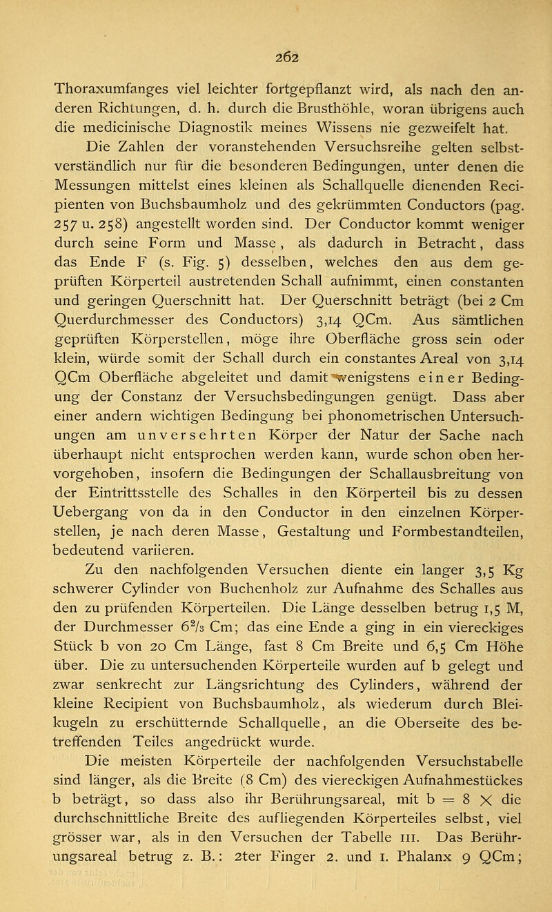 Thoraxumfanges viel leichter fortgepflanzt wird, als nach den an- deren Richtungen, d. h. durch die Brusthöhle, woran übrigens auch die medicinische Diagnostik meines Wissens nie gezweifelt hat. Die Zahlen der voranstehenden Versuchsreihe gelten selbst- verständlich nur für die besonderen Bedingungen, unter denen die Messungen mittelst eines kleinen als Schallquelle dienenden Reci- pienten von Buchsbaumholz und des gekrümmten Conductors (pag. 257 u. 258) angestellt worden sind. Der Conductor kommt weniger durch seine Form und Masse , als dadurch in Betracht, dass das Ende F (s. Fig. 5) desselben, welches den aus dem ge- prüften Körperteil austretenden Schall aufnimmt, einen constanten und geringen Querschnitt hat. Der Querschnitt beträgt (bei 2 Cm Querdurchmesser des Conductors) 3,14 QCm. Aus sämtlichen geprüften Körperstellen, möge ihre Oberfläche gross sein oder klein, würde somit der Schall durch ein constantes Areal von 3,14 QCm Oberfläche abgeleitet und damit wenigstens einer Beding- ung der Constanz der Versuchsbedingungen genügt. Dass aber einer andern wichtigen Bedingung bei phonometrischen Untersuch- ungen am unversehrten Körper der Natur der Sache nach überhaupt nicht entsprochen werden kann, wurde schon oben her- vorgehoben, insofern die Bedingungen der Schallausbreitung von der Eintrittsstelle des Schalles in den Körperteil bis zu dessen Uebergang von da in den Conductor in den einzelnen Körper- stellen, je nach deren Masse, Gestaltung und Formbestandteilen, bedeutend variieren. Zu den nachfolgenden Versuchen diente ein langer 3,5 Kg schwerer Cylinder von Buchenholz zur Aufnahme des Schalles aus den zu prüfenden Körperteilen. Die Länge desselben betrug 1,5 M, der Durchmesser 62/s Cm; das eine Ende a ging in ein viereckiges Stück b von 20 Cm Länge, fast 8 Cm Breite und 6,5 Cm Höhe über. Die zu untersuchenden Körperteile wurden auf b gelegt und zwar senkrecht zur Längsrichtung des Cylinders, während der kleine Recipient von Buchsbaumholz, als wiederum durch Blei- kugeln zu erschütternde Schallquelle, an die Oberseite des be- treffenden Teiles angedrückt wurde. Die meisten Körperteile der nachfolgenden Versuchstabelle sind länger, als die Breite (8 Cm) des viereckigen Aufnahmestückes b beträgt, so dass also ihr Berührungsareal, mit b = 8 X die durchschnittliche Breite des aufliegenden Körperteiles selbst, viel grösser war, als in den Versuchen der Tabelle in. Das Berühr- ungsareal betrug z. B.: 2ter Finger 2. und 1. Phalanx 9 QCm;