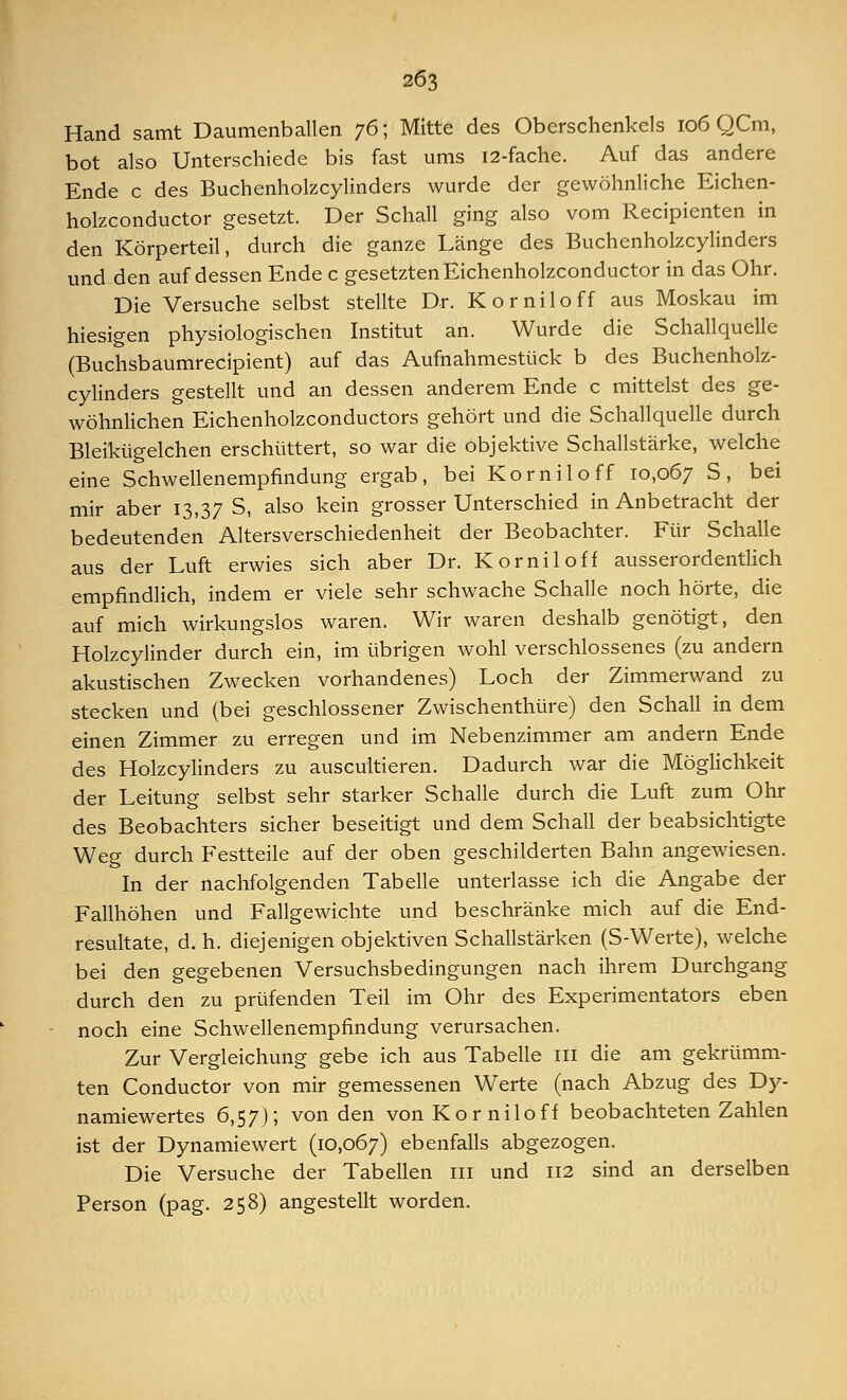 Hand samt Daumenballen 76; Mitte des Oberschenkels 106 QCm, bot also Unterschiede bis fast ums 12-fache. Auf das andere Ende c des Buchenholzcylinders wurde der gewöhnliche Eichen- holzconductor gesetzt. Der Schall ging also vom Recipienten in den Körperteil, durch die ganze Länge des Buchenholzcylinders und den auf dessen Ende c gesetzten Eichenholzconductor in das Ohr. Die Versuche selbst stellte Dr. Korniloff aus Moskau im hiesigen physiologischen Institut an. Wurde die Schallquelle (Buchsbaumrecipient) auf das Aufnahmestück b des Buchenholz- cylinders gestellt und an dessen anderem Ende c mittelst des ge- wöhnlichen Eichenholzconductors gehört und die Schallquelle durch Bleikügelchen erschüttert, so war die objektive Schallstärke, welche eine Schwellenempfindung ergab, bei Korniloff 10,067 S, bei mir aber 13,37 S, also kein grosser Unterschied in Anbetracht der bedeutenden Altersverschiedenheit der Beobachter. Für Schalle aus der Luft erwies sich aber Dr. Kornil off ausserordentlich empfindlich, indem er viele sehr schwache Schalle noch hörte, die auf mich wirkungslos waren. Wir waren deshalb genötigt, den Holzcylinder durch ein, im übrigen wohl verschlossenes (zu andern akustischen Zwecken vorhandenes) Loch der Zimmerwand zu stecken und (bei geschlossener Zwischenthüre) den Schall in dem einen Zimmer zu erregen und im Nebenzimmer am andern Ende des Holzcylinders zu auscultieren. Dadurch war die Möglichkeit der Leitung selbst sehr starker Schalle durch die Luft zum Ohr des Beobachters sicher beseitigt und dem Schall der beabsichtigte Weg durch Festteile auf der oben geschilderten Bahn angewiesen. In der nachfolgenden Tabelle unterlasse ich die Angabe der Fallhöhen und Fallgewichte und beschränke mich auf die End- resultate, d. h. diejenigen objektiven Schallstärken (S-Werte), welche bei den gegebenen Versuchsbedingungen nach ihrem Durchgang durch den zu prüfenden Teil im Ohr des Experimentators eben noch eine Schwellenempfindung verursachen. Zur Vergleichung gebe ich aus Tabelle 111 die am gekrümm- ten Conductor von mir gemessenen Werte (nach Abzug des Dy- namiewertes 6,57); von den vonKorniloff beobachteten Zahlen ist der Dynamiewert (10,067) ebenfalls abgezogen. Die Versuche der Tabellen 111 und 112 sind an derselben Person (pag. 258) angestellt worden.