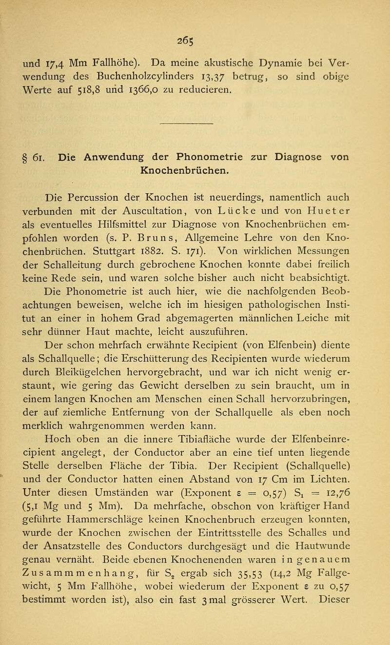 und 17,4 Mm Fallhöhe). Da meine akustische Dynamie bei Ver- wendung des Buchenholzcylinders 13,37 betrug, so sind obige Werte auf 518,8 und 1366,0 zu reducieren. § 61. Die Anwendung der Phonometrie zur Diagnose von Knochenbrüchen. Die Percussion der Knochen ist neuerdings, namentlich auch verbunden mit der Auscultation, von Lücke und von H u e t e r als eventuelles Hilfsmittel zur Diagnose von Knochenbrüchen em- pfohlen worden (s. P. Bruns, Allgemeine Lehre von den Kno- chenbrüchen. Stuttgart 1882. S. 171). Von wirklichen Messungen der Schalleitung durch gebrochene Knochen konnte dabei freilich keine Rede sein, und waren solche bisher auch nicht beabsichtigt. Die Phonometrie ist auch hier, wie die nachfolgenden Beob- achtungen beweisen, welche ich im hiesigen pathologischen Insti- tut an einer in hohem Grad abgemagerten männlichen Leiche mit sehr dünner Haut machte, leicht auszuführen. Der schon mehrfach erwähnte Recipient (von Elfenbein) diente als Schallquelle; die Erschütterung des Recipienten wurde wiederum durch Bleikügelchen hervorgebracht, und war ich nicht wenig er- staunt, wie gering das Gewicht derselben zu sein braucht, um in einem langen Knochen am Menschen einen Schall hervorzubringen, der auf ziemliche Entfernung von der Schallquelle als eben noch merklich wahrgenommen werden kann. Hoch oben an die innere Tibiafläche wurde der Elfenbeinre- cipient angelegt, der Conductor aber an eine tief unten liegende Stelle derselben Fläche der Tibia. Der Recipient (Schallquelle) und der Conductor hatten einen Abstand von 17 Cm im Lichten. Unter diesen Umständen war (Exponent s = 0,57) Sx = 12,76 (5,1 Mg und 5 Mm). Da mehrfache, obschon von kräftiger Hand geführte Hammerschläge keinen Knochenbruch erzeugen konnten, wurde der Knochen zwischen der Eintrittsstelle des Schalles und der Ansatzstelle des Conductors durchgesägt und die Hautwunde genau vernäht. Beide ebenen Knochenenden waren in genauem Zusammmenhang, fürS2 ergab sich 35,53 (14,2 Mg Fallge- wicht, 5 Mm Fallhöhe, wobei wiederum der Exponent e zu 0,57 bestimmt worden ist), also ein fast 3 mal grösserer Wert. Dieser