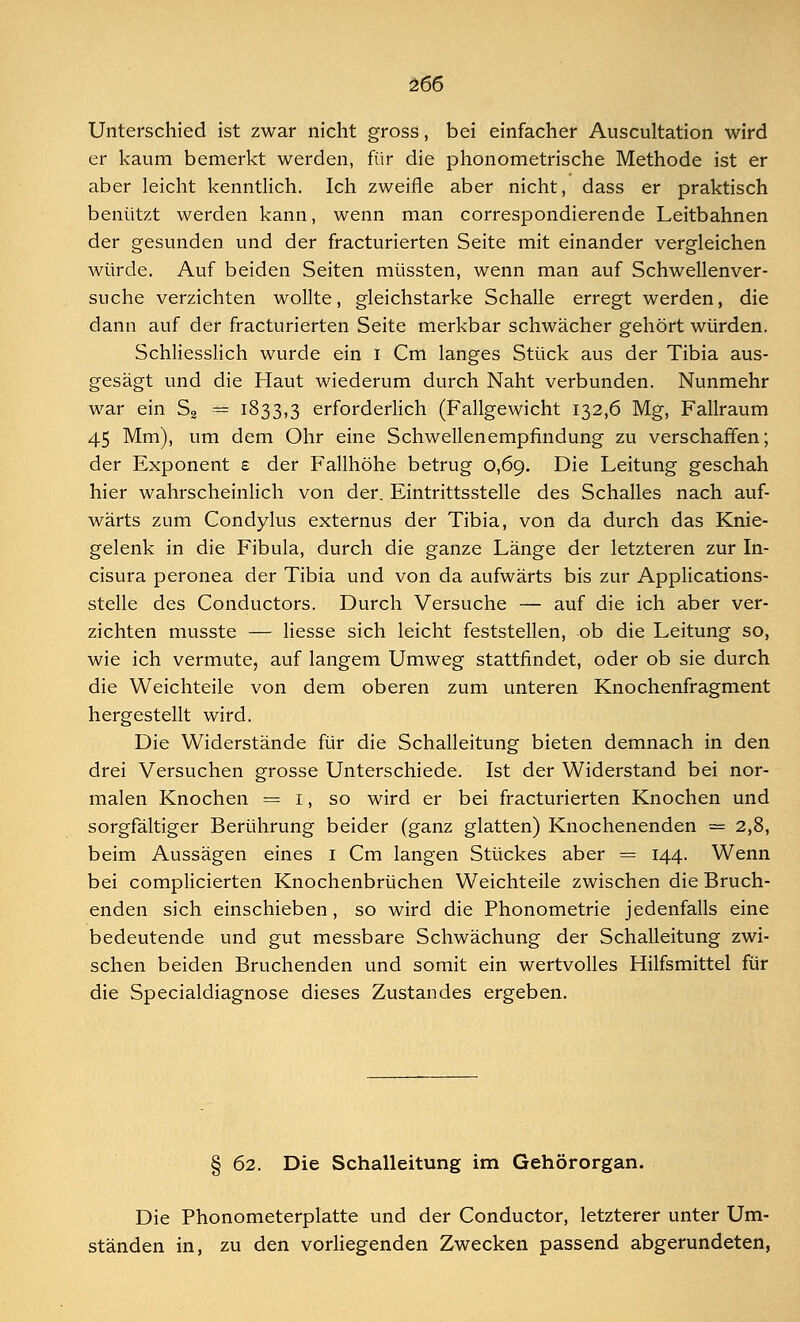 Unterschied ist zwar nicht gross, bei einfacher Auscultation wird er kaum bemerkt werden, für die phonometrische Methode ist er aber leicht kenntlich. Ich zweifle aber nicht, dass er praktisch benützt werden kann, wenn man correspondierende Leitbahnen der gesunden und der fracturierten Seite mit einander vergleichen würde. Auf beiden Seiten müssten, wenn man auf Schwellenver- suche verzichten wollte, gleichstarke Schalle erregt werden, die dann auf der fracturierten Seite merkbar schwächer gehört würden. Schliesslich wurde ein i Cm langes Stück aus der Tibia aus- gesägt und die Haut wiederum durch Naht verbunden. Nunmehr war ein S2 = 1833,3 erforderlich (Fallgewicht 132,6 Mg, Fallraum 45 Mm), um dem Ohr eine Schwellenempfindung zu verschaffen; der Exponent £ der Fallhöhe betrug 0,69. Die Leitung geschah hier wahrscheinlich von der. Eintrittsstelle des Schalles nach auf- wärts zum Condylus externus der Tibia, von da durch das Knie- gelenk in die Fibula, durch die ganze Länge der letzteren zur In- cisura peronea der Tibia und von da aufwärts bis zur Applications- stelle des Conductors. Durch Versuche — auf die ich aber ver- zichten musste — Hesse sich leicht feststellen, ob die Leitung so, wie ich vermute, auf langem Umweg stattfindet, oder ob sie durch die Weichteile von dem oberen zum unteren Knochenfragment hergestellt wird. Die Widerstände für die Schalleitung bieten demnach in den drei Versuchen grosse Unterschiede. Ist der Widerstand bei nor- malen Knochen — 1, so wird er bei fracturierten Knochen und sorgfältiger Berührung beider (ganz glatten) Knochenenden = 2,8, beim Aussägen eines 1 Cm langen Stückes aber = 144. Wenn bei complicierten Knochenbrüchen Weichteile zwischen die Bruch- enden sich einschieben, so wird die Phonometrie jedenfalls eine bedeutende und gut messbare Schwächung der Schalleitung zwi- schen beiden Bruchenden und somit ein wertvolles Hilfsmittel für die Specialdiagnose dieses Zustandes ergeben. § 62. Die Schalleitung im Gehörorgan. Die Phonometerplatte und der Conductor, letzterer unter Um- ständen in, zu den vorliegenden Zwecken passend abgerundeten,