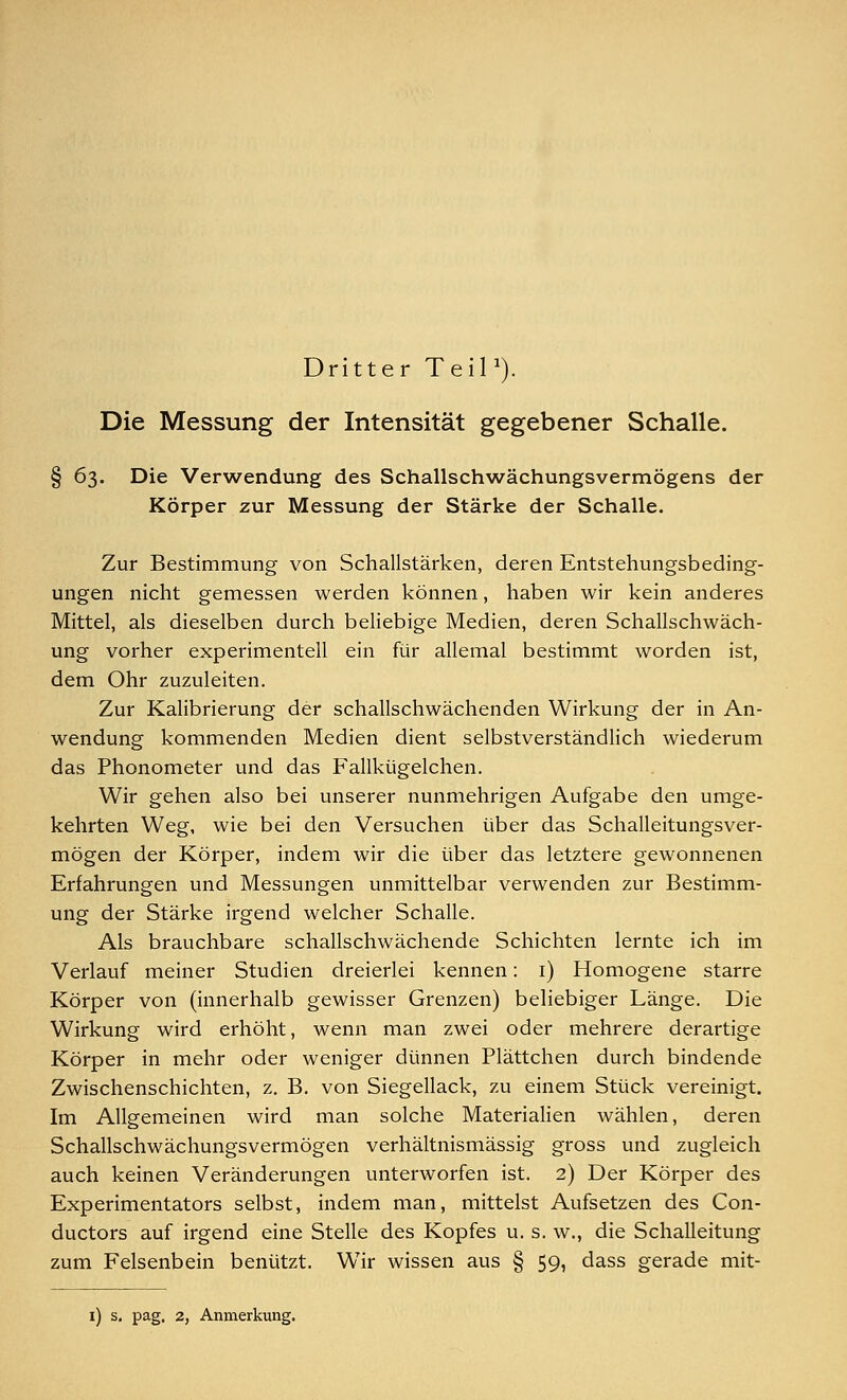 Dritter Teil1). Die Messung der Intensität gegebener Schalle. § 63. Die Verwendung des Schallschwächungsvermögens der Körper zur Messung der Stärke der Schalle. Zur Bestimmung von Schallstärken, deren Entstehungsbeding- ungen nicht gemessen werden können, haben wir kein anderes Mittel, als dieselben durch beliebige Medien, deren Schallschwäch- ung vorher experimentell ein für allemal bestimmt worden ist, dem Ohr zuzuleiten. Zur Kalibrierung der schallschwächenden Wirkung der in An- wendung kommenden Medien dient selbstverständlich wiederum das Phonometer und das Fallkügelchen. Wir gehen also bei unserer nunmehrigen Aufgabe den umge- kehrten Weg, wie bei den Versuchen über das Schalleitungsver- mögen der Körper, indem wir die über das letztere gewonnenen Erfahrungen und Messungen unmittelbar verwenden zur Bestimm- ung der Stärke irgend welcher Schalle. Als brauchbare schallschwächende Schichten lernte ich im Verlauf meiner Studien dreierlei kennen: 1) Homogene starre Körper von (innerhalb gewisser Grenzen) beliebiger Länge. Die Wirkung wird erhöht, wenn man zwei oder mehrere derartige Körper in mehr oder weniger dünnen Plättchen durch bindende Zwischenschichten, z. B. von Siegellack, zu einem Stück vereinigt. Im Allgemeinen wird man solche Materialien wählen, deren Schallschwächungsvermögen verhältnismässig gross und zugleich auch keinen Veränderungen unterworfen ist. 2) Der Körper des Experimentators selbst, indem man, mittelst Aufsetzen des Con- ducton auf irgend eine Stelle des Kopfes u. s. w., die Schalleitung zum Felsenbein benützt. WTir wissen aus § 59, dass gerade mit- 1) s. pag. 2, Anmerkung.