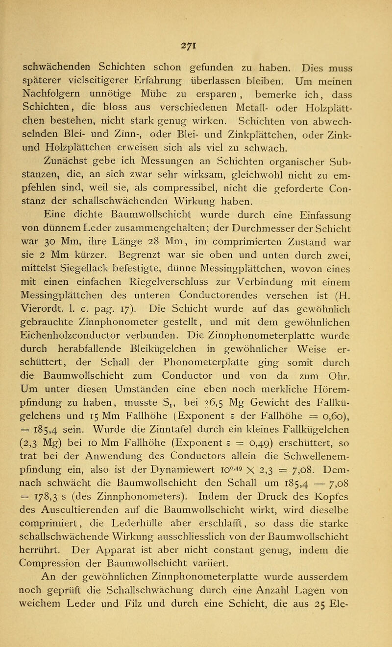 schwächenden Schichten schon gefunden zu haben. Dies muss späterer vielseitigerer Erfahrung überlassen bleiben. Um meinen Nachfolgern unnötige Mühe zu ersparen, bemerke ich, dass Schichten, die bloss aus verschiedenen Metall- oder Holzplätt- chen bestehen, nicht stark genug wirken. Schichten von abwech- selnden Blei- und Zinn-, oder Blei- und Zinkplättchen, oder Zink- und Holzplättchen erweisen sich als viel zu schwach. Zunächst gebe ich Messungen an Schichten organischer Sub- stanzen, die, an sich zwar sehr wirksam, gleichwohl nicht zu em- pfehlen sind, weil sie, als compressibel, nicht die geforderte Con- stanz der schallschwächenden Wirkung haben. Eine dichte Baumwollschicht wurde durch eine Einfassung von dünnem Leder zusammengehalten; der Durchmesser der Schicht war 30 Mm, ihre Länge 28 Mm, im comprimierten Zustand war sie 2 Mm kürzer. Begrenzt war sie oben und unten durch zwei, mittelst Siegellack befestigte, dünne Messingplättchen, wovon eines mit einen einfachen Riegelverschluss zur Verbindung mit einem Messingplättchen des unteren Conductorendes versehen ist (H. Vierordt. 1. c. pag. 17). Die Schicht wurde auf das gewöhnlich gebrauchte Zinnphonometer gestellt, und mit dem gewöhnlichen Eichenholzconductor verbunden. Die Zinnphonometerplatte wurde durch herabfallende Bleikügelchen in gewöhnlicher Weise er- schüttert, der Schall der Phonometerplatte ging somit durch die Baumwollschicht zum Conductor und von da zum Ohr. Um unter diesen Umständen eine eben noch merkliche Hörem- pfindung zu haben, musste Sn bei 36,5 Mg Gewicht des Fallkü- gelchens und 15 Mm Fallhöhe (Exponent s der Fallhöhe = 0,60), = 185,4 sein. Wurde die Zinntafel durch ein kleines Fallkügelchen (2,3 Mg) bei 10 Mm Fallhöhe (Exponent e = 0,49) erschüttert, so trat bei der Anwendung des Conductors allein die Schwellenem- pfindung ein, also ist der Dynamiewert io°'49 X 2,3 = 7,08. Dem- nach schwächt die Baumwollschicht den Schall um 185,4 — 7>°8 = 178,3 s (des Zinnphonometers). Indem der Druck des Kopfes des Auscultierenden auf die Baumwollschicht wirkt, wird dieselbe comprimiert, die Lederhülle aber erschlafft, so dass die starke schallschwächende Wirkung ausschliesslich von der Baumwollschicht herrührt. Der Apparat ist aber nicht constant genug, indem die Compression der Baumwollschicht variiert. An der gewöhnlichen Zinnphonometerplatte wurde ausserdem noch geprüft die Schallschwächung durch eine Anzahl Lagen von weichem Leder und Filz und durch eine Schicht, die aus 25 Ele-