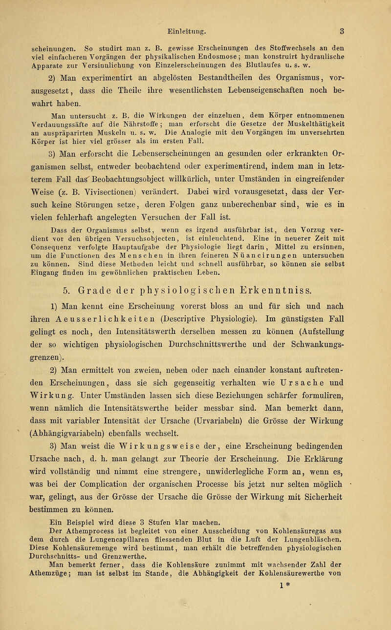 scheimiugen. So studirt man z. B. gewisse Erscheinungen des Stoffwechsels an den viel einfacheren Vorgängen der physikalischen Endosmose; man konstruirt hydraulische Apparate zur Yersinulichung von Einzelerscheinungen des Blutlaufes u. s. w. 2) Man experimentirt an abgelösten Bestandtheilen des Organismus, vor- ausgesetzt , dass die Theile ihre wesentlichsten Lebenseigenschaften noch be- wahrt haben. Man untersucht z. B. die Wirkungen der einzelnen, dem Körper entnommenen Verdauungssäfte auf die Nährstoffe; man erforscht die Gesetze der Muskelthätigkeit an auspräparirten Muskeln u. s. w. Die Analogie mit den Vorgängen im unversehrten Körper ist hier viel grösser als im ersten Fall. 3) Man erforscht die Lebenserscheinungen an gesunden oder erkrankten Or- ganismen selbst, entweder beobachtend oder experimeatirend, indem man in letz- terem Fall das'Beobachtungsobject willkürlich, unter Umständen in eingreifender Weise (z. B. Vivisectionen) verändert. Dabei wird vorausgesetzt, dass der Ver- such keine Störungen setze, deren Folgen ganz unberechenbar sind, wie es in vielen fehlerhaft angelegten Versuchen der Fall ist. Dass der Organismus selbst, wenn es irgend ausführbar ist, den Vorzug ver- dient vor den übrigen Versuchsobjecten, ist einleuchtend. Eine in neuerer Zeit mit Consequenz verfolgte Hauptaufgabe der Physiologie liegt darin, Mittel zu ersinnen, um die Functionen des Menschen in ihren feineren Nüancirungen untersuchen zu können. Sind diese Methoden leicht und schnell ausführbar, so können sie selbst Eingang finden im gewöhnlichen praktischen Leben. 5. Grade der physiologischen Erkenntniss. 1) Man kennt eine Erscheinung vorerst bloss an und für sich und nach ihren Aeusserlichkeiten (Descriptive Physiologie). Im günstigsten Fall gelingt es noch, den Intensitätswerth derselben messen zu können (Aufstellung der so wichtigen physiologischen Durchschnittswerthe und der Schwankungs- grenzen). 2) Man ermittelt von zweien, neben oder nach einander konstant auftreten- den Erscheinungen, dass sie sich gegenseitig verhalten wie Ursache und Wirkung. Unter Umständen lassen sich diese Beziehungen schärfer formuliren, wenn nämlich die Intensitätswerthe beider messbar sind. Man bemerkt dann, dass mit variabler Intensität der Ursache (Urvariabeln) die Grösse der Wirkung (Abhängigvariabein) ebenfalls wechselt. 3) Man weist die Wirkungsweise der, eine Erscheinung bedingenden Ursache nach, d. h. man gelangt zur Theorie der Erscheinung. Die Erklärung wird vollständig und nimmt eine strengere, unwiderlegliche Form an, wenn es, was bei der Complication der organischen Processe bis jetzt nur selten möglich war, gelingt, aus der Grösse der Ursache die Grösse der Wirkung mit Sicherheit bestimmen zu können. Ein Beispiel wird diese 3 Stufen klar machen. Der Athemprocess ist begleitet von einer Ausscheidung von Kohlensäuregas aus dem durch die Lungencapillaren fliessenden Blut in die Luft der Lungenbläschen. Diese Kohlensäuremenge wird bestimmt, man erhält die betreffenden physiologischen Durchschnitts- und Grenzwerthe. Man bemerkt ferner, dass die Kohlensäure zunimmt mit wachsender Zahl der Athemzüge; man ist selbst im Stande, die Abhängigkeit der Kohlensäurewerthe von 1*