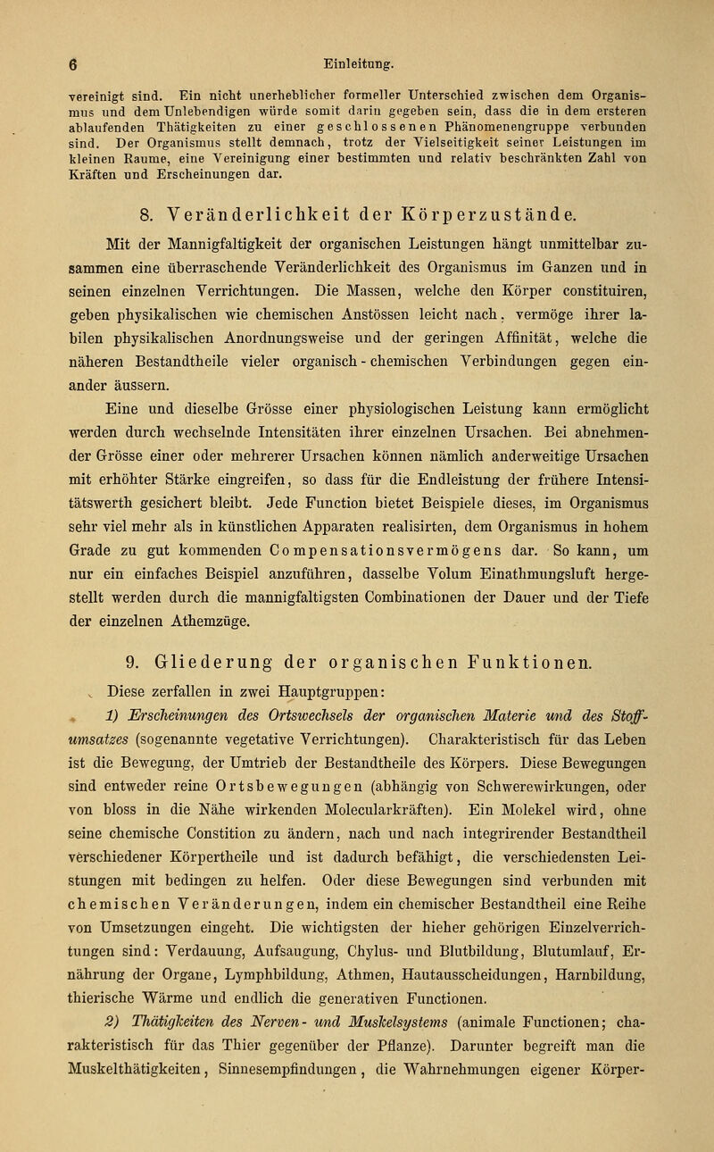 vereinigt sind. Ein nicht unerheblicher formeller Unterschied zwischen dem Organis- mus und dem Unlehendigen würde somit darin gegeben sein, dass die in dem ersteren ablaufenden Thätigkeiten zu einer geschlossenen Phänomenengruppe verbunden sind. Der Organismus stellt demnach, trotz der Vielseitigkeit seiner Leistungen im kleinen Räume, eine Vereinigung einer bestimmten und relativ beschränkten Zahl von Kräften und Erscheinungen dar. 8. Veränderlichkeit der Körperzustände, Mit der Mannigfaltigkeit der organischen Leistungen hängt unmittelbar zu- sammen eine überraschende Veränderlichkeit des Organismus im Ganzen und in seinen einzelnen Verrichtungen. Die Massen, welche den Körper constituiren, geben physikalischen wie chemischen Anstössen leicht nach, vermöge ihrer la- bilen physikalischen Anordnungsweise und der geringen Affinität, welche die näheren Bestandtheile vieler organisch - chemischen Verbindungen gegen ein- ander äussern. Eine und dieselbe Grösse einer physiologischen Leistung kann ermöglicht werden durch wechselnde Intensitäten ihrer einzelnen Ursachen. Bei abnehmen- der Grösse einer oder mehrerer Ursachen können nämlich anderweitige Ursachen mit erhöhter Stärke eingreifen, so dass für die Endleistung der frühere Intensi- tätswerth gesichert bleibt. Jede Function bietet Beispiele dieses, im Organismus sehr viel mehr als in künstlichen Apparaten realisirten, dem Organismus in hohem Grade zu gut kommenden Compensationsvermögens dar. So kann, um nur ein einfaches Beispiel anzuführen, dasselbe Volum Einathmungsluft herge- stellt werden durch die mannigfaltigsten Combinationen der Dauer und der Tiefe der einzelnen Athemzüge. 9. Gliederung der organischen Funktionen. ^ Diese zerfallen in zwei Hauptgruppen: 1) Erscheinungen des Ortswechsels der organischen Materie rnid des Stoff- umsatzes (sogenannte vegetative Verrichtungen). Charakteristisch für das Leben ist die Bewegung, der Umtrieb der Bestandtheile des Körpers. Diese Bewegungen sind entweder reine Ortsbewegungen (abhängig von Schwerewirkungen, oder von bloss in die Nähe wirkenden Molecularkräften). Ein Molekel wird, ohne seine chemische Constition zu ändern, nach und nach integrirender Bestandtheil verschiedener Körpertheile und ist dadurch befähigt, die verschiedensten Lei- stungen mit bedingen zu helfen. Oder diese Bewegungen sind verbunden mit chemischen Veränderungen, indem ein chemischer Bestandtheil eine Reihe von Umsetzungen eingeht. Die wichtigsten der hieher gehörigen Einzelverrich- tungen sind: Verdauung, Aufsaugung, Chylus- und Blutbildung, Blutumlauf, Er- nährung der Organe, Lymphbildung, Athmen, Hautausscheidungen, Harnbildung, thierische Wärme und endlich die generativen Functionen. 2) ThätigTceiten des Nerven- und Muskelsystems (animale Functionen; cha- rakteristisch für das Thier gegenüber der Pflanze). Darunter begreift man die Muskelthätigkeiten, Sinnesempfindungen, die Wahrnehmungen eigener Körper-