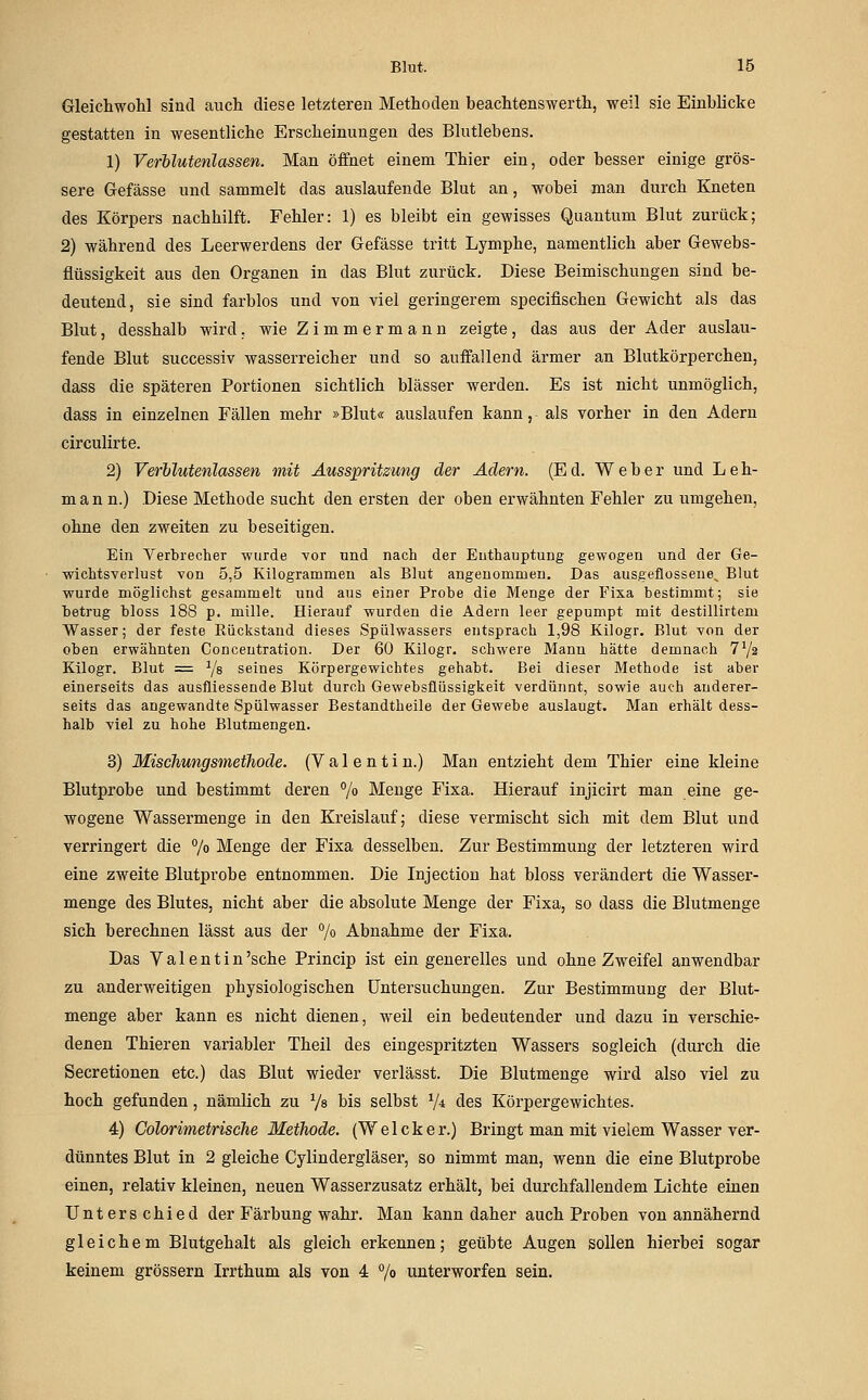 Gleichwohl sind auch diese letzteren Methoden beachtenswerth, weil sie Einblicke gestatten in wesentliche Erscheinungen des Blutlebens. 1) Verblutenlassen. Man öffnet einem Thier ein, oder besser einige grös- sere Gefässe und sammelt das auslaufende Blut an, wobei man durch Kneten des Körpers nachhilft. Fehler: 1) es bleibt ein gewisses Quantum Blut zurück; 2) während des Leerwerdens der Gefässe tritt Lymphe, namentlich aber Gewebs- flüssigkeit aus den Organen in das Blut zurück. Diese Beimischungen sind be- deutend, sie sind farblos und von viel geringerem specifischen Gewicht als das Blut, desshalb wird, wie Zimmermann zeigte, das aus der Ader auslau- fende Blut successiv wasserreicher und so auffallend ärmer an Blutkörperchen, dass die späteren Portionen sichtlich blässer werden. Es ist nicht unmöglich, dass in einzelnen Fällen mehr »Blut« auslaufen kann, als vorher in den Adern circulirte. 2) Verblutenlassen mit Ausspritzung der Ädern. (Ed. Weber und Leh- mann.) .Diese Methode sucht den ersten der oben erwähnten Fehler zu umgehen, ohne den zweiten zu beseitigen. Ein Yerbrecher wurde vor und nach der Enthauptung gewogen und der Ge- wichtsverlust von 5,5 Kilogrammen als Blut angenommen. Das ausgeflossene^ Blut wurde möglichst gesammelt und aus einer Probe die Menge der Fisa bestimmt; sie betrug bloss 188 p. mille. Hierauf wurden die Adern leer gepumpt mit destillirtem Wasser; der feste Rückstand dieses Spülwassers entsprach 1,98 Kilogr. Blut von der oben erwähnten Concentration. Der 60 Kilogr. schwere Mann hätte demnach 772 Kilogr. Blut = Ys seines Körpergewichtes gehabt. Bei dieser Methode ist aber einerseits das ausfliessende Blut durch Gewebsflüssigkeit verdünnt, sowie auch anderer- seits das angewandte Spülwasser Bestandtheile der Gewebe auslaugt. Man erhält dess- halb viel zu hohe Blutmengen. 3) Mischungsmethode. (Valentin.) Man entzieht dem Thier eine kleine Blutprobe und bestimmt deren % Menge Fixa. Hierauf injicirt man eine ge- wogene Wassermenge in den Kreislauf; diese vermischt sich mit dem Blut und verringert die 7» Menge der Fixa desselben. Zur Bestimmung der letzteren wird eine zweite Blutprobe entnommen. Die Injection hat bloss verändert die Wasser- menge des Blutes, nicht aber die absolute Menge der Fixa, so dass die Blutmenge sich berechnen lässt aus der 7« Abnahme der Fixa. Das Valentin 'sehe Princip ist ein generelles und ohne Zweifel anwendbar zu anderweitigen physiologischen Untersuchungen. Zur Bestimmung der Blut- menge aber kann es nicht dienen, weil ein bedeutender und dazu in verschie^ denen Thieren variabler Theil des eingespritzten Wassers sogleich (durch die Secretionen etc.) das Blut wieder verlässt. Die Blutmenge wird also viel zu hoch gefunden, nämlich zu 7« bis selbst 7* des Körpergewichtes. 4) Colorimetrische Methode. (Welcker.) Bringt man mit vielem Wasser ver- dünntes Blut in 2 gleiche Cylindergläser, so nimmt man, wenn die eine Blutprobe einen, relativ kleinen, neuen Wasserzusatz erhält, bei durchfallendem Lichte einen Unterschied der Färbung wahr. Man kann daher auch Proben von annähernd gleichem Blutgehalt als gleich erkennen; geübte Augen sollen hierbei sogar keinem grössern Irrthum als von 4 7» unterworfen sein.