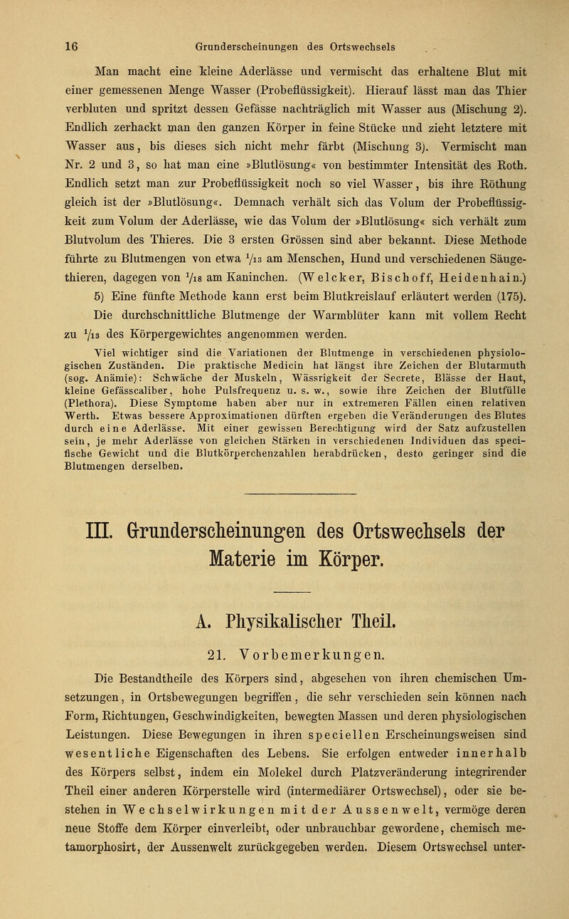 Man macht eine kleine Aderlässe und vermischt das erhaltene Blut mit einer gemessenen Menge Wasser (Probeflüssigkeit). Hierauf lässt man das Thier verbluten und spritzt dessen Gefässe nachträglich mit Wasser aus (Mischung 2). Endlich zerhackt man den ganzen Körper in feine Stücke und zieht letztere mit Wasser aus, bis dieses sich nicht mehr färbt (Mischung 3). Vermischt man Nr. 2 und 3, so hat man eine »Blutlösung« von bestimmter Intensität des Roth. Endlich setzt man zur Probeflüssigkeit noch so viel Wasser, bis ihre Röthung gleich ist der »Blutlösung«. Demnach verhält sich das Volum der Probeflüssig- keit zum Volum der Aderlässe, wie das Volum der »Blutlösung« sich verhält zum Blutvolum des Thieres. Die 3 ersten Grössen sind aber bekannt. Diese Methode führte zu Blutmengen von etwa Yis am Menschen, Hund und verschiedenen Säuge- thieren, dagegen von Vis am Kaninchen. (Welcker, Bischoff, Heidenhain.) 5) Eine fünfte Methode kann erst beim Blutkreislauf erläutert werden (175). Die durchschnittliche Blutmenge der Warmblüter kann mit vollem Recht zu Vis des Körpergewichtes angenommen werden. Viel wichtiger sind die Variationen der Blutmenge in verschiedenen physiolo- gischen Zuständen. Die praktische Medicin hat längst ihre Zeichen der Blutarmuth (sog. Anämie): Schwäche der Muskeln, Wässrigkeit der Secrete, Blässe der Haut, kleine Gefässcaliber, hohe Pulsfrequenz u. s. w., sowie ihre Zeichen der Blutfülle (Plethora). Diese Symptome haben aber nur in extremeren Fällen einen relativen Werth. Etwas bessere Approximationen dürften ergeben die Veränderungen des Blutes durch eine Aderlässe. Mit einer gewisseu Berechtigung wird der Satz aufzustellen sein, je mehr Aderlässe von gleichen Stärken in verschiedenen Individuen das specl- flsche Gewicht und die Blutkörperchenzahlen herabdrücken, desto geringer sind die Blutmengen derselben. in. Grunderscheinungen des Ortswechsels der Materie im Körper. A. Pkysikalisclier Tlieil. 21. Vorbemerkungen. Die Bestandtheile des Körpers sind, abgesehen von ihren chemischen Um- setzungen , in Ortsbewegungen begriffen, die sehr verschieden sein können nach Form, Richtungen, Geschwindigkeiten, bewegten Massen und deren physiologischen Leistungen. Diese Bewegungen in ihren speciellen Erscheinungsweisen sind wesentliche Eigenschaften des Lebens. Sie erfolgen entweder innerhalb des Körpers selbst, indem ein Molekel durch Platzveränderung integrirender Theil einer anderen Körperstelle wird (intermediärer Ortswechsel), oder sie be- stehen in Wechselwirkungen mit der Aussenwelt, vermöge deren neue Stoffe dem Körper einverleibt, oder unbrauchbar gewordene, chemisch me- tamorphosirt, der Aussenwelt zurückgegeben werden. Diesem Ortswechsel unter-