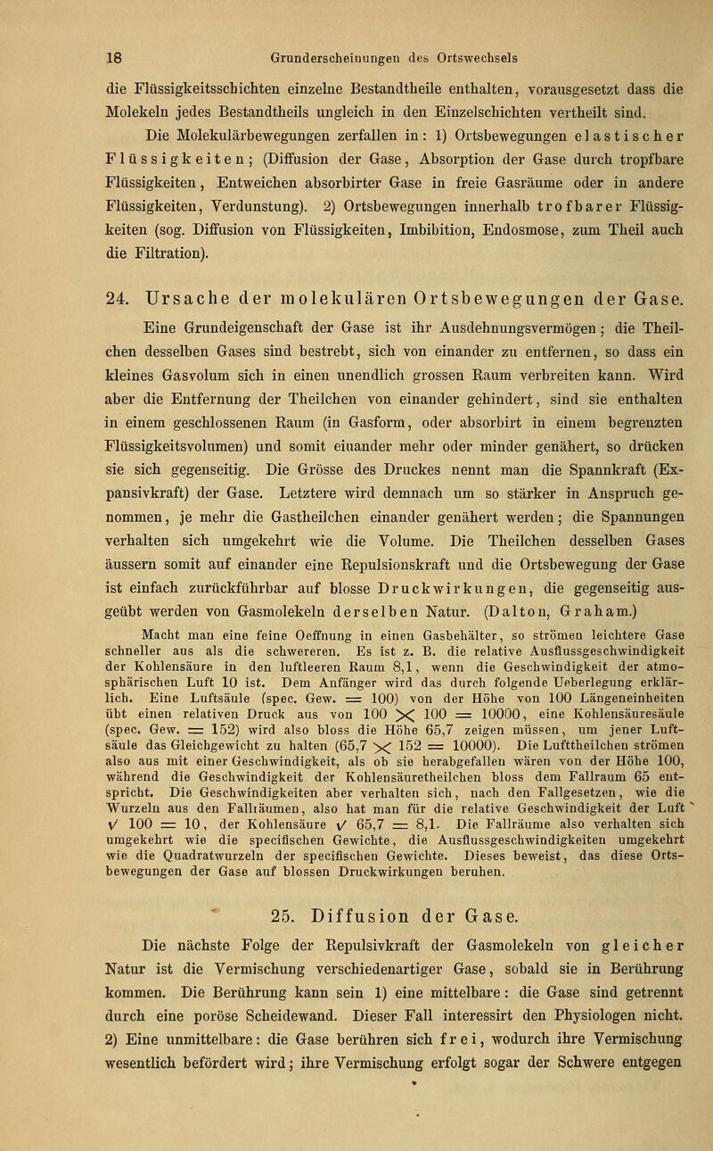 die Flüssigkeitsschichten einzelne Bestandtheile enthalten, vorausgesetzt dass die Molekeln jedes Bestandtheils ungleich in den Einzelschichten vertheilt sind. Die Molekulärbewegungen zerfallen in: 1) Ortsbewegungen elastischer Flüssigkeiten; (Diffusion der Gase, Absorption der Gase durch tropfbare Flüssigkeiten, Entweichen absorbirter Gase in freie Gasräume oder in andere Flüssigkeiten, Verdunstung). 2) Ortsbewegungen innerhalb trofbarer Flüssig- keiten (sog. Diffusion von Flüssigkeiten, Imbibition, Endosmose, zum Theil auch die Filtration). 24. Ursache der molekularen Ortsbewegungen der Gase. Eine Grundeigenschaft der Gase ist ihr Ausdehnungsvermögen; die Theil- chen desselben Gases sind bestrebt, sich von einander zu entfernen, so dass ein kleines Gasvolum sich in einen unendlich grossen Raum verbreiten kann. Wird aber die Entfernung der Theilchen von einander gehindert, sind sie enthalten in einem geschlossenen Raum (in Gasform, oder absorbirt in einem begrenzten FlüssigkeitsVolumen) und somit eiuander mehr oder minder genähert, so drücken sie sich gegenseitig. Die Grösse des Druckes nennt man die Spannkraft (Ex- pansivkraft) der Gase. Letztere wird demnach um so stärker in Anspruch ge- nommen, je mehr die Gastheilchen einander genähert werden; die Spannungen verhalten sich umgekehrt wie die Volume. Die Theilchen desselben Gases äussern somit auf einander eine Repulsionskraft und die Ortsbewegung der Gase ist einfach zurückführbar auf blosse Druckwirkungen, die gegenseitig aus- geübt werden von Gasmolekeln derselben Natur. (Dalton, Graham.) Macht man eine feine Oeffnung in einen Gasbehälter, so strömen leichtere Gase schneller aus als die schwereren. Es ist z. B. die relative Ausflussgeschwindigkeit der Kohlensäure in den luftleeren Raum 8,1, wenn die Geschwindigkeit der atmo- sphärischen Luft 10 ist. Dem Anfänger wird das durch folgende Ueberlegung erklär- lich. Eine Luftsäule fspec. Gew. = 100) von der Höhe von 100 Längeneinheiten übt einen relativen Druck aus von 100 X 100 = 10000, eine Kohlensäuresäule (spec. Gew. = 152) wird also bloss die Höhe 65,7 zeigen müssen, um jener Luft- säule das Gleichgewicht zu halten (65,7 X 152 = 10000). Die Lufttheilchen strömen also aus mit einer Geschwindigkeit, als ob sie herabgefallen wären von der Höhe 100, während die Geschwindigkeit der Kohlensäuretheilchen bloss dem Fallraum 65 ent- spricht. Die Geschwindigkeiten aber verhalten sich, nach den Fallgesetzen, wie die Wurzeln aus den Falliäumen, also hat man für die relative Geschwindigkeit der Luft V/ 100 = 10, der Kohlensäure v/ 65,7 zz: 8,1. Die Fallräume also verhalten sich umgekehrt wie die speciflschen Gewichte, die Ausflussgeschwindigkeiten umgekehrt wie die Quadratwurzeln der speciflschen Gewichte. Dieses beweist, das diese Orts- bewegungen der Gase auf blossen Druckwirkungen beruhen. 25. Diffusion der Gase. Die nächste Folge der Repulsivkraft der Gasmolekeln von gleicher Natur ist die Vermischung verschiedenartiger Gase, sobald sie in Berührung kommen. Die Berührung kann sein 1) eine mittelbare: die Gase sind getrennt durch eine poröse Scheidewand. Dieser Fall interessirt den Physiologen nicht. 2) Eine unmittelbare: die Gase berühren sich frei, wodurch ihre Vermischung wesentlich befördert wird; ihre Vermischung erfolgt sogar der Schwere entgegen