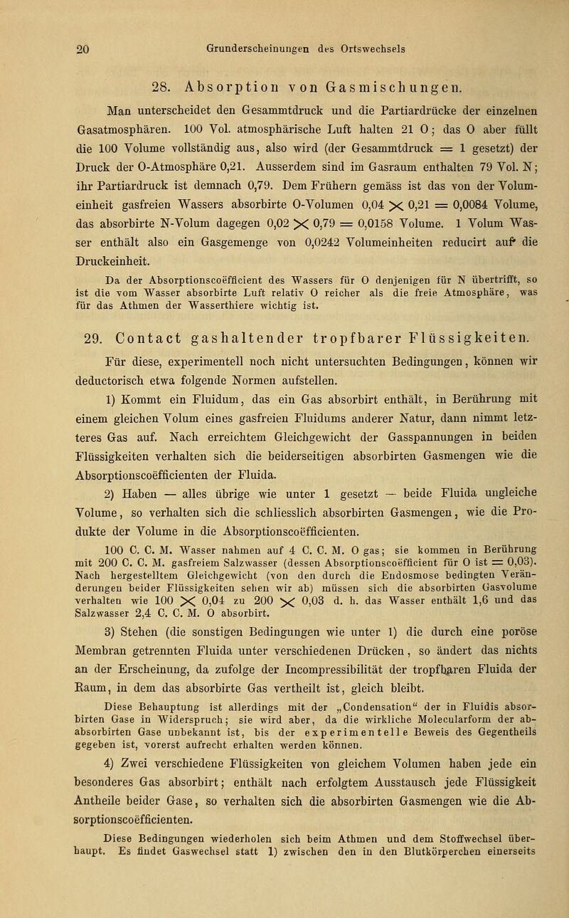 28. Absorption von Gasmischungen. Man unterscheidet den Gesammtdruck und die Partiardrücke der einzelnen Gasatmosphären. 100 Vol. atmosphärische Luft halten 21 0; das 0 aber füllt die 100 Volume vollständig aus, also wird (der Gesammtdruck = 1 gesetzt) der Druck der 0-Atmosphäre 0,21. Ausserdem sind im Gasraum enthalten 79 Vol. N; ihr Partiardruck ist demnach 0,79. Dem Frühern gemäss ist das von der Volum- einheit gasfreien Wassers absorbirte 0-Volumen 0,04 X 0,21 = 0,0084 Volume, das absorbirte N-Volum dagegen 0,02 X 0)79 = 0,0158 Volume. 1 Volum Was- ser enthält also ein Gasgemenge von 0,0242 Volumeinheiten reducirt auf die Druckeinheit. Da der Absorptionscoefflcient des Wassers für 0 denjenigen für N übertrifft, so ist die vom Wasser absorbirte Luft relativ 0 reicher als die freie Atmosphäre, was für das Athmen der Wasserthiere -wichtig ist. 29. Contact gashaltender tropfbarer Flüs sigkeiten. Für diese, experimentell noch nicht untersuchten Bedingungen, können wir deductorisch etwa folgende Normen aufstellen. 1) Kommt ein Fluidum, das ein Gas absorbirt enthält, in Berührung mit einem gleichen Volum eines gasfreien Fluidums anderer Natur, dann nimmt letz- teres Gas auf. Nach erreichtem Gleichgewicht der Gasspannungen in beiden Flüssigkeiten verhalten sich die beiderseitigen absorbirten Gasmengen wie die Absorptionscoefficienten der Fluida. 2) Haben — alles übrige wie unter 1 gesetzt — beide Fluida ungleiche Volume, so verhalten sich die schliesslich absorbirten Gasmengen, wie die Pro- dukte der Volume in die Absorptionscoefficienten. 100 C. C. M. Wasser nahmen auf 4 C. C. M. 0 gas; sie kommen in Berührung mit 200 C. C. M. gasfreiem Salzwasser (dessen Absorptionscoefflcient für 0 ist = 0,03). Nach hergestelltem Gleichgewicht (von den durch die Endosmose bedingten Verän- derungen beider Flüssigkeiten sehen wir ab) müssen sich die absorbirten Gasvolume verhalten wie 100 X 0,04 zu 200 X 0,03 d. h. das Wasser enthält 1,6 und das Salzwasser 2,4 C. C. M. 0 absorbirt. 3) Stehen (die sonstigen Bedingungen wie unter 1) die durch eine poröse Membran getrennten Fluida unter verschiedenen Drücken, so ändert das nichts an der Erscheinung, da zufolge der Incompressibilität der tropfbaren Fluida der Kaum, in dem das absorbirte Gas vertheilt ist, gleich bleibt. Diese Behauptung ist allerdings mit der „Condensation der in Fluidis absor- birten Gase in Widerspruch; sie wird aber, da die wirkliche Molecularform der ab- absorbirten Gase unbekannt ist, bis der experimentelle Beweis des Gegentheils gegeben ist, vorerst aufrecht erhalten werden können. 4) Zwei verschiedene Flüssigkeiten von gleichem Volumen haben jede ein besonderes Gas absorbirt; enthält nach erfolgtem Ausstausch jede Flüssigkeit Antheile beider Gase, so verhalten sich die absorbirten Gasmengen wie die Ab- sorptionscoefficienten. Diese Bedingungen wiederholen sich beim Athmen und dem Stoffwechsel über- haupt. Es findet Gaswechsel statt 1) zwischen den in den Blutkörperchen einerseits