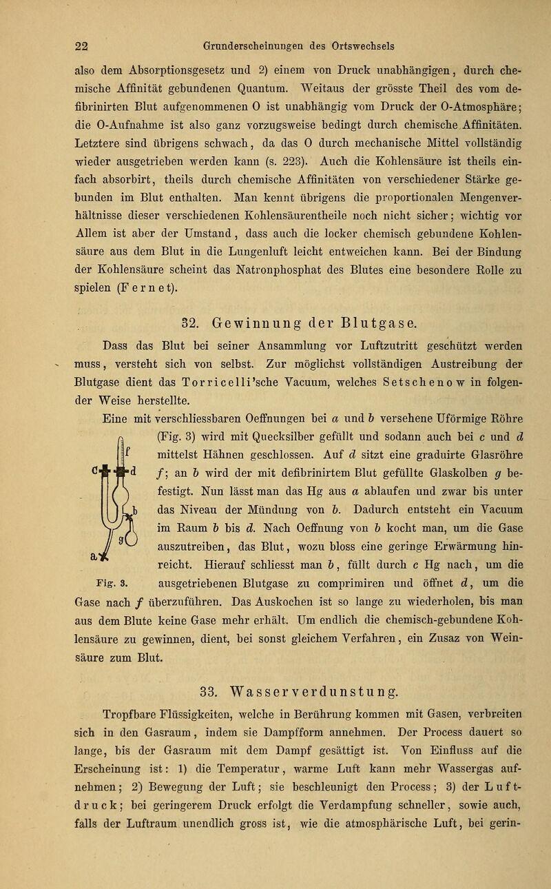 also dem Absorptionsgesetz und 2) einem von Druck unabhängigen, durch che- mische Affinität gebundenen Quantum. Weitaus der grösste Theil des vom de- fibrinirten Blut aufgenommenen 0 ist unabhängig vom Druck der 0-Atmosphäre; die 0-Aufuahme ist also ganz vorzugsweise bedingt durch chemische Affinitäten. Letztere sind übrigens schwach, da das 0 durch mechanische Mittel vollständig wieder ausgetrieben werden kann (s. 223). Auch die Kohlensäure ist theils ein- fach absorbirt, theils durch chemische Affinitäten von verschiedener Stärke ge- bunden im Blut enthalten. Man kennt übrigens die proportionalen Mengenver- hältnisse dieser verschiedenen Kohlensäurentheile noch nicht sicher; wichtig vor Allem ist aber der Umstand, dass auch die locker chemisch gebundene Kohlen- säure aus dem Blut in die Lungenluft leicht entweichen kann. Bei der Bindung der Kohlensäure scheint das Natronphosphat des Blutes eine besondere Kolle zu spielen (F e r n e t). 32. Gewinnung der Blutgase. Dass das Blut bei seiner Ansammlung vor Luftzutritt geschützt werden muss, versteht sich von selbst. Zur möglichst vollständigen Austreibung der Blutgase dient das Torricelli'sche Vacuum, welches Setschenow in folgen- der Weise herstellte. Eine mit verschliessbaren Oeffnungen bei a und h versehene Uförmige Röhre (Fig. 3) wird mit Quecksilber gefüllt und sodann auch bei c und d mittelst Hähnen geschlossen. Auf d sitzt eine graduirte Glasröhre /; an & wird der mit defibrinirtem Blut gefüllte Glaskolben g be- festigt. Nun lässt man das Hg aus a ablaufen und zwar bis unter das Niveau der Mündung von b. Dadurch entsteht ein Vacuum im Raum 6 bis d. Nach Oeffnung von b kocht man, um die Gase auszutreiben, das Blut, wozu bloss eine geringe Erwärmung hin- reicht. Hierauf schliesst man b, füllt durch c Hg nach, um die Fig. 3. ausgetriebenen Blutgase zu comprimiren und öffnet d, um die Gase nach / überzuführen. Das Auskochen ist so lange zu wiederholen, bis man aus dem Blute keine Gase mehr erhält. Um endlich die chemisch-gebundene Koh- lensäure zu gewinnen, dient, bei sonst gleichem Verfahren, ein Zusaz von Wein- säure zum Blut. 33, Wasser Verdunstung. Tropfbare Flüssigkeiten, welche in Berührung kommen mit Gasen, verbreiten sich in den Gasraum, indem sie Dampfform annehmen. Der Process dauert so lange, bis der Gasraum mit dem Dampf gesättigt ist. Von Einfluss auf die Erscheinung ist: 1) die Temperatur, warme Luft kann mehr Wassergas auf- nehmen; 2) Bewegung der Luft; sie beschleunigt den Process; 3) der Luft- druck; bei geringerem Druck erfolgt die Verdampfung schneller, sowie auch, falls der Luftraum unendlich gross ist, wie die atmosphärische Luft, bei gerin-