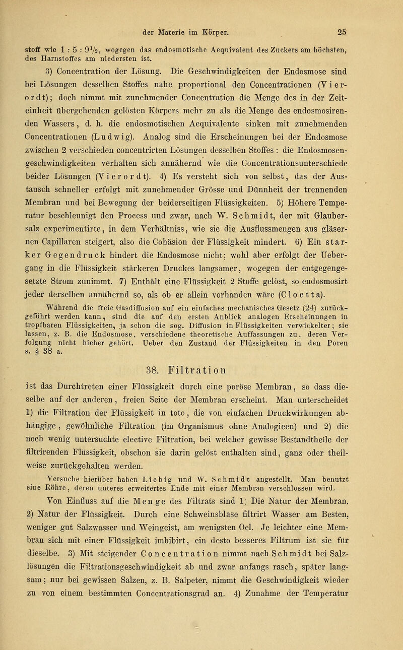 Stoff wie 1:5: OVa, wogegen das endosmotische Aequivalent des Zuckers am höchsten, des Harnstoffes am niedersten ist. 3) Concentration der Lösung. Die Geschwindigkeiten der Endosmose sind bei Lösungen desselben Stoffes nahe proportional den Concentrationen (V i e r- ordt); doch nimmt mit zunehmender Concentration die Menge des in der Zeit- einheit übergehenden gelösten Körpers mehr zu als die Menge des endosmosiren- den Wassers, d. h. die endosmotischeu Aequivalente sinken mit zunehmenden Concentrationen (Ludwig). Analog sind die Erscheinungen bei der Endosmose zwischen 2 verschieden concentrirten Lösungen desselben Stoffes : die Endosmosen- geschwindigkeiten verhalten sich annähernd wie die Concentrationsunterschiede beider Lösungen (V i e r o r d t). 4) Es versteht sich von selbst, das der Aus- tausch schneller erfolgt mit zunehmender Grösse und Dünnheit der trennenden Membran und bei Bewegung der beiderseitigen Flüssigkeiten. 5) Höhere Tempe- ratur beschleunigt den Process und zwar, nach W. Schmidt, der mit Glauber- salz experimentirte, in dem Verhältniss, wie sie die Ausflussmengen aus gläser- nen Capillareu steigert, also die Cohäsion der Flüssigkeit mindert. 6) Ein star- ker Gegendruck hindert die Endosmose nicht; wohl aber erfolgt der Ueber- gang in die Flüssigkeit stärkeren Druckes langsamer, wogegen der entgegenge- setzte Strom zunimmt. 7) Enthält eine Flüssigkeit 2 Stoffe gelöst, so endosmosirt jeder derselben annähernd so, als ob er allein vorhanden wäre (C1 o e 11 a). Während die freie Gasdiffusion auf ein einfaches mechanisches Gesetz (24) zurück- geführt werden kann, sind die auf den ersten Anblick analogen Erscheinungen in tropfbaren Flüssigkeiten, ja schon die sog. Diffusion in Flüssigkeiten verwickelter; sie lassen, z. B. die Endosmose, verschiedene theoretische Auffassungen zu, deren Ver- folgung nicht hieher gehört. Ueber den Zustand der Flüssigkeiten in den Poren s. § 38 a. 38. Filtration ist das Durchtreten einer Flüssigkeit durch eine poröse Membran, so dass die- selbe auf der anderen, freien Seite der Membran erscheint. Man unterscheidet 1) die Filtration der Flüssigkeit in toto, die von einfachen Druckwirkungen ab- hängige , gewöhnliche Filtration (im Organismus ohne Analogieen) und 2) die noch wenig untersuchte elective Filtration, bei welcher gewisse Bestandtheile der filtrirenden Flüssigkeit, obschon sie darin gelöst enthalten sind, ganz oder theil- weise zurückgehalten werden. Versuche hierüber haben Lieb ig und W. Schmidt angestellt. Man benutzt eine Röhre, deren nnteres erweitertes Ende mit einer Membran verschlossen wird. Von Einfluss auf die Menge des Filtrats sind 1) Die Natur der Membran. 2) Natur der Flüssigkeit. Durch eine Schweinsblase filtrirt Wasser am Besten, weniger gut Salzwasser und Weingeist, am wenigsten Oel. Je leichter eine Mem- bran sich mit einer Flüssigkeit imbibirt, ein desto besseres Filtrum ist sie für dieselbe. 3) Mit steigender Concentration nimmt nach Schmidt bei Salz- lösungen die Filtrationsgeschwindigkeit ab und zwar anfangs rasch, später lang- sam ; nur bei gewissen Salzen, z. B. Salpeter, nimmt die Geschwindigkeit wieder zu von einem bestimmten Concentrationsgrad an. 4) Zunahme der Temperatur