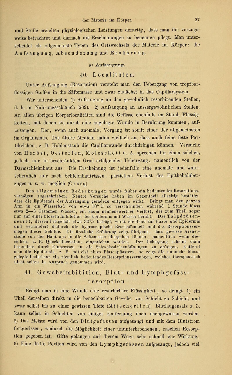 und Stelle erzielten physiologisclieD Leistungen derartig, dass man ihn vorzugs- weise betrachtet und darnach die Erscheinungen zu benennen pflegt. Man unter- scheidet als allgemeinste Typen des Ortswechsels der Materie im Körper: die Aufsaugung, Absonderung und Ernährung. a) Aufsaugung-. 40. Localitäten. Unter Aufsaugung (Resorption) versteht man den Uebergang von tropfbar- flüssigen Stoffen in die Säftemasse und zwar zunächst in das Capillarsystem. Wir unterscheiden 1) Aufsaugung an den gewöhnlich resorbirenden Stellen, d. h. im Nahrungsschlauch (209). 2) Aufsaugung an aussergewöhnlichen Stellen. An allen übrigen Körperlocalitäten sind die Gefässe ebenfalls im Stand, Flüssig- keiten , mit denen sie durch eine angelegte Wunde in Berührung kommen, auf- zusaugen. Der, wenn auch anomale, Vorgang ist somit einer der allgemeinsten im Organismus. Die ältere Medicin nahm vielfach an, dass auch feine feste Par- tikelchen, z. B. Kohlenstaub die Capillarwände durchdringen können. Versuche von Herbst, Oesterlen, Moleschott u. A. sprechen für einen solchen, jedoch nur in beschränktem Grad erfolgenden Uebergang, namentlich von der Darmschleimhaut aus. Die Erscheinung ist jedenfalls eine anomale und wahr- scheinlich nur nach Schleimhautrissen, partiellem Verlust des Epithelialüber- zuges u. s. w. möglich (Crocq). Den allgemeinen Bedeckungen wurde fiüher ein bedeutendes Resorptions- vermögen zugeschrieben. Neuere Versuche haben im Gegentheil allseitig bestätig! dass die Epidermis der Aufsaugung geradezu entgegen wirkt. Bringt man den ganzen Arm in ein Wasserbad von etwa IS'' 0. so verschwinden während 1 Stunde bloss etwa 2—3 Grammen Wasser, ein kaum nennenswerther Verlust, der zum Theil sogar nur auf einer blossen Imbibition der Epidermis mit Wasser beruht. Das Talgdrüse n- secret, dessen Fettgehalt etwa 30% beträgt, wirkt einölend auf Haare und Epidermis und vermindert dadurch die hygroscopische Beschaffenheit und das Resorptiousver- mögen dieser Gebilde. Die ärztliche Erfahrung zeigt übrigeus, dass gewisse Arznei- stoffe von der Haut aus in die Säftemasse übergehen können , namentlich wenn die- selben, z. B. Quecksilbersalbe, eingerieben werden. Der Uebergang scheint dann besonders durch Einpressen in die Schweissdrüsenöffnungen zu erfolgen. Entfernt man die Epidermis, z. B. mittelst eines Rlasenpflasters, so zeigt die nunmehr bloss- gelegte Lederhaut ein ziemlich bedeutendes Resorptionsvermögen, welches therapeutisch nicht selten in Anspruch genommen wird. 41. Gewebeimbibi tion, Blut- und Lymph gefäss- r e s 0 r p t i 0 IL Bringt man in eine Wunde eine resorbirbare Flüssigkeit, so dringt 1) ein Theil derselben direkt in die benachbarten Gewebe, von Schicht zu Schicht, und zwar selbst bis zu einer gewissen Tiefe (M i t s c h e r 1 i c h). Blutlaugensalz z. B. kann selbst in Schichten von einiger Entfernung noch nachgewiesen werden. 2) Das Meiste wird von den Blutgefässen aufgesaugt und mit dem Blutstrom fortgerissen, wodurch die Möglichkeit einer ununterbrochenen, raschen Resorp- tion gegeben ist. Gifte gelangen auf diesem Wege sehr schnell zur Wirkung. 3) Eine dritte Portion wird von den Lymphgefassen aufgesaugt, jedoch viel