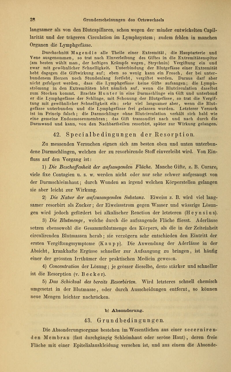 langsamer als von den Blutcapillaren, schon wegen der minder entwickelten Capil- larität und der trägeren Circulation im Lymphsystem; zudem fehlen in manchen Organen die Lymphgefässe. Durchschnitt Magen di e alle Theile einer Extremität, die Hanptarterie und Vene ausgenommen, so trat nach Einverleibung des Giftes in die Extremitätenspitze (am besten wählt man, der heftigen Krämpfe wegen, Strychnin) Vergiftung ein und zwar mit gewöhnlicher Schnelligkeit. Unterbindung der Blutgefässe einer Extremität hebt dagegen die Giftwirkung auf; eben so wenig kann ein Frosch, der bei unter- bundenem Herzen noch Stundenlang fortlebt, vergiftet werden. Daraus darf aber nicht gefolgert werden, dass die Lymphgefässe keine Gifte aufsaugen; die Lymph- strömung in den Extremitäten hört nämlich auf, wenn die Blutcirculation daselbst zum Stocken kommt. Brachte Hunt er in eine Darmschliuge ein Gift und unterband er die Lymphgefässe der Schlinge, mit Schonung der Blutgefässe, so trat die Vergif- tung mit gewöhnlicher Schnelligkeit ein; sehr viel langsamer aber, wenn die Blut- gefässe unterbunden und die Lymphgefässe frei gelassen wurden. Letzterer Versuch ist im Princip falsch; die Darmschlinge ohne Blutcirculation verhält sich bald wie eine gemeine Endosmosenmembran; das Gift transsudirt nach und nach durch die Darmwand und kann, von den Nachbartheilen resorbirt, später zur Wirkung gelangen. 42. Specialbedingungen der Resorption. Zu messenden Versuchen eignen sich am besten oben und unten unterbun- dene Darmschlingen, welchen der zu resorbirende Stoff einverleibt wird. Von Ein- fluss auf den Vorgang ist: 1) Die Beschaffenheit der aufsaugenden Fläche. Manche Gifte, z. B. Curare, viele fixe Contagien u. s. w. werden nicht oder nur sehr schwer aufgesaugt von der Darmschleimhaut; durch Wunden an irgend welchen Körperstellen gelangen sie aber leicht zur Wirkung. 2) Die Natur der aufzusaugenden Substanz. Eiweiss z. B. wird viel lang- samer resorbirt als Zucker; der Eiweissstrom gegen Wasser und wässrige Lösun- gen wird jedoch gefördert bei alkalischer Reaction der letzteren (Heynsius). 3) Die Blutmenge, welche durch die aufsaugende Fläche fliesst. Aderlässe setzen ebensowohl die Gesammtblutmenge des Körpers, als die in der Zeiteinheit circulirenden Blutmassen herab; sie verzögern sehr entschieden den Eintritt der ersten Vergiftungssymptome (K a u p p). Die Anwendung der Aderlässe in der Absicht, krankhafte Ergüsse schneller zur Aufsaugung zu bringen, ist häufig einer der grössten Irrthümer der praktischen Medicin gewesen. 4) Concentration der Lösung; je grösser dieselbe, desto stärker und schneller ist die Resorption (v. B e c k e r). 5) Das SehicJcsal des bereits Eesorbirten. Wird letzteres schnell chemisch umgesetzt in der Blutmasse, oder durch Ausscheidungen entfernt, so können neue Mengen leichter nachrücken. b) Absonderung:. 43. Grundbedingungen. Die Absonderungsorgane bestehen im Wesentlichen aus einer secerniren- den Membran (fast durchgängig Schleimhaut oder seröse Haut), deren freie Fläche mit einer Epitelialauskleidung versehen ist, und aus einem die Absonde-