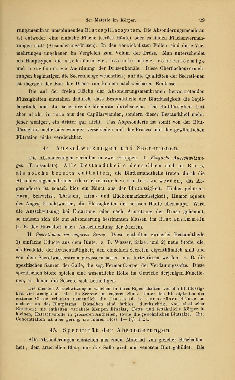 rungsmembran umspinnenden Blutcapillarsystem. Die Absonderungsmembran ist entweder eine einfache Fläche (seröse Häute) oder es finden Flächenvermeh- rungen statt (Absonderungsdrüsen). In den verwickeltsten Fällen sind diese Ver- mehrungen ungeheuer im Vergleich zum Volum der Drüse. Man unterscheidet als Haupttypen die sackförmige, baumförmige, röhrenförmige und netzförmige Anordnung der Drüsenkanäle. Diese Oberflächenvermeh- rungen begünstigen die Secretmenge vresentlich ; auf die Qualitäten der Secretionen ist dagegen der Bau der Drüse von keinem nachweisbaren Einflüsse. Die auf der freien Fläche der Absonderungsmembranen hervortretenden Flüssigkeiten entstehen dadurch, dass Bestandtheile der Blutflüssigkeit die Capil- larwände und die secernirende Membran durchsetzen. Die Blutflüssigkeit tritt aber nicht in toto aus den Capillarwänden, sondern dieser Bestandtheil mehr, jener weniger, ein dritter gar nicht. Das Abgesonderte ist somit von der Blut- flüssigkeit mehr oder weniger verschieden und der Process mit der gewöhnlichen Filtration nicht vergleichbar. 44. Ausschwitzungen und Secretionen. Die Absonderungen zerfallen in zwei Gruppen. I. Einfache Ausschwitzun- gen (Transsudate). Alle Bestandtheile derselben sind im Blute als solche bereits enthalten, die Blutbestandtheile treten durch die Absonderungsmembranen ohne chemisch verändert zu werden, das Ab- gesonderte ist sonach blos ein Educt aus der Blutflüssigkeit. Hieher gehören: Harn, Schweiss, Thränen, Hirn - und Rückenmarksflüssigkeit, Humor aqueus des Auges, Fruchtwasser, die Flüssigkeiten der serösen Häute überhaupt. Wird die Ausschwitzung bei Entartung oder nach Ausrottung der Drüse gehemmt, so müssen sich die zur Absonderung bestimmten Massen im Blut ansammeln (z. B. der Harnstoff nach Ausschneidung der Nieren). IL Secretionen im engeren Sinne. Diese enthalten zweierlei Bestandtheile 1) einfache Educte aus dem Blute, z. B. Wasser, Salze, und 2) neue Stoffe, die, als Produkte der Drüsenthätigkeit, den einzelnen Secreten eigenthümlich sind und von dem Secretwasserstrom gewissermaassen mit fortgerissen werden, z. B. die spezifischen Säuren der Galle, die sog. Fermentkörper der Verdauungssäfte. Diese spezifischen Stoffe spielen eine wesentliche Rolle im Getriebe derjenigen Functio- nen, an denen die Secrete sich betheiligen. Die meisten Ausschwitzungen weichen in ihren Eigenschaften von der Blutflüssig- keit viel weniger ab als die Secrete im engeren Sinu. Unter den Flüssigkeiten der ersteren Classe erinnern namentlich die Transsudate der serösen Häute am meisten an das Blutplasma. Dieselben sind farblos, durchsichtig, von alcalischer Eeaction; sie enthalten variabele Mengen Eiweiss, Fette und fettähnliche Körper in kleinen, Extractivstoffe in grösseren Antheilen, sowie die gewöhnlichen Blutsalze. Ihre Concentration ist aber gering, sie führen bloss 1—4% Fixa. 45. Specifität der Absonderungen. Alle Absonderungen entstehen aus einem Material von gleicher Beschaffen- heit, dem arteriellen Blut; nur die Galle wird aus venösem Blut gebildet. Die