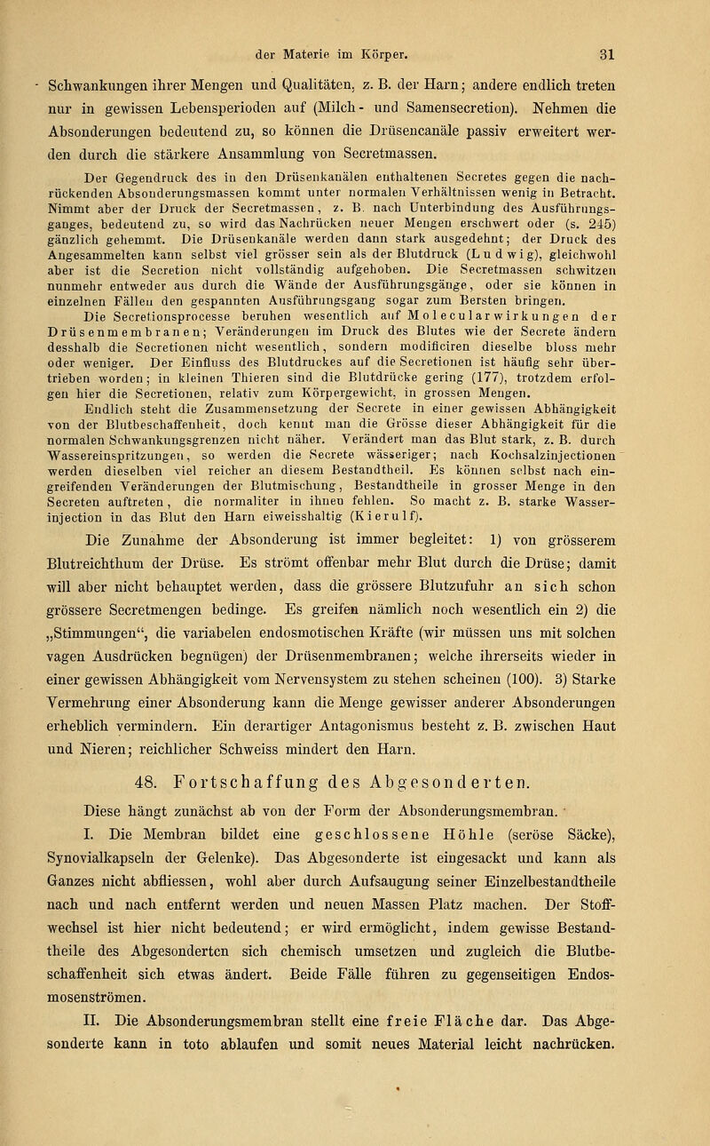 Schwankungen ihrer Mengen und Qualitäten, z. B. der Harn; andere endlich treten nur in gewissen Lebensperioden auf (Milch- und Samensecretion). Nehmen die Absonderungen bedeutend zu, so können die Drüsencanäle passiv erweitert wer- den durch die stärkere Ansammlung von Secretmassen. Der Gegendruck des iu den Drüseiikanälen enthaltenen Secretes gegen die nach- rückenden Absouderungsmassen kommt unter normalen Verhältnissen wenig in Betracht. Nimmt aber der Druck der Secretmassen, z. B. nach Unterbindung des Ausführungs- ganges, bedeutend zu, so wird das Nachrücken neuer Mengen erschwert oder (s. 245) gänzlich gehemmt. Die Drüsenkauäle werden dann stark ausgedehnt; der Druck des Angesammelten kann selbst viel grösser sein als der Blutdruck (Ludwig), gleichwohl aber ist die Secretion nicht vollständig aufgehoben. Die Secretmassen schwitzen nunmehr entweder aus durch die Wände der Ausführungsgänge, oder sie können in einzelnen Fällen den gespannten Ausführungsgang sogar zum Bersten bringen. Die Secretionsprocesse beruhen wesentlich auf Mol ecu lar Wirkungen der Drüsenmembranen; Veränderungen im Druck des Blutes wie der Secrete ändern desshalb die Secretionen nicht wesentlich, sondern modiflciren dieselbe bloss mehr oder weniger. Der Einüuss des Blutdruckes auf die Secretionen ist häufig sehr über- trieben worden; in kleinen Thieren sind die Blutdrücke gering (177), trotzdem erfol- gen hier die Secretionen, relativ zum Körpergewicht, in grossen Mengen. Endlich steht die Zusammensetzung der Secrete in einer gewissen Abhängigkeit von der Blutbescliaffeuheit, doch kennt man die Grösse dieser Abhängigkeit für die normalen Schwankungsgrenzen nicht näher. Verändert man das Blut stark, z. B. durch Wassereinspritzungen, so werden die Secrete wässeriger; nach Kochsalzinjectionen werden dieselben viel reicher an diesem Bestandtheil, Es können selbst nach ein- greifenden Veränderungen der Blutmischung, Bestandtheile in grosser Menge in den Secreten auftreten , die normaliter in ihnen fehlen. So macht z. B. starke Wasser- injection in das Blut den Harn eiweisshaltig (Kierulf). Die Zunahme der Absonderung ist immer begleitet: 1) von grösserem Blutreichthum der Drüse. Es strömt oifenbar mehr Blut durch die Drüse; damit will aber nicht behauptet werden, dass die grössere Blutzufuhr an sich schon grössere Secretmengen bedinge. Es greifen nämlich noch wesentlich ein 2) die „Stimmungen, die variabelen endosmotischen Kräfte (wir müssen uns mit solchen vagen Ausdrücken begnügen) der Drüsenmembranen; welche ihrerseits wieder in einer gewissen Abhängigkeit vom Nervensystem zu stehen scheinen (100). 3) Starke Vermehrung einer Absonderung kann die Menge gewisser anderer Absonderungen erheblich vermindern. Ein derartiger Antagonismus besteht z. B. zwischen Haut und Nieren; reichlicher Schweiss mindert den Harn. 48. Fortschaffung des Abgesonderten. Diese hängt zunächst ab von der Form der Absonderungsmembran. ' I. Die Membran bildet eine geschlossene Höhle (seröse Säcke), Synovialkapseln der Gelenke). Das Abgesonderte ist eingesackt und kann als Ganzes nicht abfliessen, wohl aber durch Aufsaugung seiner Einzelbestandtheile nach und nach entfernt werden und neuen Massen Platz machen. Der Stoff- wechsel ist hier nicht bedeutend; er wird ermöglicht, indem gewisse Bestand- theile des Abgesonderten sich chemisch umsetzen und zugleich die Blutbe- schaffenheit sich etwas ändert. Beide Fälle führen zu gegenseitigen Endos- mosenströmen. IL Die Absonderungsmembran stellt eine freie Fläche dar. Das Abge- sonderte kann in tote ablaufen und somit neues Material leicht nachrücken.