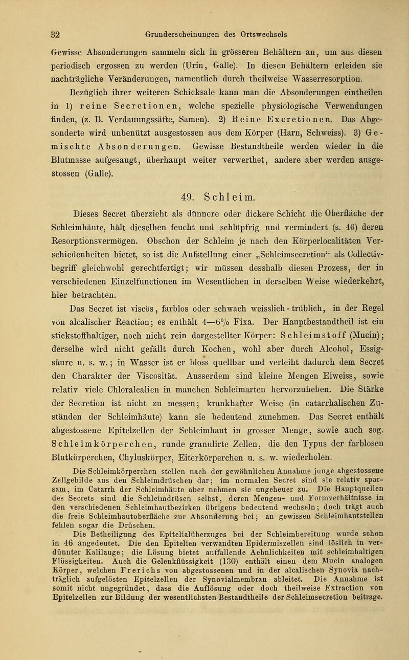 G-ewisse Absonderungen sammeln sich in grösseren Behältern an, um aus diesen periodisch ergossen zu werden (Urin, Galle). In diesen Behältern erleiden sie nachträgliche Veränderungen, namentlich durch theilweise Wasserresorption. Bezüglich ihrer weiteren Schicksale kann man die Absonderungen eintheilen in 1) reine Secretionen, welche spezielle physiologische Verwendungen finden, (z. B. Verdauungssäfte, Samen). 2) Reine Excretionen. Das Abge- sonderte wird unbenutzt ausgestossen aus dem Körper (Harn, Schweiss). 3) G e - mischte Absonderungen. Gewisse Bestandtheile werden wieder in die Blutmasse aufgesaugt, überhaupt weiter verwerthet, andere aber werden ausge- stossen (Galle). 49. Schleim. Dieses Secret überzieht als dünnere oder dickere Schicht die Oberfläche der Schleimhäute, hält dieselben feucht und schlüpfrig und vermindert (s. 46) deren Resorptionsvermögen. Obschon der Schleim je nach den Körperlocalitäten Ver- schiedenheiten bietet, so ist die Aufstellung einer „Schleimsecretion'- als Collectiv- begriff gleichwohl gerechtfertigt; wir müssen desshalb diesen Prozess, der in verschiedenen Einzelfunctionen im Wesentlichen in derselben Weise wiederkehrt, hier betrachten. Das Secret ist viscös, farblos oder schwach weisslich-trüblich, in der Regel von alcalischer Reaction; es enthält 4—6% Fixa. Der Hauptbestandtheil ist ein stickstoffhaltiger, noch nicht rein dargestellter Körper: Schleimstoff (Mucin); derselbe wird nicht gefällt durch Kochen, wohl aber durch Alcohol, Essig- säure u. s. w.; in Wasser ist er bloss quellbar und verleiht dadurch dem Secret den Charakter der Viscosität. Ausserdem sind kleine Mengen Eiweiss, sowie relativ viele Ghloralcalien in manchen Schleimarten hervorzuheben. Die Stärke der Secretion ist nicht zu messen; krankhafter Weise (in catarrhalischen Zu- ständen der Schleimhäute) kann sie bedeutend zunehmen. Das Secret enthält abgestossene Epitelzellen der Schleimhaut in grosser Menge, sowie auch sog. Schleimkörperchen, runde granulirte Zellen, die den Typus der farblosen Blutkörperchen, Chyluskörper, Eiterkörperchen u. s. w. wiederholen. Die Schleimkörperchen stellen nach der gewöhnlichen Annahme junge abgestossene Zellgebilde aus den Schleimdrüschen dar; im normalen Secret sind sie relativ spar- sam, im Catarrh der Schleimhäute aber nehmen sie ungeheuer zu. Die Hauptquellen des Secrets sind die Schleimdrüsen selbst, deren Mengen- und Formverhältnisse in den verschiedenen Schleimhautbezirken übrigens bedeutend wechseln; doch trägt auch die freie Schleimhautoberftäche zur Absonderung bei; an gewissen Schleimhautstellen fehlen sogar die Drüschen. Die Betheiligung des Epitelialüberzuges bei der Schleimbereitung wurde schon in 46 angedeutet. Die den Epitelien verwandten Epidermiszellen sind löslich in ver- dünnter Kalilauge; die Lösung bietet auffallende Aehnlichkeiten mit schleimhaltigen Flüssigkeiten. Auch die Gelenküüssigkeit (130) enthält einen dem Mucin analogen Körper, welchen Frerichs von abgestossenen und in der alcalischen Synovia nach- träglich aufgelösten Epitelzellen der Synovialmembran ableitet. Die Annahme ist somit nicht ungegründet, dass die Auflösung oder doch theilweise Estraction von Epitelzellen zur Bildung der wesentlichsten Bestandtheile der Schleimsecretion beitrage.