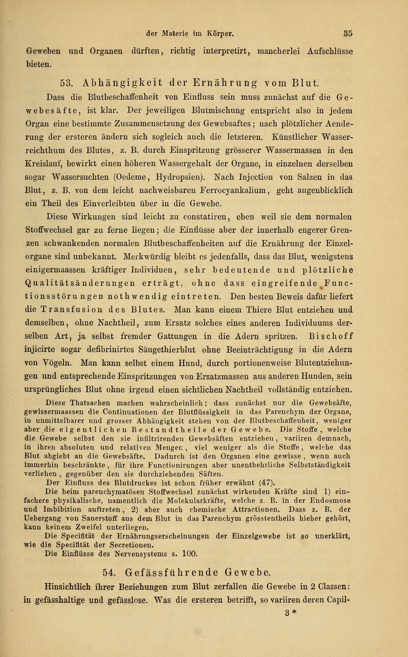 Geweben und Organen dürften, richtig interpretirt, mancherlei Aufschlüsse bieten. 53. Abhängigkeit der Ernährung vom Blut. Dass die Blutbeschaffenheit von Einfluss sein muss zunächst auf die Ge- webesäfte, ist klar. Der jeweiligen Blutmischung entspricht also in jedem Organ eine bestimmte Zusammensetzung des Gewebsaftes; nach plötzlicher Aende- rung der ersteren ändern sich sogleich auch die letzteren. Künstlicher Wasser- reichthum des Blutes, z. B. durch Einspritzung grösserer Wassermassen in den Kreislauf, bewirkt einen höheren Wassergehalt der Organe, in einzelnen derselben sogar Wassersuchten (Oedeme, Hydropsien). Nach Injection von Salzen in das Blut, z. B. von dem leicht nachweisbaren Ferrocyankalium, geht augenblicklich ein Theil des Einverleibten über in die Gewebe. Diese Wirkungen sind leicht zu constatiren, eben weil sie dem normalen Stoffwechsel gar zu ferne liegen; die Einflüsse aber der innerhalb engerer Gren- zen schwankenden normalen Blutbeschaffenheiten auf die Ernährung der Einzel- organe sind unbekannt. Merkwürdig bleibt es jedenfalls, dass das Blut, wenigstens einigermaassen kräftiger Individuen, sehr bedeutende und plötzliche Qualitätsänderungen erträgt, ohne dass eingreifende Func- tionsstöru ngen nothwendig eintreten. Den besten Beweis dafür liefert die Transfusion des Blutes. Man kann einem Thiere Blut entziehen und demselben, ohne Nachtheil, zum Ersatz solches eines anderen Individuums der- selben Art, ja selbst fremder Gattungen in die Adern spritzen. Bischoff injicirte sogar defibrinirtes Säugethierblut ohne Beeinträchtigung in die Adern von Vögeln. Man kann selbst einem Hund, durch portionenweise Blutentziehun- gen und entsprechende Einspritzungen von Ersatzmassen aus anderen Hunden, sein ursprüngliches Blut ohne irgend einen sichtlichen Nachtheil vollständig entziehen. Diese Thatsachen machen wahrscheinlich: dass zunächst nur die Gewebsäfte, gewissermaassen die Continuatiouen der Blutflüssigkeit in das Parenchym der Organe, in unmittelbarer und grosser Abhängigkeit stehen von der BlutbeschafiFenheit, weniger aber ,die eigentlichen Bestandtheile der Gewebe. Die Stoffe , welche die Gewebe selbst den sie inflltrirendeu Gewebsäften entziehen, variiren demnach, in ihren absoluten und relativen Mengen, viel weniger als die Stoffe, welche das Blut abgiebt an die Gewebsäfte. Dadurch ist den Organen eine gewisse , wenn auch immerhin beschränkte, für ihre Functionirungen aber unentbehrliche Selbstständigkeit verliehen , gegenüber den sie durchziehenden Säften. Der Einfluss des Blutdruckes ist schon früher erwähnt (47). Die beim parenchymatösen Stoffwechsel zunächst wirkenden Kräfte sind 1) ein- fachere physikalische, namentlich die Molekularkräfte, welche z. B. in der Endosmose und Imbibition auftreten, 2) aber auch chemische Attractionen. Dass z. B. der üebergang von Sauerstoff aus dem Blut in das Parenchym grösstentheils hieher gehört, kaun keinem Zweifel unterliegen. Die Specifität der Ernährungserscheinungen der Einzelgewebe ist so unerklärt, wie die Specifität der Secretionen. Die Ein&üsse des Nervensystems s. 100. 54. Gefässführende Gewebe. Hinsichtlich ihrer Beziehungen zum Blut zerfallen die Gewebe in 2 Classen: in gefässhaltige und gefässlose. Was die ersteren betrifft, so variiren deren Capil- 3*