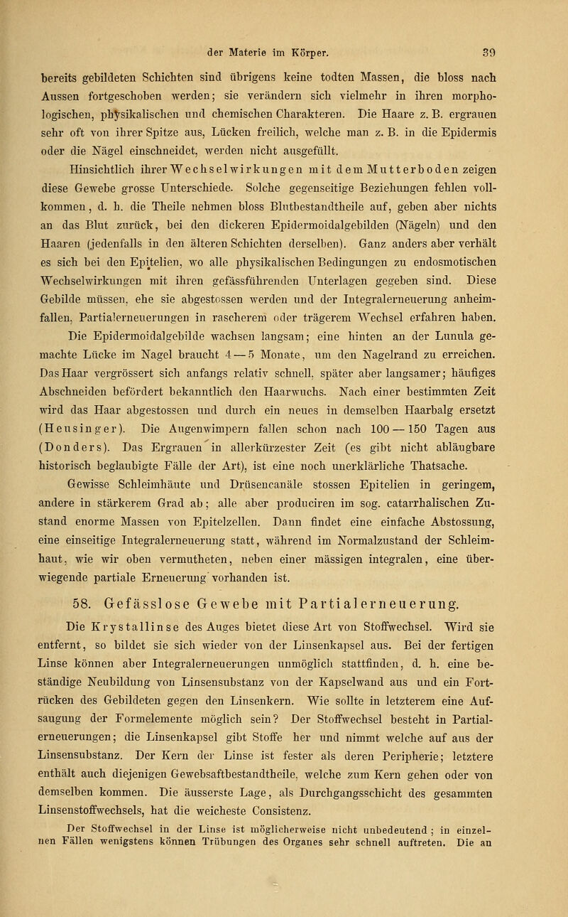 bereits gebildeten Schichten sind übrigens keine todten Massen, die bloss nach Aussen fortgeschoben werden; sie verändern sich vielmehr in ihren morpho- logischen, physikalischen und chemischen Charakteren. Die Haare z. B. ergrauen sehr oft von ihrer Spitze aus, Lücken freilich, vreiche man z. B. in die Epidermis oder die Nägel einschneidet, werden nicht ausgefüllt. Hinsichtlich ihrer Wechselwirkungen mit dem Mutterboden zeigen diese Gewebe grosse Unterschiede. Solche gegenseitige Beziehungen fehlen voll- kommen , d. h. die Theile nehmen bloss Blutbestandtheile auf, geben aber nichts an das Blut zurück, bei den dickeren Epidermoidalgebilden (Nägeln) und den Haaren (jedenfalls in den älteren Schichten derselben). Ganz anders aber verhält es sich bei den Epi^telien, wo alle physikalischen Bedingungen zu endosmotischen Wechselwirkungen mit ihren gefässführenden Unterlagen gegeben sind. Diese Gebilde müssen, ehe sie abgestossen werden und der Integralerneuerung anheim- fallen, Partialerneuerungen in rascherem oder trägerem Wechsel erfahren haben. Die Epidermoidalgebilde wachsen langsam; eine hinten an der Lunula ge- machte Lücke im Nagel braucht 4 — 5 Monate, um den Nagelrand zu erreichen. Das Haar vergrössert sich anfangs relativ schnell, später aber langsamer; häufiges Abschneiden befördert bekanntlich den Haarwuchs. Nach einer bestimmten Zeit wird das Haar abgestossen und durch ein neues in demselben Haarbalg ersetzt (Heusinger). Die Augenwimpern fallen schon nach 100 —150 Tagen aus (Donders). Das Ergrauen in allerkürzester Zeit (es gibt nicht abläugbare historisch beglaubigte Fälle der Art), ist eine noch unerklärliche Thatsache. Gewisse Schleimhäute und Drüsencanäle stossen Epitelien in geringem, andere in stärkerem Grad ab; alle aber produciren im sog. catarrhalischen Zu- stand enorme Massen von Epitelzellen. Dann findet eine einfache Abstossung, eine einseitige Integralerneuerung statt, während im Normalzustand der Schleim- haut, wie wir oben vermutheten, neben einer massigen integralen, eine über- wiegende partiale Erneuerung'vorhanden ist. 58. Gefässlose Gewebe mit Partialerneuerung. Die Krystallinse des Auges bietet diese Art von Stoffwechsel. Wird sie entfernt, so bildet sie sich wieder von der Linsenkapsel aus. Bei der fertigen Linse können aber Integralerneuerungen unmöglich stattfinden, d. h. eine be- ständige Neubildung von Linsensubstanz von der Kapselwand aus und ein Fort- rücken des Gebildeten gegen den Linsenkern. Wie sollte in letzterem eine Auf- saugung der Formelemente möglich sein? Der Stoffwechsel besteht in Partial- erneuerungen; die Linsenkapsel gibt Stoffe her und nimmt welche auf aus der Linsensubstanz. Der Kern der Linse ist fester als deren Peripherie; letztere enthält auch diejenigen Gewebsaftbestandtheile, welche zum Kern gehen oder von demselben kommen. Die äusserste Lage, als Durchgangsschicht des gesammten Linsenstoffwechsels, hat die weicheste Consistenz. Der Stoffwechsel In der Linse ist möglicherweise nicht unbedeutend ; in einzel- nen Fällen wenigstens können Trübungen des Organes sehr schnell auftreten. Die an