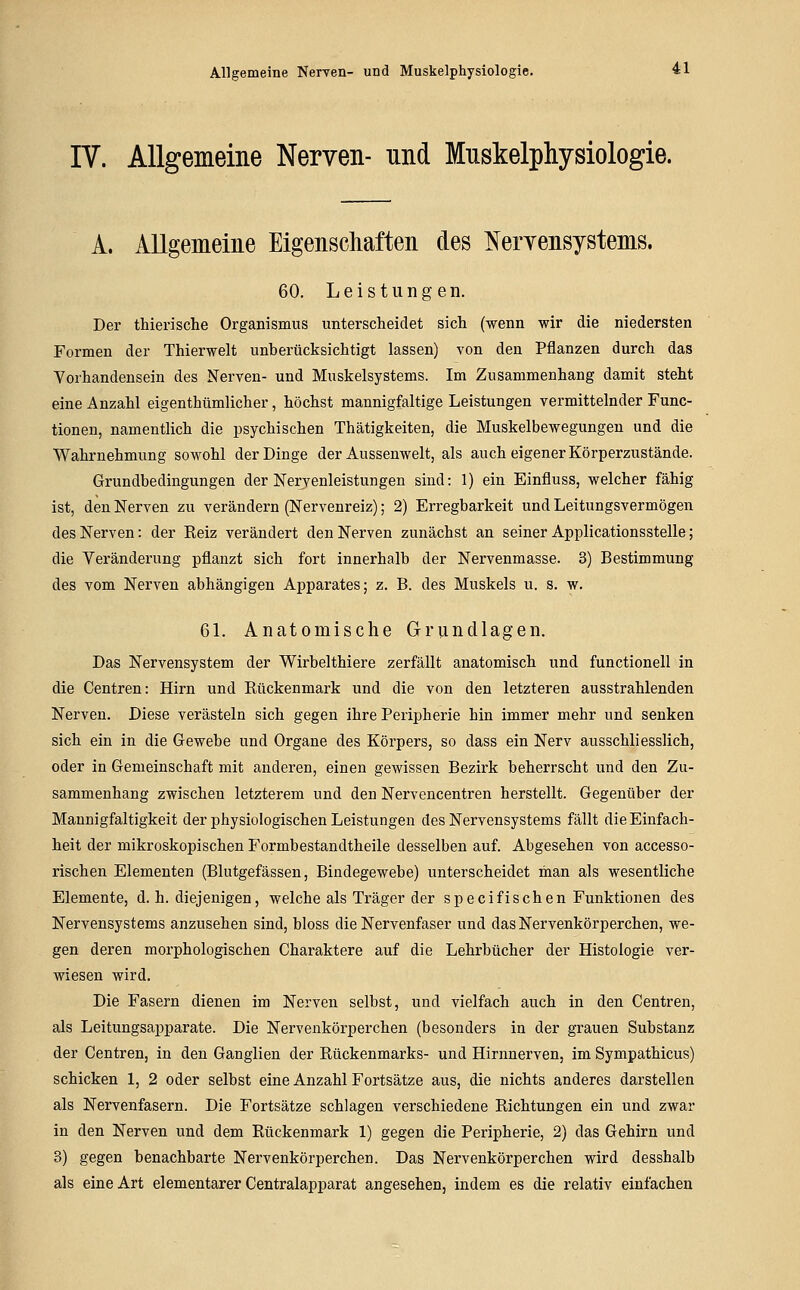 A-llgemeine Nerven- und Muskelphysiologie. 4:1 IV. Allgemeine Nerven- und Muskelphysiologie. A. Allgemeine Eigenschaften des NeiTensystems. 60. Leistungen. Der thierische Organismus unterscheidet sich (wenn wir die niedersten Formen der Thierwelt unberücksichtigt lassen) von den Pflanzen durch das Yorhandensein des Nerven- und Muskelsystems. Im Zusammenhang damit steht eine Anzahl eigenthümlicher, höchst mannigfaltige Leistungen vermittelnder Func- tionen, namentlich die psychischen Thätigkeiten, die Muskelbewegungen und die Wahrnehmung sowohl der Dinge der Aussenwelt, als auch eigener Körperzustände. Grundbedingungen der Nervenleistungen sind: 1) ein Einfluss, welcher fähig ist, den Nerven zu verändern (Nervenreiz); 2) Erregbarkeit und Leitungsvermögen des Nerven: der Reiz verändert den Nerven zunächst an seiner Applicationsstelle; die Veränderung pflanzt sich fort innerhalb der Nervenmasse. 3) Bestimmung des vom Nerven abhängigen Apparates; z. B. des Muskels u. s. w. 6L Anatomische Grundlagen. Das Nervensystem der Wirbelthiere zerfällt anatomisch und functionell in die Centren: Hirn und Rückenmark und die von den letzteren ausstrahlenden Nerven. Diese verästeln sich gegen ihre Peripherie hin immer mehr und senken sich ein in die Gewebe und Organe des Körpers, so dass ein Nerv ausschliesslich, oder in Gemeinschaft mit anderen, einen gewissen Bezirk beherrscht und den Zu- sammenhang zwischen letzterem und den Nervencentren herstellt. Gegenüber der Mannigfaltigkeit der physiologischen Leistungen des Nervensystems fällt die Einfach- heit der mikroskopischen Formbestandtheile desselben auf. Abgesehen von accesso- rischen Elementen (Blutgefässen, Bindegewebe) unterscheidet man als wesentliche Elemente, d. h. diejenigen, welche als Träger der specifischen Funktionen des Nervensystems anzusehen sind, bloss die Nervenfaser und dasNervenkörperchen, we- gen deren morphologischen Charaktere auf die Lehrbücher der Histologie ver- wiesen wird. Die Fasern dienen im Nerven selbst, und vielfach auch in den Centren, als Leitungsapparate. Die Nervenkörperchen (besonders in der grauen Substanz der Centren, in den Ganglien der Rückenmarks- und Hirnnerven, im Sympathicus) schicken 1, 2 oder selbst eine Anzahl Fortsätze aus, die nichts anderes darstellen als Nervenfasern. Die Fortsätze schlagen verschiedene Richtungen ein und zwar in den Nerven und dem Rückenmark 1) gegen die Peripherie, 2) das Gehirn und 3) gegen benachbarte Nervenkörperchen. Das Nervenkörperchen wird desshalb als eine Art elementarer Centralapparat angesehen, indem es die relativ einfachen