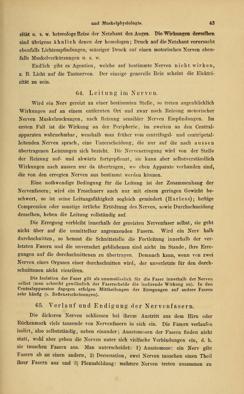 cität u. s. w. heterologe Eeize der Netzhaut des Auges. Die Wirkungen derselben sind übrigens ähnlich denen der homologen; Druck auf die Netzhaut verursacht ebenfalls Lichtempflndungen, massiger Druck auf einen motorischen Nerven eben- falls Muskelverkürzungen u. s. w. Endlich gibt es Agentien, welche auf bestimmte Nerven nicht wirken, z. B. Licht auf die Tastnerven. Der einzige generelle Reiz scheint die Elektri- cität zu sein. 64. Leitung im Nerven. Wird ein Nerv gereizt an einer bestimmten Stelle, so treten augenblicklich Wirkungen auf an einem entfernten Ort und zwar nach Eeizung motorischer Nerven Muskelzuckungen, nach Reizung sensibler Nerven Empfindungen. Im ersten Fall ist die Wirkung an der Peripherie, im zweiten an den Central- apparaten wahrnehmbar, wesshalb man früher vom centrifugal- und centripetal- leitenden Nerven sprach, eine Unterscheidung, die nur auf die nach aussen übertragenen Leistungen sich bezieht. Die Nervenerregung wird von der Stelle der Reizung auf- und abwärts fortgepflanzt, sie kann aber selbstverständlich Wirkungen nach aussen nur da übertragen, wo eben Apparate vorhanden sind, die von den erregten Nerven aus bestimmt werden können. Eine nothwendige Bedingung für die Leitung ist der Zusammenhang der Nervenfasern; wird ein Froschnerv auch nur mit einem geringen Gewicht be- schwert, so ist seine Leitungsfähigkeit sogleich gemindert (Harless); heftige Compression oder sonstige örtliche Ertödtung des Nerven, sowie Durchschneidung desselben, heben die Leitung vollständig auf. Die Erregung verbleibt innerhalb der gereizten Nervenfaser selbst, sie geht nicht über auf die unmittelbar angrenzenden Fasern. Wird ein Nerv halb durchschnitten, so hemmt die Schnittstelle die Fortleitung innerhalb der ver- letzten Fasern und die unversehrt gebliebenen sind nicht im Stande, ihre Erre- gungen auf die durchschnittenen zu übertragen. Demnach kann, wenn von zwei Nerven eines Organes einer durchschnitten wird, der unverletzte für den durch- schnittenen nicht vicariiren. Die Isolation der Faser gilt als unumstösslich für die Faser innerhalb der Nerven selbst (man schreibt gewöhnlich der Faserscheide die isolirende Wirkung zu). In den Centralapparaten dagegen erfolgen Mittheilungen der Erregungen auf andere Fasern sehr häufig (s. Reflexerscheinungen). 65. Verlauf und Endigung der Nervenfasern. Die dickeren Nerven schhessen bei ihrem Austritt aus dem Hirn oder Rückenmark viele tausende von Nervenfasern in sich ein. Die Fasern verlaufen isolirt, also selbstständig, neben einander; Anastomosen der Fasern finden nicht statt, wohl aber gehen die Nerven unter sich vielfache Verbindungen ein, d. h. sie tauschen Fasern aus. Man unterscheidet: 1) Anastomose: ein Nerv gibt Fasern ab an einen andern, 2) Decussation, zwei Nerven tauschen einen Theil ihrer Fasern aus und 3) Plexusbildung: mehrere Nerven treten zusammen zu