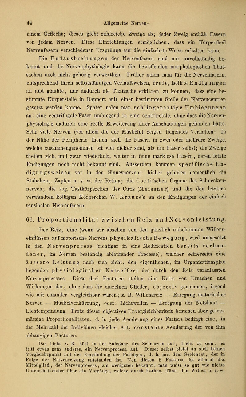 einem Geflecht; dieses giebt zahlreiche Zweige ab; jeder Zweig enthält Fasern von jedem Nerven, Diese Einrichtungen ermöglichen, dass ein Körpertheil Nervenfasern verschiedener Ursprünge auf die einfachste Weise erhalten kann. ■ Die Endausbreitungen der Nervenfasern sind nur unvollständig be- kannt und die Nervenphysiologie kann die betreffenden morphologischen That- sachen noch nicht gehörig verwerthen. Früher nahm man für die Nervenfasern, entsprechend ihren selbstständigen Verlaufsweisen, freie, isolirte Endigungen an und glaubte, nur dadurch die Thatsache erklären zu können, dass eine be- stimmte Körperstelle in Kapport mit einer bestimmten Stelle der Nervencentren gesetzt werden könne. Später nahm man schlingenartige Umbiegungen an: eine centrifugale Faser umbiegend in eine centripetale, ohne dass die Nerven- physiologie dadurch eine reelle Erweiterung ihrer Anschauungen gefunden hatte. Sehr viele Nerven (vor allem die der Muskeln) zeigen folgendes Verhalten: In der Nähe der Peripherie theilen sich die Fasern in zwei oder mehrere Zweige, welche zusammengenommen oft viel dicker sind, als die Faser selbst; die Zweige theilen sich, und zwar wiederholt, weiter in feine marklose Fasern, deren letzte Endigungen noch nicht bekannt sind. Ausserdem kommen specifische En- dig ungsweisen vor in den Sinnesnerven; hieher gehören namentlich die Stäbchen, Zapfen u. s. w. der Retina; die Corti'sehen Organe des Schnecken- nerven; die sog. Tastkörperchen der Cutis (Meissner) und die den letztern verwandten kolbigen Körperchen W. Krause's an den Endigungen der einfach sensibelen Nervenfasern, 66. Proportionalität zwischenReiz undNervenleistung. Der Reiz, eine (wenn wir absehen von den gänzlich unbekannten Willens- einflüssen auf motorische Nerven) physikalisch eBewegung, wird umgesetzt in den Nervenprocess (richtiger in eine Modification bereits vorhan- dener, im Nerven beständig ablaufender Processe), welcher seinerseits eine äussere Leistung nach sich zieht, den eigentlichen, im Organisationsplan liegenden physiologischen Nutze ff ect des durch den Reiz veranlassten Nervenprocesses. Diese drei Factoren stellen eine Kette von Ursachen und Wirkungen dar, ohne dass die einzelnen Glieder, objectiv genommen, irgend wie mit einander vergleichbar wären; z. B. Willensreiz — Erregung motorischer Nerven — Muskelverkürzung, oder: Lichtwellen — Erregung der Netzhaut — Lichtempfindung. Trotz dieser objectiven Unvergleichbarkeit bestehen aber gesetz- mässige Proportionalitäten, d. h. jede Aenderung eines Factors bedingt eine, in der Mehrzahl der Individuen gleicher Art, constante Aenderung der von ihm abhängigen Factoren. Das Licht z. B. hört in der Substanz des Sehnerven auf, Lieht zu sein , es tritt etwas ganz anderes, ein Nervenprocess, auf. Dieser selbst bietet an sich keinen Vergleichspunkt mit der Empfindung des Farbigen , d. h. mit dem Seelenact, der in Folge der Nervenreizung entstanden ist. Von diesen 3 Factoren ist allemal das Mittelglied , der Nervenprocess , am wenigsten bekannt; man weiss so gut wie nichts Unterscheidendes über die Vorgänge, welche durch Farben, Töne, den Willen u. s. w.