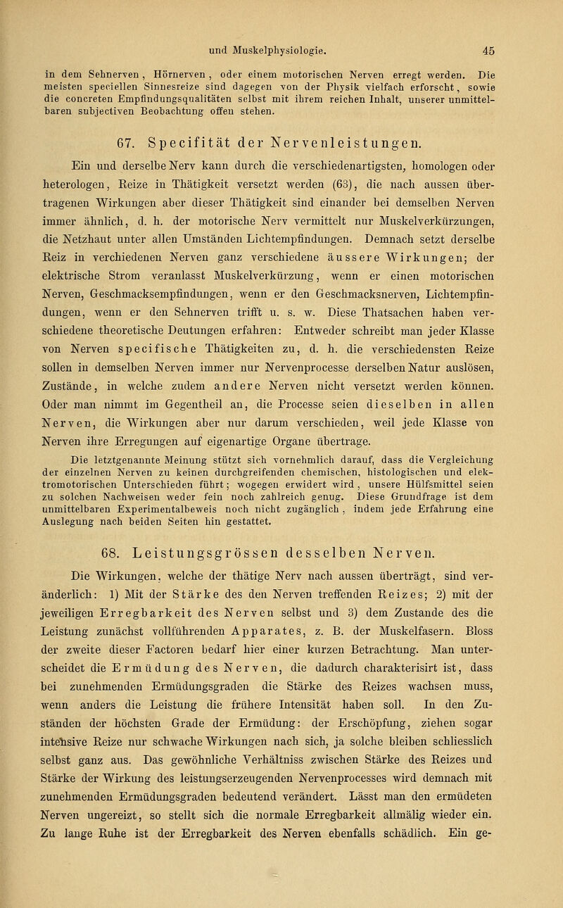 in dem Sehnerven , Hörneryen , oder einem motorischen Nerven erregt werden. Die meisten speciellen Sinnesreize sind dagegen von der Physik vielfach erforscht, sowie die concreten Empfindungsqualitäten selbst mit ihrem reichen Inhalt, unserer unmittel- baren subjectiven Beobachtung offen stehen. 67. Specifität der Nervenleistungen. Ein und derselbe Nerv kann durch die verschiedenartigsten, homologen oder heterologen, Reize in Thätigkeit versetzt werden (63), die nach aussen über- tragenen Wirkungen aber dieser Thätigkeit sind einander bei demselben Nerven immer ähnlich, d. h, der motorische Nerv vermittelt nur Muskelverkürzungen, die Netzhaut unter allen Umständen Lichtempfindungen. Demnach setzt derselbe Reiz in verchiedenen Nerven ganz verschiedene äussere Wirkungen; der elektrische Strom veranlasst Muskelverkürzung, wenn er einen motorischen Nerven, Geschmacksempfindungen, wenn er den Geschmacksnerven, Lichtempfin- dungen, wenn er den Sehnerven trifft u. s. w. Diese Thatsachen haben ver- schiedene theoretische Deutungen erfahren: Entweder schreibt man jeder Klasse von Nerven specifische Thätigkeiten zu, d. h. die verschiedensten Reize sollen in demselben Nerven immer nur Nervenprocesse derselben Natur auslösen, Zustände, in welche zudem andere Nerven nicht versetzt werden können. Oder man nimmt im Gegentheil an, die Processe seien dieselben in allen Nerven, die Wirkungen aber nur darum verschieden, weil jede Klasse von Nerven ihre Erregungen auf eigenartige Organe übertrage. Die letztgenannte Meinung stützt sich vornehmlich darauf, dass die Vergleichung der einzelnen Nerven zu keinen durchgreifenden chemischen, histologischen und elek- tromotorischen Unterschieden führt; wogegen erwidert wird , unsere Hülfsmittel seien zu solchen Nachweisen weder fein noch zahlreich genug. Diese Grundfrage ist dem unmittelbaren Experimentalbeweis noch nicht zugänglich , indem jede Erfahrung eine Auslegung nach beiden Seiten hin gestattet. 68. Leistungsgrossen desselben Nerven. Die Wirkungen, welche der thätige Nerv nach aussen überträgt, sind ver- änderlich: 1) Mit der Stärke des den Nerven treffenden Reizes; 2) mit der jeweiligen Erregbarkeit des Nerven selbst und 3) dem Zustande des die Leistung zunächst vollführenden Apparates, z. B. der Muskelfasern. Bloss der zweite dieser Factoren bedarf hier einer kurzen Betrachtung. Man unter- scheidet die Ermüdung des Nerven, die dadurch charakterisirt ist, dass bei zunehmenden Ermüdungsgraden die Stärke des Reizes wachsen muss, wenn anders die Leistung die frühere Intensität haben soll. In den Zu- ständen der höchsten Grade der Ermüdung: der Erschöpfung, ziehen sogar intelisive Reize nur schwache Wirkungen nach sich, ja solche bleiben schliesslich selbst ganz aus. Das gewöhnliche Verhältniss zwischen Stärke des Reizes und Stärke der Wirkiing des leistungserzeugenden Nervenprocesses wird demnach mit zunehmenden Ermüdungsgraden bedeutend verändert. Lässt man den ermüdeten Nerven ungereizt, so stellt sich die normale Erregbarkeit allmälig wieder ein. Zu lange Ruhe ist der Erregbarkeit des Nerven ebenfalls schädlich. Ein ge-