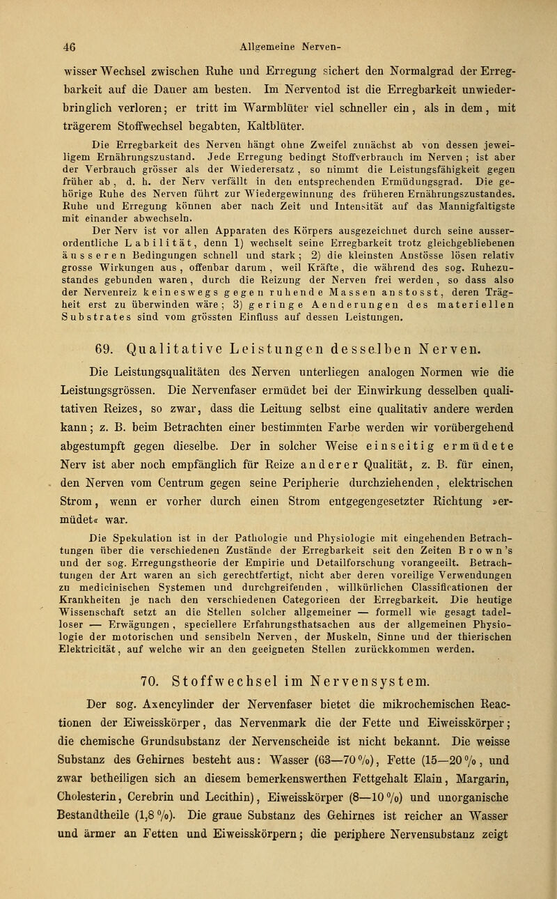 wisser Wechsel zwischen Ruhe und Erregung sichert den Normalgrad der Erreg- barkeit auf die Dauer am besten. Im Nerventod ist die Erregbarkeit unwieder- bringlich verloren; er tritt im Warmblüter viel schneller ein, als in dem, mit trägerem Stoffwechsel begabten, Kaltblüter. Die Erregbarkeit des Nerven hängt ohne Zweifel zunächst ab von dessen jewei- ligem Ernährungszustand. Jede Erregung bedingt Stoffverbrauch im Nerven ; ist aber der Verbrauch grösser als der Wiederersatz , so nimmt die Leistungsfähigkeit gegen früher ab , d. h. der Nerv verfällt in den entsprechenden Ermüdungsgrad. Die ge- hörige Ruhe des Nerven führt zur Wiedergewinnung des früheren Ernährungszustandes. Ruhe und Erregung können aber nach Zeit und Intensität auf das Mannigfaltigste mit einander abwechseln. Der Nerv ist vor allen Apparaten des Körpers ausgezeichnet durch seine ausser- ordentliche Labilität, denn 1) wechselt seine Erregbarkeit trotz gleichgebliebenen äusseren Bedingungen schnell und stark ; 2) die kleinsten Anstösse lösen relativ grosse Wirkungen aus , offenbar darum , weil Kräfte, die während des sog. Ruhezu- standes gebunden waren, durch die Reizung der Nerven frei werden, so dass also der Nervenreiz keineswegs gegen ruhende Massen anstosst, deren Träg- heit erst zu überwinden wäre; 3) geringe Aenderungen des materiellen Substrates sind vom grössten Einüuss auf dessen Leistungen. 69. Qualitative Leistungen dessalben Nerven. Die Leistungsqualitäten des Nerven unterliegen analogen Normen wie die Leistungsgrössen. Die Nervenfaser ermüdet bei der Einwirkung desselben quali- tativen Reizes, so zwar, dass die Leitung selbst eine qualitativ andere werden kann; z. B. beim Betrachten einer bestimmten Farbe werden wir vorübergehend abgestumpft gegen dieselbe. Der in solcher Weise einseitig ermüdete Nerv ist aber noch empfänglich für Reize anderer Qualität, z. B. für einen, den Nerven vom Centrum gegen seine Peripherie durchziehenden, elektrischen Strom, wenn er vorher durch einen Strom entgegengesetzter Richtung »er- müdet« war. Die Spekulation ist in der Pathologie und Physiologie mit eingehenden Betrach- tungen über die verschiedenen Zustände der Erregbarkeit seit den Zeiten B r o w n's und der sog. Erregungstheorie der Empirie und Detailforschung vorangeeilt. Betrach- tungen der Art waren an sich gerechtfertigt, nicht aber deren voreilige Verwendungen zu medicinischen Systemen und durchgreifenden , willkürlichen Classiflfationen der Krankheiten je nach den verschiedenen Categorieen der Erregbarkeit. Die heutige Wissenschaft setzt an die Stellen solcher allgemeiner — formell wie gesagt tadel- loser — Erwägungen, speclelleve Erfahrungsthatsachen aus der allgemeinen Physio- logie der motorischen und sensibeln Nerven, der Muskeln, Sinne und der thierischen Elektricität, auf welche wir an den geeigneten Stellen zurückkommen werden. 70. Stoffwechsel im Nervensystem. Der sog. Axencylinder der Nervenfaser bietet die mikrochemischen Reac- tionen der Eiweisskörper, das Nervenmark die der Fette und Eiweisskörper; die chemische Grundsubstanz der Nervenscheide ist nicht bekannt. Die weisse Substanz des Gehirnes besteht aus: Wasser (63—70 %), Fette (15—20 °/o, und zwar betheiligen sich an diesem bemerkenswerthen Fettgehalt Elain, Margarin, Cholesterin, Cerebrin und Lecithin), Eiweisskörper (8—107o) und unorganische Bestandtheile (1,8 7o)- Die graue Substanz des Gehirnes ist reicher an Wasser und ärmer an Fetten und Eiweisskörpern; die periphere Nervensubstanz zeigt