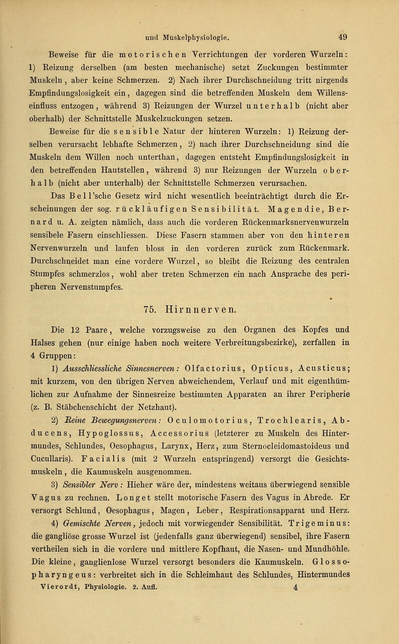 Beweise für die motorischen Verrichtungen der vorderen Wurzeln: 1) Reizung derselben (am besten mechanische) setzt Zuckungen bestimmter Muskeln, aber keine Schmerzen. 2) Nach ihrer Durchschneidung tritt nirgends Empfindungslosigkeit ein, dagegen sind die betreffenden Muskeln dem Willens- einfluss entzogen, während 3) Reizungen der Wurzel unterhalb (nicht aber oberhalb) der Schnittstelle Muskelzuckungen setzen. Beweise für die sensible Natur der hinteren Wurzeln: 1) Reizung der- selben verursacht lebhafte Schmerzen, 2) nach ihrer Durchschneidung sind die Muskeln dem Willen noch unterthan, dagegen entsteht Empfindungslosigkeit in den betreffenden Hautstellen, während 3) nur Reizungen der Wurzeln ober- halb (nicht aber unterhalb) der Schnittstelle Schmerzen verursachen. Das Bell'sche Gesetz wird nicht wesentlich beeinträchtigt durch die Er- scheinungen der sog. rückläufigen Sensibilität. Magendie, Ber- nard u. A. zeigten nämlich, dass auch die vorderen Rückenmarksnervenwurzeln sensibele Fasern einschliessen. Diese Fasern stammen aber von den hinteren Nervenwurzeln und laufen bloss in den vorderen zurück zum Rückenmark. Durchschneidet man eine vordere Wurzel, so bleibt die Reizung des centralen Stumpfes schmerzlos, wohl aber treten Schmerzen ein nach Ansprache des peri- pheren Nervenstumpfes. 75. Hirn nerven. Die 12 Paare, welche vorzugsweise zu den Organen des Kopfes und Halses gehen (nur einige haben noch weitere Verbreitungsbezirke), zerfallen in 4 Gruppen: 1) Ausschliessliche Sinnesnerven: Olfactorius, Opticus, Acusticus; mit kurzem, von den übrigen Nerven abweichendem, Verlauf und mit eigenthüm- lichen zur Aufnahme der Sinnesreize bestimmten Apparaten an ihrer Peripherie (z. B. Stäbchenschicht der Netzhaut). 2) Beine Bewegungsnerven: Oculomotorius, Trochlearis, Ab- ducens, Hypoglossus, Accessorius (letzterer zu Muskeln des Hinter- mundes, Schlundes, Oesophagus, Larynx, Herz, zum Sternocleidomastoideus und Cucullaris). Facialis (mit 2 Wurzeln entspringend) versorgt die Gesichts- muskeln , die Kaumuskeln ausgenommen. 8) Sensibler Nerv : Hieher wäre der, mindestens weitaus überwiegend sensible Vagus zu rechnen. Long et stellt motorische Fasern des Vagus in Abrede. Er versorgt Schlund, Oesophagus , Magen , Leber, Respirationsapparat und Herz. 4) Gemischte Nerven, jedoch mit vorwiegender Sensibilität. Trigeminus: die gangliöse grosse Wurzel ist (jedenfalls ganz überwiegend) sensibel, ihre Fasern vertheilen sich in die vordere und mittlere Kopfhaut, die Nasen- und Mundhöhle. Die kleine, ganglienlose Wurzel versorgt besonders die Kaumuskeln. Glosse- pharyngeus: verbreitet sich in die Schleimhaut des Schlundes, Hintermundes Vierordt, Physiologie. 2. Aufl. 4