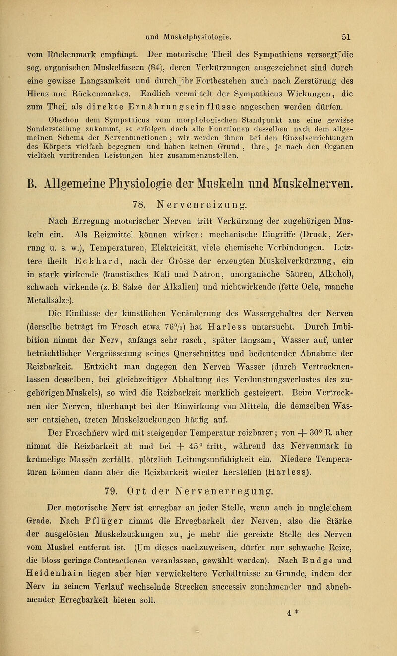 vom Eückenmark empfängt. Der motorische Theil des Sympathicus versorgtdie sog. organischen Muskelfasern (84), deren Verkürzungen ausgezeichnet sind durch eine gewisse Langsamkeit und durch ihr Fortbestehen auch nach Zerstörung des Hirns und Rückenmarkes. Endlich vermittelt der Sympathicus Wirkungen, die zum Theil als direkte Ernährungseinflüsse angesehen werden dürfen. Obschon dem Sympathicus vom morphologischen Standpunkt aus eiue gewisse Sonderstellung zukommt, so erfolgen doch alle Functionen desselben nach dem allge- meinen Schema der Nervenfunctionen ; wir werden ihnen bei den Einzelverrichtungen des Körpers vielfach begegnen und haben keinen Grund , ihre , je nach den Organen vielfach variirenden Leistungen hier zusammenzustellen. B. Allgemeine Physiologie der Muskeln und Mnskelneryen. 78. Nervenreizung. Nach Erregung motorischer Nerven tritt Verkürzung der zugehörigen Mus- keln ein. Als Reizmittel können wirken: mechanische Eingriffe (Druck, Zer- rung u. s. w.), Temperaturen, Elektricität, viele chemische Verbindungen. Letz- tere theilt Eckhard, nach der Grösse der erzeugten Muskelverkürzung, ein in stark wirkende (kaustisches Kali und Natron, unorganische Säuren, Alkohol), schwach wirkende (z. B. Salze der Alkalien) und nichtwirkende (fette Oele, manche Metallsalze). Die Einflüsse der künstlichen Veränderung des Wassergehaltes der Nerven (derselbe beträgt im Frosch etwa 76%) hat Harless untersucht. Durch Imbi- bition nimmt der Nerv, anfangs sehr rasch, später langsam, Wasser auf, unter beträchtlicher Vergrösserung seines Querschnittes und bedeutender Abnahme der Reizbarkeit. Entzieht man dagegen den Nerven Wasser (durch Vertrocknen- lassen desselben, bei gleichzeitiger Abhaltung des Verdunstungsverlustes des zu- gehörigen Muskels), so wird die Reizbarkeit merklich gesteigert. Beim Vertrock- nen der Nerven, überhaupt bei der Einwirkung von Mitteln, die demselben Was- ser entziehen, treten Muskelzuckungen häufig auf. Der Froschiierv wird mit steigender Temperatur reizbarer; von + 30 R. aber nimmt die Reizbarkeit ab und bei + 45 tritt, während das Nervenmark in krümelige Massen zerfällt, plötzlich Leitungsunfähigkeit ein. Niedere Tempera- turen können dann aber die Reizbarkeit wieder herstellen (Harless). 79. Ort der Nerven er regung. Der motorische Nerv ist erregbar an jeder Stelle, wenn auch in ungleichem Grade. Nach Pflüger nimmt die Erregbarkeit der Nerven, also die Stärke der ausgelösten Muskelzuckungen zu, je mehr die gereizte Stelle des Nerven vom Muskel entfernt ist. (Um dieses nachzuweisen, dürfen nur schwache Reize, die bloss geringe Contractionen veranlassen, gewählt werden). Nach Budge und Heidenhain liegen aber hier verwickeitere Verhältnisse zu Grunde, indem der Nerv in seinem Verlauf wechselnde Strecken successiv zunehmender und abneh- mender Erregbarkeit bieten soll. 4*