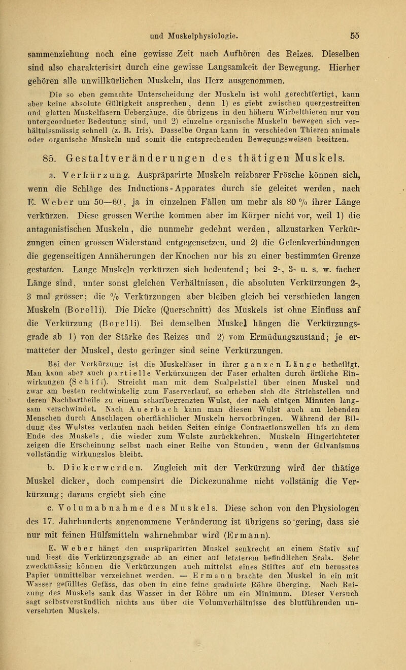 sammenziehung noch eine gewisse Zeit nacli Aufhören des Reizes. Dieselben sind also charakterisirt durch eine gewisse Langsamkeit der Bewegung. Hierher gehören alle unwillkürlichen Muskeln, das Herz ausgenommen. Die so eben gemachte Unterscheidung der Muskeln ist wolil gerechtfertigt, kann aber keine absolute Gültigkeit ansprechen , denn 1) es giebt zwischen quergestreiften und glatten Muskelfasern Uebergänge, die übrigens in den höhern Wirbelthieren nur von untergeordneter Bedeutung sind, und 2) einzelne organische Muskeln bewegen sich ver- hältnissmässig schnell (z. B. Iris). Dasselbe Organ kann in verschieden Thieren animale oder organische Muskeln und somit die entsprechenden Bewegungsweisen besitzen. 85. Gestaltveränderungen des thätigen Muskels, a. Verkürzung. Auspräparirte Muskeln reizbarer Frösche können sich, wenn die Schläge des Inductions - Apparates durch sie geleitet werden, nach E. Weber um 50—60, ja in einzelnen Fällen um mehr als 80 7o ihrer Länge verkürzen. Diese grossen Werthe kommen aber im Körper nicht vor, weil 1) die antagonistischen Muskeln, die nunmehr gedehnt werden, allzustarken Verkür- zungen einen grossen Widerstand entgegensetzen, und 2) die Gelenkverbindungen die gegenseitigen Annäherungen der Knochen nur bis zu einer bestimmten Grenze gestatten. Lange Muskeln verkürzen sich bedeutend; bei 2-, 3- u. s. w. fachet Länge sind, unter sonst gleichen Verhältnissen, die absoluten Verkürzungen 2-, 3 mal grösser; die 7o Verkürzungen aber bleiben gleich bei verschieden langen Muskeln (Borelli). Die Dicke (Querschnitt) des Muskels ist ohne Einfluss auf die Verkürzung (Borelli). Bei demselben Muskel hängen die Verkürzungs- grade ab 1) von der Stärke des Reizes und 2) vom Ermüdungszustand; je er- matteter der Muskel, desto geringer sind seine Verkürzungen. Bei der Verkürzung ist die Muskelfaser in ihrer ganzen Länge betheiligt. Man kann aber auch partielle Verkürzungen der Faser erhalten durch örtliche Ein- wirkungen (Schiff). Streicht man mit dem Scalpelstiel über einen Muskel und zwar am besten rechtwinkelig zum Faserverlauf, so erheben sich die Strichstellen und deren Nachbartheile zu einem scharfbegrenzten Wulst, der nach einigen Minuten lang- sam verschwindet. Nach Auerbach kann man diesen Wulst auch am lebenden Mensehen durch Anschlagen oberflächlicher Muskeln hervorbringen. Während der Bil- dung des Wulstes verlaufen nach beiden Selten einige Oontractlonswellen bis zu dem Ende des Muskels , die wieder zum Wulste zurückkehren. Muskeln Hingerichteter zeigen die Erscheinung selbst nach einer Eelhe von Stunden , wenn der Galvanismus vollständig wirkungslos bleibt. b. Dickerwerden. Zugleich mit der Verkürzung wird der thätige Muskel dicker, doch compensirt die Dickezunahme nicht vollstänig die Ver- kürzung; daraus ergiebt sich eine c. Volumabnahme des Muskels. Diese schon von den Physiologen des 17. Jahrhunderts angenommene Veränderung ist übrigens so'gering, dass sie nur mit feinen Hülfsmitteln wahrnehmbar wird (Ermann). E. Weber hängt den auspräparlrten Muskel senkrecht an einem Stativ auf und liest die Verkürzungsgrade ab an einer auf letzterem befludlichen Scala. Sehr zweckmässig können die Verkürzungen auch mittelst eines Stiftes auf ein berusstes Papier unmittelbar verzeichnet werden. — Ermann brachte den Muskel In ein mit Wasser gefülltes Gefäss, das oben in eine feine graduirte Röhre überging. Nach Rei- zung des Muskels sank das Wasser In der Röhre um ein Minimum. Dieser Versuch sagt selbstverständlich nichts aus über die Volumverhältnisse des blutführenden un- versehrten Muskels.