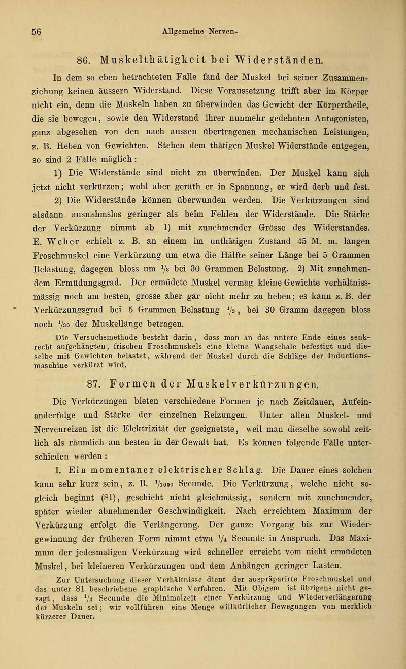 86. Muskelthätigkeit bei Widerständen. In dem so eben betrachteten Falle fand der Muskel bei seiner Zusammen- ziebung keinen äussern Widerstand. Diese Voraussetzung trifft aber im Körper nicht ein, denn die Muskeln haben zu überwinden das Gewicht der Körpertheile, die sie bewegen, sowie den Widerstand ihrer nunmehr gedehnten Antagonisten, ganz abgesehen von den nach aussen übertragenen mechanischen Leistungen, z. B. Heben von Gewichten. Stehen dem thätigen Muskel Widerstände entgegen, so sind 2 Fälle möglich: 1) Die Widerstände sind nicht zu überwinden. Der Muskel kann sich jetzt nicht verkürzen; wohl aber geräth er in Spannung, er wird derb und fest. 2) Die Widerstände können überwunden werden. Die Verkürzungen sind alsdann ausnahmslos geringer als beim Fehlen der Widerstände. Die Stärke der Verkürzung nimmt ab 1) mit zunehmender Grösse des Widerstandes. E. Weber erhielt z. B. an einem im unthätigen Zustand 45 M. m. langen Froschmuskel eine Verkürzung um etwa die Hälfte seiner Länge bei 5 Grammen Belastung, dagegen bloss um Va bei 30 Grammen Belastung. 2) Mit zunehmen- dem Ermüdungsgrad. Der ermüdete Muskel vermag kleine Gewichte verhältniss- mässig noch am besten, grosse aber gar nicht mehr zu heben; es kann z. B. der Verkürzungsgrad bei 5 Grammen Belastung Ys, bei 30 Gramm dagegen bloss noch 7so <ier Muskellänge betragen. Die Versuchsmetliode besteht darin , dass man an das untere Ende eines senk- recht aufgehängten, frischen Froschmuskels eine kleine Waagschale befestigt und die- selbe mit Gewichten belastet, während der Muskel durch die Schläge der Inductions- maschine verkürzt wird. 87. Formen der Muskelverliürzungen. Die Verkürzungen bieten verschiedene Formen je nach Zeitdauer, Aufein- anderfolge und Stärke der einzelnen Eeizungen. Unter allen Muskel- und Nervenreizen ist die Elektrizität der geeignetste, weil man dieselbe sowohl zeit- lich als räumlich am besten in der Gewalt hat. Es können folgende Fälle unter- schieden werden: L Ein momentaner elektrischer Schlag. Die Dauer eines solchen kann sehr kurz sein, z. B. Viooo Secunde. Die Verkürzung, welche nicht so- gleich beginnt (81), geschieht nicht gleichmässig, sondern mit zunehmender, später wieder abnehmender Geschwindigkeit. Nach erreichtem Maximum der Verkürzung erfolgt die Verlängerung. Der ganze Vorgang bis zur Wieder- gewinnung der früheren Form nimmt etwa V« Secunde in Anspruch. Das Maxi- mum der jedesmaligen Verkürzung wird schneller erreicht vom nicht ermüdeten Muskel, bei kleineren Verkürzungen und dem Anhängen geringer Lasten. Zur Untersuchung dieser Verhältnisse dient der auspräparirte Froschmuskel und das unter 81 beschriebene graphische Verfahren. Mit Obigem ist übrigens nicht ge- sagt , dass 7* Secunde die Minimalzeit einer Verkürzung und Wiederverläugerung der Muskeln sei; wir voUführeu eine Menge willkürlicher Bewegungen von merklich kürzerer Dauer.