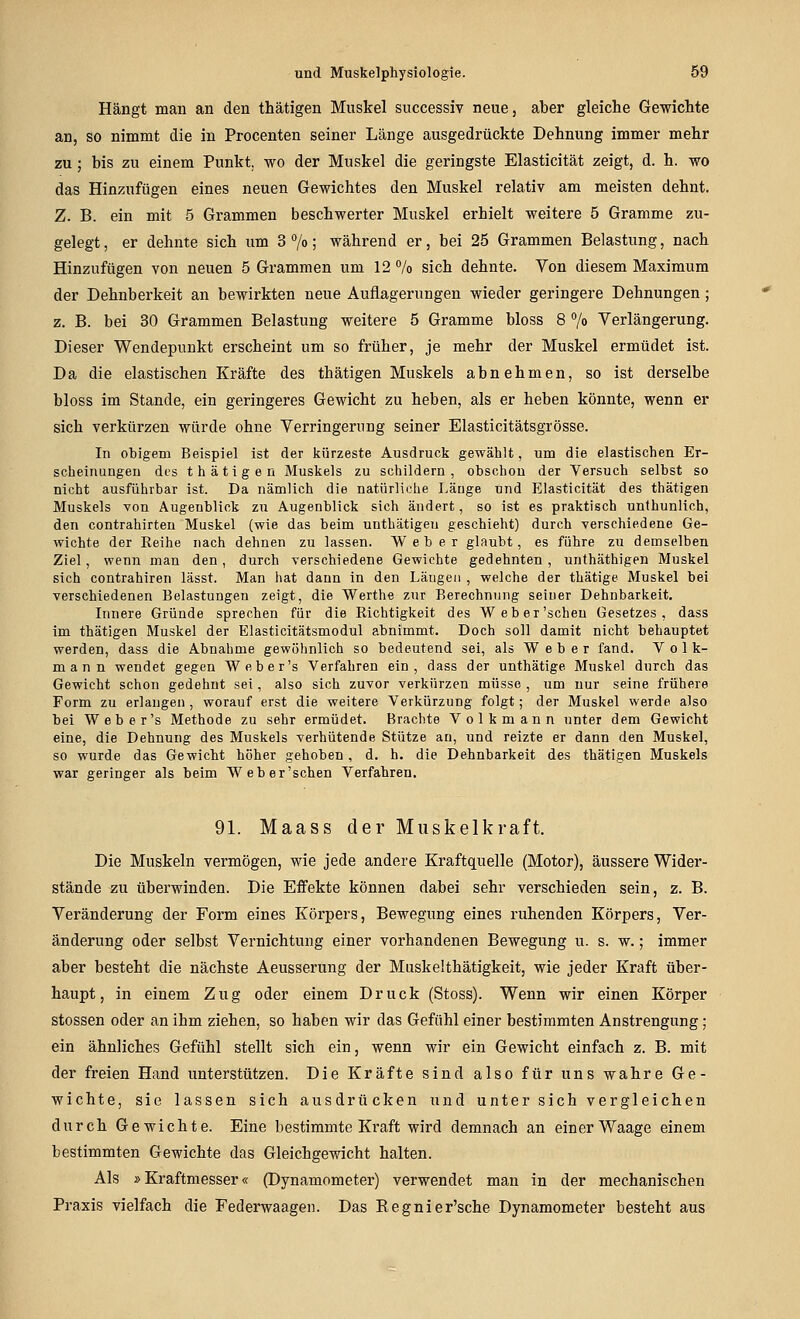 Hängt man an den thätigen Muskel successiv neue, aber gleiche Gewichte an, so nimmt die in Procenten seiner Länge ausgedrückte Dehnung immer mehr zu; bis zu einem Punkt, wo der Muskel die geringste Elasticität zeigt, d. h. wo das Hinzufügen eines neuen Gewichtes den Muskel relativ am meisten dehnt. Z. B. ein mit 5 Grammen beschwerter Muskel erhielt weitere 5 Gramme zu- gelegt, er dehnte sich um 3 7o; während er, bei 25 Grammen Belastung, nach Hinzufügen von neuen 5 Grammen um 12 % sich dehnte. Von diesem Maximum der Dehnberkeit an bewirkten neue Auflagerungen wieder geringere Dehnungen; z. B. bei 30 Grammen Belastung weitere 5 Gramme bloss 8 % Verlängerung. Dieser Wendepunkt erscheint um so früher, je mehr der Muskel ermüdet ist. Da die elastischen Kräfte des thätigen Muskels abnehmen, so ist derselbe bloss im Stande, ein geringeres Gewicht zu heben, als er heben könnte, wenn er sich verkürzen würde ohne Verringerung seiner Elasticitätsgrösse. In obigem Beispiel ist der liürzeste Ausdruck gewählt, um die elastischen Er- scheinungeu des thätigen Muskels zu schildern, obschou der Versuch selbst so nicht ausführbar ist. Da nämlich die natürliche Länge und Elasticität des thätigen Muskels von Augenblick zu Augenblick sich ändert, so ist es praktisch unthunlich, den Contrahirten Muskel {wie das beim unthätigen geschieht) durch verschiedene Ge- wichte der Reihe nach dehnen zu lassen. Weber glaubt, es führe zu demselben Ziel, wenn man den, durch Terschiedene Gewichte gedehnten, unthäthigen Muskel sich contrahiren lässt. Man hat dann in den Längen , welche der thätige Muskel bei verschiedenen Belastungen zeigt, die Werthe zur Berechnung seiuer Dehnbarkeit. Innere Gründe sprechen für die Richtigkeit des Weber'schen Gesetzes, dass im thätigen Muskel der Elasticitätsmodul abnimmt. Doch soll damit nicht behauptet werden, dass die Abnahme gewöhnlich so bedeutend sei, als Weber fand. Volk- mann wendet gegen Weber's Verfahren ein, dass der unthätige Muskel durch das Gewicht schon gedehnt sei, also sich zuvor verkürzen müsse , um nur seine frühere Form zu erlangen, worauf erst die weitere Verkürzung folgt; der Muskel werde also bei Weber's Methode zu sehr ermüdet. Brachte Volkmann unter dem Gewicht eine, die Dehnung des Muskels verhütende Stütze an, und reizte er dann den Muskel, so wurde das Gewicht hoher gehoben , d. h. die Dehnbarkeit des thätigen Muskels war geringer als beim Weber'schen Verfahren. 91. Maass der Muskelkraft. Die Muskeln vermögen, wie jede andere Kraftquelle (Motor), äussere Wider- stände zu überwinden. Die Effekte können dabei sehr verschieden sein, z. B. Veränderung der Form eines Körpers, Bewegung eines ruhenden Körpers, Ver- änderung oder selbst Vernichtung einer vorhandenen Bewegung u. s. w.; immer aber besteht die nächste Aeusserung der Muskelthätigkeit, wie jeder Kraft über- haupt, in einem Zug oder einem Druck (Stoss). Wenn wir einen Körper stossen oder an ihm ziehen, so haben wir das Gefühl einer bestimmten Anstrengung; ein ähnliches Gefühl stellt sich ein, wenn wir ein Gewicht einfach z. B. mit der freien Hand unterstützen. Die Kräfte sind also für uns wahre Ge- wichte, sie lassen sich ausdrücken und unter sich vergleichen durch Gewichte. Eine bestimmte Kraft wird demnach an einer Waage einem bestimmten Gewichte das Gleichgewicht halten. Als »Kraftmesser« (Dynamometer) verwendet man in der mechanischen Praxis vielfach die Federwaagen. Das Regnier'sche Dynamometer besteht aus