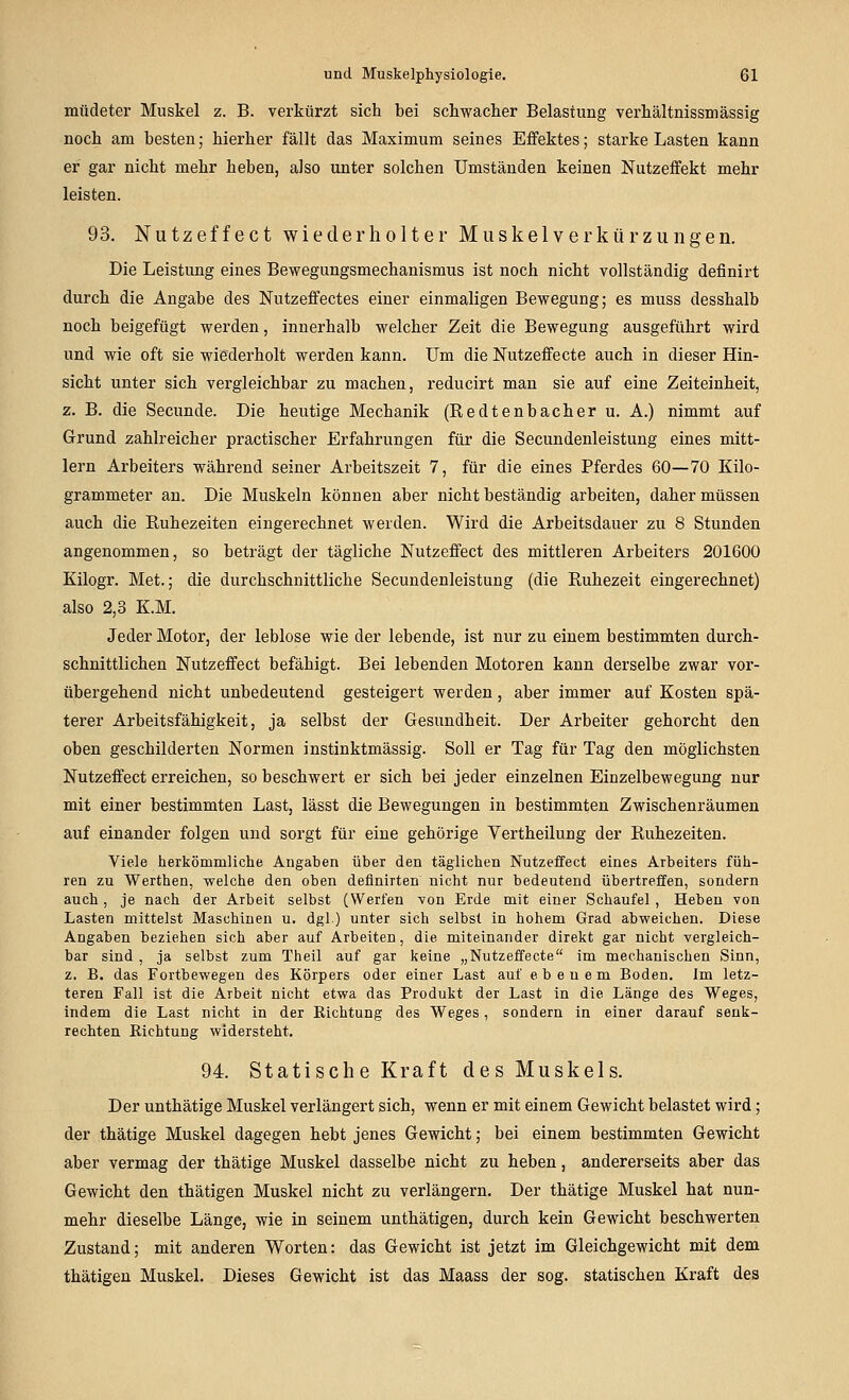 müdeter Muskel z. B. verkürzt sich bei schwacher Belastung verhältnissmässig noch am besten; hierher fällt das Maximum seines Effektes; starke Lasten kann er gar nicht mehr heben, also unter solchen Umständen keinen Nutzeffekt mehr leisten. 93. Nutzeffect wiederholter Muskelverkürzungen. Die Leistung eines Bewegungsmechanismus ist noch nicht vollständig deflnirt durch die Angabe des Nutzeffectes einer einmaligen Bewegung; es muss desshalb noch beigefügt werden, innerhalb welcher Zeit die Bewegung ausgeführt wird und wie oft sie wiederholt werden kann. Um die Nutzeffecte auch in dieser Hin- sicht unter sich vergleichbar zu machen, reducirt man sie auf eine Zeiteinheit, z. B. die Secunde. Die heutige Mechanik (Redtenbacher u. A.) nimmt auf Grund zahlreicher practischer Erfahrungen für die Secundenleistung eines mitt- lem Arbeiters während seiner Arbeitszeit 7, für die eines Pferdes 60—70 Kilo- grammeter an. Die Muskeln können aber nicht beständig arbeiten, daher müssen auch die Ruhezeiten eingerechnet werden. Wird die Arbeitsdauer zu 8 Stunden angenommen, so beträgt der tägliche Nutzeffect des mittleren Arbeiters 201600 Kilogr. Met.; die durchschnittliche Secundenleistung (die Ruhezeit eingerechnet) also 2,3 K.M. Jeder Motor, der leblose wie der lebende, ist nur zu einem bestimmten durch- schnittlichen Nutzeffect befähigt. Bei lebenden Motoren kann derselbe zwar vor- übergehend nicht unbedeutend gesteigert werden, aber immer auf Kosten spä- terer Arbeitsfähigkeit, ja selbst der Gesundheit. Der Arbeiter gehorcht den oben geschilderten Normen instinktmässig. Soll er Tag für Tag den möglichsten Nutzeffect erreichen, so beschwert er sich bei jeder einzelnen Einzelbewegung nur mit einer bestimmten Last, lässt die Bewegungen in bestimmten Zwischenräumen auf einander folgen und sorgt für eine gehörige Vertheilung der Ruhezeiten. Viele herkömmliche Angaben über den täglichen Nutzeffect eines Arbeiters füh- ren zu Werthen, welche den oben definirten nicht nur bedeutend übertreffen, sondern auch, je nach der Arbeit selbst (Werfen von Erde mit einer Schaufel, Heben von Lasten mittelst Maschinen u. dgl) unter sich selbst in hohem Grad abweichen. Diese Angaben beziehen sich aber auf Arbeiten, die miteinander direkt gar nicht vergleich- bar sind, ja selbst zum Theil auf gar keine „Nutzeffecte im mechanischen Sinn, z, B. das Fortbewegen des Körpers oder einer Last auf ebenem Boden. Im letz- teren Fall ist die Arbeit nicht etwa das Produkt der Last in die Länge des Weges, indem die Last nicht in der Richtung des Weges, sondern in einer darauf senk- rechten Richtung widersteht. 94. Statische Kraft des Muskels. Der unthätige Muskel verlängert sich, wenn er mit einem Gewicht belastet wird; der thätige Muskel dagegen hebt jenes Gewicht; bei einem bestimmten Gewicht aber vermag der thätige Muskel dasselbe nicht zu heben, andererseits aber das Gewicht den thätigen Muskel nicht zu verlängern. Der thätige Muskel hat nun- mehr dieselbe Länge, wie in seinem unthätigen, durch kein Gewicht beschwerten Zustand; mit anderen Worten: das Gewicht ist jetzt im Gleichgewicht mit dem thätigen Muskel. Dieses Gewicht ist das Maass der sog. statischen Kraft des