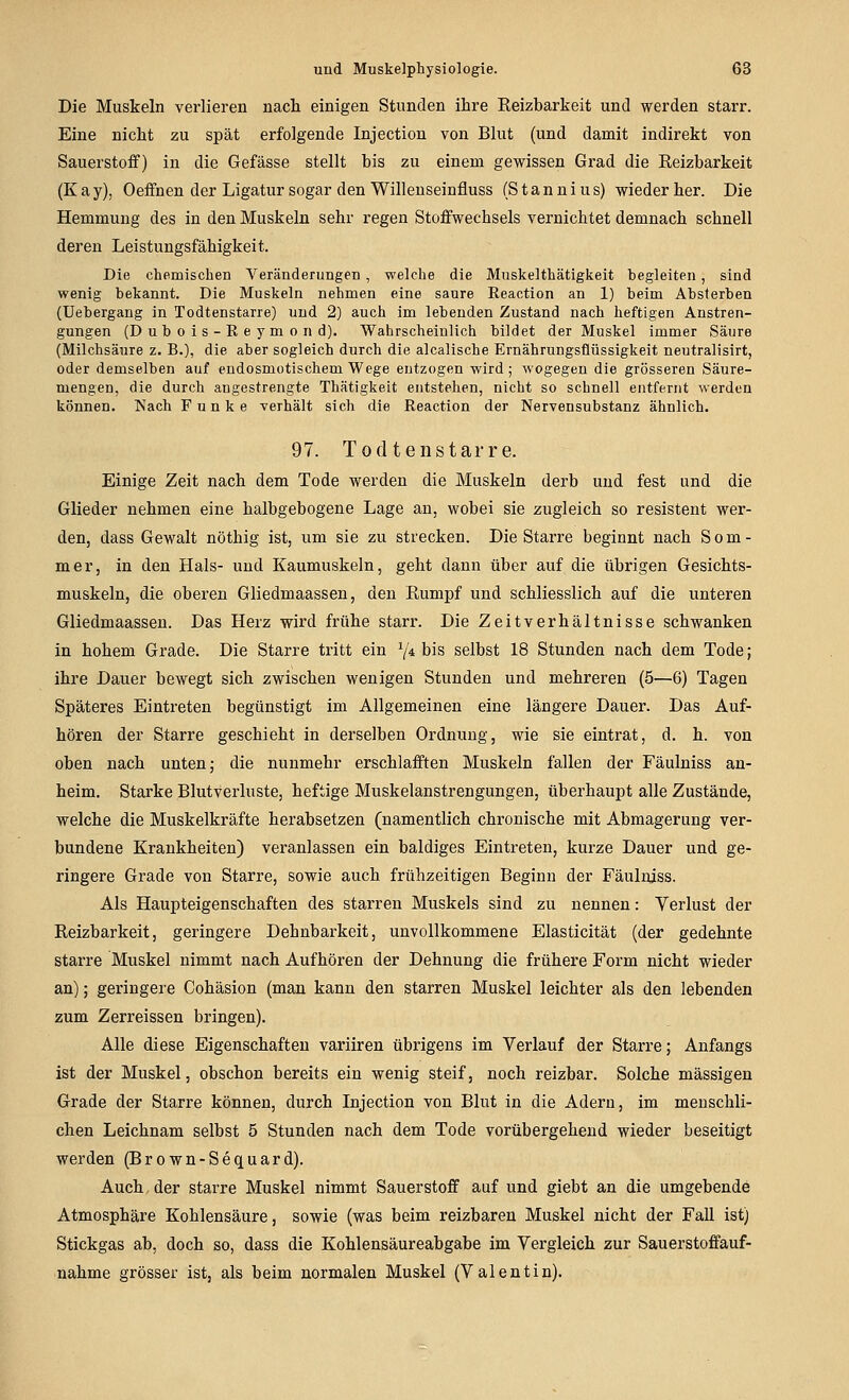 Die Muskeln verlieren nach einigen Stunden ihre Keizbarkeit und werden starr. Eine nicht zu spät erfolgende Injection von Blut (und damit indirekt von Sauerstoff) in die Gefässe stellt bis zu einem gewissen Grad die Reizbarkeit (Kay), Oeffnen der Ligatur sogar den Willenseinfluss (Stannius) wieder her. Die Hemmung des in den Muskeln sehr regen Stoffwechsels vernichtet demnach schnell deren Leistungsfähigkeit. Die chemischen Veränderungen, welche die Muskelthätigkeit begleiten, sind wenig bekannt. Die Muskeln nehmen eine saure Reaction an 1) beim Absterben (Uebergang in Todtenstarre) und 2) auch im lebenden Zustand nach heftigen Anstren- gungen (D u b 0 i s - R e y m 0 n d). Wahrscheinlich bildet der Muskel immer Säure (Milchsäure z. B.), die aber sogleich durch die alcalische Ernährungsflüssigkeit neutralisirt, oder demselben auf endosmotischem Wege entzogen wird; wogegen die grösseren Säure- mengen, die durch angestrengte Thätigkeit entstehen, nicht so schnell entfernt werden können. Nach Funke verhält sich die Reaction der Nervensubstanz ähnlich. 97. Todtenstarre. Einige Zeit nach dem Tode werden die Muskeln derb und fest und die Glieder nehmen eine halbgebogene Lage an, wobei sie zugleich so resistent wer- den, dass Gewalt nöthig ist, um sie zu strecken. Die Starre beginnt nach Som- mer, in den Hals- und Kaumuskeln, geht dann über auf die übrigen Gesichts- muskeln, die oberen Gliedmaassen, den Rumpf und schliesslich auf die unteren Gliedmaassen. Das Herz wird frühe starr. Die Zeitverhältnisse schwanken in hohem Grade. Die Starre tritt ein Y* bis selbst 18 Stunden nach dem Tode; ihre Dauer bewegt sich zwischen wenigen Stunden und mehreren (5—6) Tagen Späteres Eintreten begünstigt im Allgemeinen eine längere Dauer. Das Auf- hören der Starre geschieht in derselben Ordnung, wie sie eintrat, d. h. von oben nach unten j die nunmehr erschlafften Muskeln fallen der Fäulniss an- heim. Starke Blutverluste, heftige Muskelanstrengungen, überhaupt alle Zustände, welche die Muskelkräfte herabsetzen (namentlich chronische mit Abmagerung ver- bundene Krankheiten) veranlassen ein baldiges Eintreten, kurze Dauer und ge- ringere Grade von Starre, sowie auch frühzeitigen Beginn der Fäulniss. Als Haupteigenschaften des starren Muskels sind zu nennen: Verlust der Reizbarkeit, geringere Dehnbarkeit, unvollkommene Elasticität (der gedehnte starre Muskel nimmt nach Aufhören der Dehnung die frühere Form nicht wieder an); geringere Cohäsion (man kann den starren Muskel leichter als den lebenden zum Zerreissen bringen). Alle diese Eigenschaften variiren übrigens im Verlauf der Starre; Anfangs ist der Muskel, obschon bereits ein wenig steif, noch reizbar. Solche massigen Grade der Starre können, durch Injection von Blut in die Adern, im menschli- chen Leichnam selbst 5 Stunden nach dem Tode vorübergehend wieder beseitigt werden (Brown-Sequard). Auch der starre Muskel nimmt Sauerstoff auf und giebt an die umgebende Atmosphäre Kohlensäure, sowie (was beim reizbaren Muskel nicht der Fall ist) Stickgas ab, doch so, dass die Kohlensäureabgabe im Vergleich zur Sauerstoffauf- nahme grösser ist, als beim normalen Muskel (Valentin).