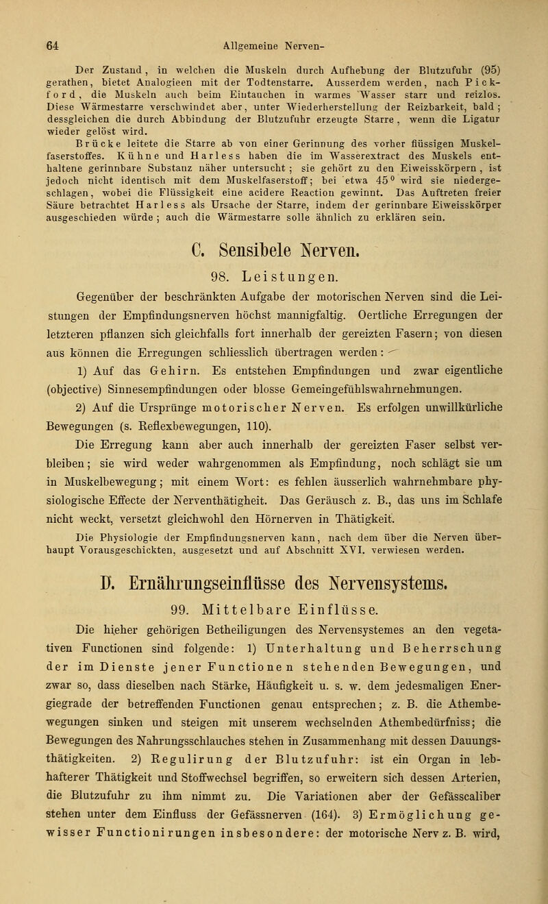 Der Zustand, in welchen die Muskeln durch Aufhehung der Blutzufuhr (95) gerathen, bietet Analogieen mit der Todtenstarre. Ausserdem werden, nach P i c li- fo r d , die Muskeln auch beim Eintauchen in warmes Wasser starr und reizlos. Diese Wärmestarre verschwindet aber, unter Wiederherstellung der Reizbarkeit, bald; dessgleichen die durch Abbindung der Blutzufuhr erzeugte Starre , wenn die Ligatur wieder gelöst wird. Brücke leitete die Starre ab von einer Gerinnung des vorher flüssigen Muskel- faserstoffes. Kühne und Harless haben die im Wasserextract des Muskels ent- haltene gerinnbare Substanz näher untersucht ; sie gehört zu den Eiweisskörpern , ist jedoch nicht identisch mit dem Muskelfaserstoff; bei etwa 45 wird sie niederge- schlagen, wobei die Flüssigkeit eine acidere Reaction gewinnt. Das Auftreten freier Säure betrachtet Harless als Ursache der Starre, indem der gerinnbare Eiweisskörper ausgeschieden würde ; auch die Wärmestarre solle ähnlich zu erklären sein. C. Sensilbele Neryeii. 98. Leistungen. Gegenüber der beschränkten Aufgabe der motoriscben Nerven sind die Lei- stungen der Empfindungsnerven höcbst mannigfaltig. Oertlicbe Erregungen der letzteren pflanzen sich gleichfalls fort innerhalb der gereizten Fasern; von diesen aus können die Erregungen schliesslich tibertragen werden; ^ 1) Auf das Gehirn. Es entstehen Empfindungen und zwar eigentliche (objective) Sinnesempfindungen oder blosse Gemeingefühlswahrnehmungen. 2) Auf die Ursprünge motorischer Nerven. Es erfolgen unwillkürliche Bewegungen (s. Reflexbewegungen, 110). Die Erregung kann aber auch innerhalb der gereizten Faser selbst ver- bleiben ; sie wird weder wahrgenommen als Empfindung, noch schlägt sie um in Muskelbewegung; mit einem Wort: es fehlen äusserlich wahrnehmbare phy- siologische Effecte der Nerventhätigheit. Das Geräusch z. B., das uns im Schlafe nicht weckt, versetzt gleichwohl den Hörnerven in Thätigkeit. Die Physiologie der Empfindungsnerven kann, nach dem über die Nerven über- haupt Vorausgeschickten, ausgesetzt und auf Abschnitt XVI. verwiesen werden. ü. Ernälinmgseinlliisse des NerYensystems. 99. Mittelbare Einflüsse. Die hieher gehörigen Betheiligungen des Nervensystemes an den vegeta- tiven Functionen sind folgende: 1) Unterhaltung und Beherrschung der im Dienste j euer Fu n ctio ne n stehe nden Bewegungen , und zwar so, dass dieselben nach Stärke, Häufigkeit u. s. w. dem jedesmaligen Ener- giegrade der betreffenden Functionen genau entsprechen; z. B. die Athembe- wegungen sinken und steigen mit unserem wechselnden Athembedürfniss; die Bewegungen des Nahrungsschlauches stehen in Zusammenhang mit dessen Dauungs- thätigkeiten. 2) Regulirun g der Blutzufuhr: ist ein Organ in leb- hafterer Thätigkeit xmd Stoffwechsel begriffen, so erweitern sich dessen Arterien, die Blutzufuhr zu ihm nimmt zu. Die Variationen aber der Gefässcaliber stehen unter dem Einfluss der Gefässnerven (164). 3) Ermöglichung ge- wisser Functioni rungen insbesondere: der motorische Nerv z. B. wird,