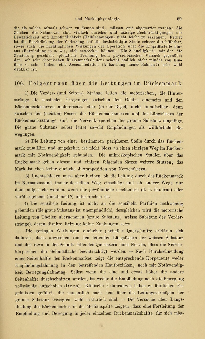 die als solche oftmals schwer zu deuten sind , müssen erst abgewartet werden ; die Zeichen des Schmerzes sind vielfarh unsicher und massige Beeinträchtigungen der Beweglichkeit und Empfindlichkeit (Halblähmungen) nicht leicht zu erkennen. Ferner ist die Beschränkung der Verletzung auf die beabsichtigte Stelle schwer durchführbar, sowie auch die nachträglichen Wirkungen der Operation über die Eingriffsstelle hin- aus (Entzündung u. s. w.), sich erstrecken können. Die Schnelligkeit, mit der die Zerstörung geschieht (plötzliche Trennung beim physiologischen Versuch gegenüber den, oft sehr chronischen Rückenmarksleiden) scheint endlich nicht minder Ton Ein- fluss zu sein, indem eine Aecommodation (Aufsuchung neuer Bahnen ?) sehr wohl denkbar ist. 106. Folgerungen über die Leitungen im Rückenmark. 1) Die Vorder- (und Seiten-) Stränge leiten die motorischen, die Hinter- stränge die sensibelen Erregungen zwischen dem Gehirn einerseits und den Rückenmarksnerven andererseits, aber (in der Regel) nicht unmittelbar, denn zwischen den (meisten) Fasern der Rückenmarksnerven und den Längsfasern der Rückenmarksstränge sind die Nervenkörperchen der grauen Substanz eingefügt. Die graue Substanz selbst leitet sowohl Empfindungen als willkürliche Be- wegungen. 2) Die Leitung von einer bestimmten peripheren Stelle durch das Rücken- mark zum Hirn und umgekehrt, ist nicht bloss an einen einzigen Weg im Rücken- mark mit Nothwendigkeit gebunden. Die mikroskopischen Studien über das Rückenmark geben diesem und einigen folgenden Sätzen weitere Stützen; das Mark ist eben keine einfache Juxtapposition von Nervenfasern. 3) Unentschieden muss aber bleiben, ob die Leitung durch das Rückenmarck im Normalzustand immer denselben Weg einschlägt und ob andere Wege nur dann aufgesucht werden, wenn der gewöhnliche mechanisch (d. h. dauernd) oder vorübergehend (functionell ?) unterbrochen ist. 4) Die sensibele Leitung ist nicht an die seusibeln Parthien nothwendig gebunden (die graue Substanz ist unempfindlich), dessgleichen wird die motorische Leitung von Theilen übernommen (graue Substanz, weisse Substanz der Vorder- stränge), deren direkte Reizung keine Zuckungen setzt. Die geringen Wirkungen einfacher partieller Querschnitte erklären sich dadurch, dass, abgesehen von den leitenden Längsfasern der weissen Substanz und den etwa in den Schnitt fallenden Querfasern eines Nerven, bloss die Nerven- körperchen der Schnittfläche beeinträchtigt werden. — Nach Durchschneidung einer Seitenhälfte des Rückenmarkes zeigt die entsprechende Körperseite weder Empfindungslähmung in den betreffenden Hautbezirken, noch mit Nothwendig- keit Bewegungslähmung. Selbst wenn die eine und etwas höher die andere Seitenhälfte durchschnitten werden, ist weder die Empfindung noch die Bewegung vollständig aufgehoben (Deen). Klinische Erfahrungen haben zu ähnlichen Er- gebnissen geführt, die namentlich nach dem über das Leitungsvermögen der grauen Substanz Gesagten wohl erklärlich sind. — Die Versuche über Längs- theilung des Rückenmarkes in der Medianspalte zeigten, dass eine Fortleitung der Empfindung und Bewegung in jeder einzelnen Rückenmarkshälfte für sich mög-