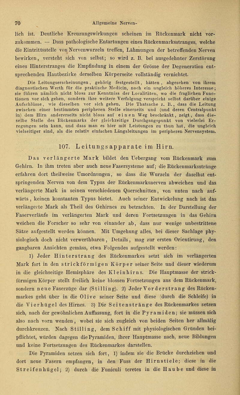 licli ist. Deutliche Kreuzungswirkungen scheinen im Rückenmark nicht vor- zukommen. — Dass pathologische Entartungen eines Rückenmarksstranges, welche die Eintrittsstelle von Nervenwurzeln treffen, Lähmungen der betreffenden Nerven bewirken, versteht sich von selbst; so wird z. B. bei ausgedehnter Zerstörung eines Hinterstranges die Empfindung in einem der Grösse der Degeneration ent- sprechenden Hautbezirke derselben Körperseite vollständig vernichtet. Die Leitungserscheinungen, gehörig festgestellt, hätten , abgesehen von ihrem diagnostischen Werth für die praktische Medicin, noch ein ungleich höheres Interesse; sie führen nämlich nicht bloss zur Kenntniss der Localitäten, wo die fraglichen Func- tionen vor sich gehen, sondern ihre weitere Verfolgung verspricht seihst darüber einige Aufschlüsse, wie dieselben vor sich gehen. Die Thatsache z, B., dass die Leitung zwischen einer bestimmten peripheren Stelle einerseits und (und deren Centralpunkt in) dem Hirn andererseits nicht bloss auf einen Weg beschränkt, zeigt, dass die- selbe Stelle des Eückenmarks der gleichzeitige Durchgangspunkt von vielerlei Er- regungen sein kann, und dass man es hier mit Leistungen zu tiiun hat, die ungleich vielseitiger sind, als die relativ einfachen Längsleitungen im peripheren Nervensystem. 107. Leitung sapparate im Hirn. Das verlängerte Mark bildet den Uebergang vom Rückenmark zum Gehirn. In ihm treten aber auch neue Fasersysteme auf; die Rückenmarksstränge erfahren dort theilweise Umordnungen, so dass die Wurzeln der daselbst ent- springenden Nerven von dem Typus der Rückenmarksnerven abweichen und das verlängerte Mark in seinen verschiedenen Querschnitten, von unten nach auf- wärts , keinen konstanten Typus bietet. Auch seiner Entwickelung nach ist das verlängerte Mark als Theil des Gehirnes zu betrachten. In der Darstellung der Faserverläufe im verlängerten Mark und deren Fortsetzungen in das Gehirn weichen die Forscher so sehr von einander ab, dass nur wenige unbestrittene Sätze aufgestellt werden können. Mit Umgehung alles, bei dieser Sachlage phy- siologisch doch nicht verwerthbaren, Details, mag zur ersten Orientirung, den gangbaren Ansichten gemäss, etwa Folgendes aufgestellt werden: 1) Jeder Hinterstrang des Rückenmarkes setzt sich im verlängerten Mark fort in den strickförmigen Körper seiner Seite und dieser wiederum in die gleichseitige Hemisphäre des Kleinhirns. Die Hauptmasse der strick- förmigen Körper stellt freilich keine blossen Fortsetzungen aus dem Rückenmark, sondern neue Faserzüge dar (Stilling). 2) Jeder Vor der Strang des Rücken- markes geht über in die Olive seiner Seite und diese (durch die Schleife) in die Vierhügel des Hirnes. 3) Die Seitenstränge des Rückenmarkes setzen sich, nach der gewöhnlichen Auffassung, fort in die Pyramiden; sie müssen sich also nach vorn wenden, wobei sie sich zugleich von beiden Seiten her allmälig durchkreuzen. Nach Stilling, dem Schiff mit physiologischen Gründen bei- pflichtet, würden dagegen die Pyramiden, ihrer Hauptmasse nach, neue Bildungen und keine Fortsetzungen des Rückenmarkes darstellen. Die Pyramiden setzen sich fort, 1) indem sie die Brücke durchziehen und dort neue Fasern empfangen, in den Fuss der Hirnstiele; diese in die Streifenhügel; 2) durch die Funicuii teretes in die Haube und diese in