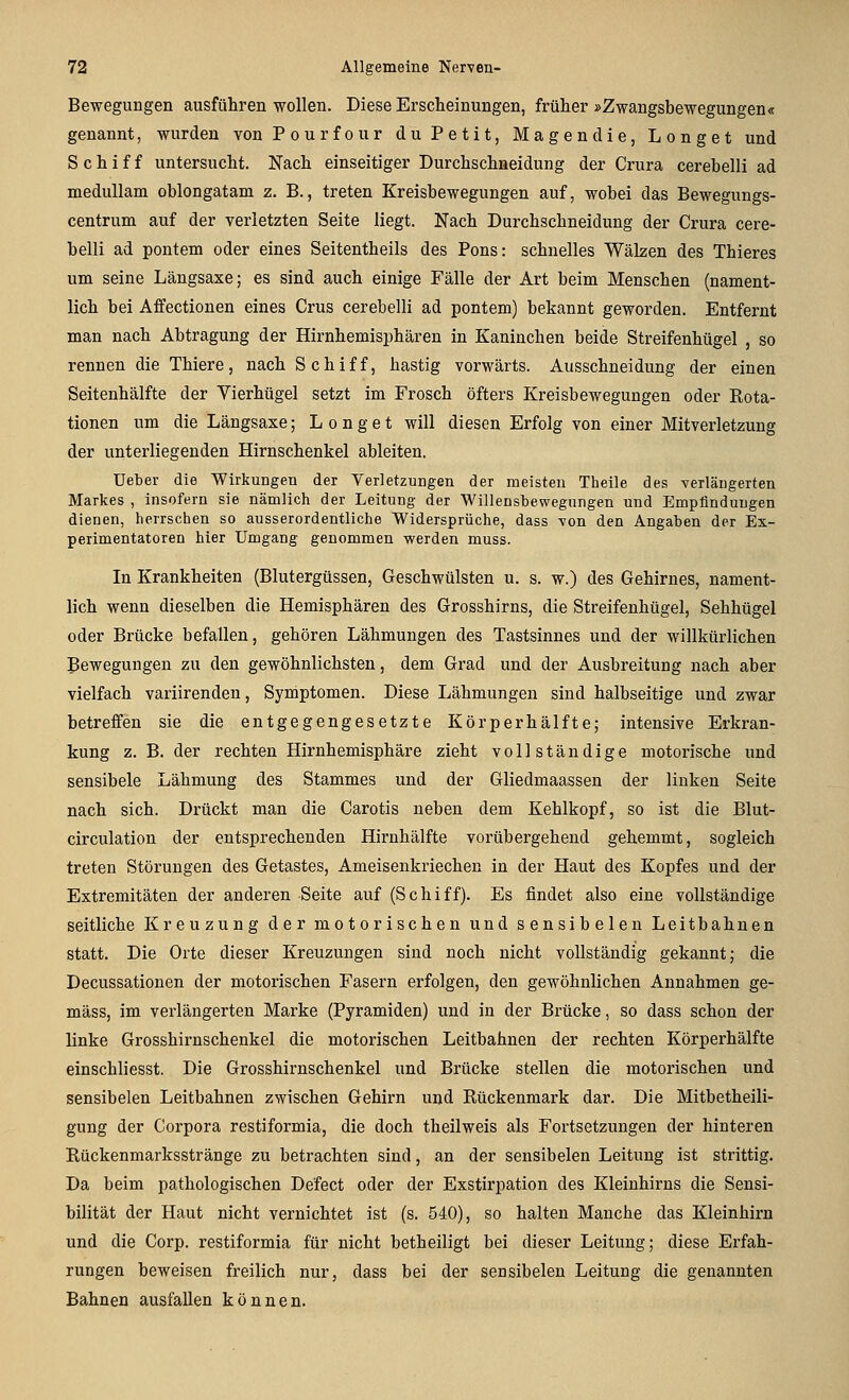 BeweguDgen ausführen wollen. Diese Erscheinungen, früher »Zwangsbewegungen« genannt, wurden von Pourfour du Petit, Magendie, Longet und Schiff untersucht. Nach einseitiger Durchschneidung der Crura cerebelli ad medullam oblongatam z. B., treten Kreisbewegungen auf, wobei das Bewegungs- centrum auf der verletzten Seite liegt. Nach Durchschneidung der Crura cere- belli ad pontem oder eines Seitentheils des Pons: schnelles Wälzen des Thieres um seine Längsaxe; es sind auch einige Fälle der Art beim Menschen (nament- lich bei Affectionen eines Crus cerebelli ad pontem) bekannt geworden. Entfernt man nach Abtragung der Hirnhemisphären in Kaninchen beide Streifenhügel , so rennen die Thiere, nach Schiff, hastig vorwärts. Ausschneidung der einen Seitenhälfte der Vierhügel setzt im Frosch öfters Kreisbewegungen oder Eota- tionen um die Längsaxe; Longet will diesen Erfolg von einer Mitverletzung der unterliegenden Hirnschenkel ableiten. Ueber die 'Wirkungen der Verletzungen der meisten Theile des verlängerten Markes , insofern sie nämlich der Leitung der Willeusbewegungen und Empfindungen dienen, herrschen so ausserordentliche Widersprüche, dass Ton den Angaben der Ex- perimentatoren hier Umgang genommen werden muss. In Krankheiten (Blutergüssen, Geschwülsten u. s. w.) des Gehirnes, nament- lich wenn dieselben die Hemisphären des Grosshirns, die Streifenhügel, Sehhügel oder Brücke befallen, gehören Lähmungen des Tastsinnes und der willkürlichen Bewegungen zu den gewöhnlichsten, dem Grad und der Ausbreitung nach aber vielfach variirenden, Symptomen. Diese Lähmungen sind halbseitige und zwar betreffen sie die entgegengesetzte Körperhälfte; intensive Erkran- kung z. B. der rechten Hirnhemisphäre zieht vollständige motorische und sensibele Lähmung des Stammes und der Gliedmaassen der linken Seite nach sich. Drückt man die Carotis neben dem Kehlkopf, so ist die Blut- circulation der entsprechenden Hirnhälfte vorübergehend gehemmt, sogleich treten Störungen des Getastes, Ameisenkriechen in der Haut des Kopfes und der Extremitäten der anderen Seite auf (Schiff). Es findet also eine vollständige seitliche Kreuzung der motorischen und sensibelen Leitbahnen statt. Die Orte dieser Kreuzungen sind noch nicht vollständig gekannt; die Decussationen der motorischen Fasern erfolgen, den gewöhnlichen Annahmen ge- mäss, im verlängerten Marke (Pyramiden) und in der Brücke, so dass schon der linke Grosshirnschenkel die motorischen Leitbahnen der rechten Körperhälfte einschliesst. Die Grosshirnschenkel und Brücke stellen die motorischen und sensibelen Leitbahnen zwischen Gehirn und Rückenmark dar. Die Mitbetheili- gung der Corpora restiformia, die doch theilweis als Fortsetzungen der hinteren Rückenmarksstränge zu betrachten sind, an der sensibelen Leitung ist strittig. Da beim pathologischen Defect oder der Exstirpation des Kleinhirns die Sensi- bilität der Haut nicht vernichtet ist (s. 540), so halten Manche das Kleinhirn und die Corp. restiformia für nicht betheiligt bei dieser Leitung; diese Erfah- rungen beweisen freilich nur, dass bei der sensibelen Leitung die genannten Bahnen ausfallen können.