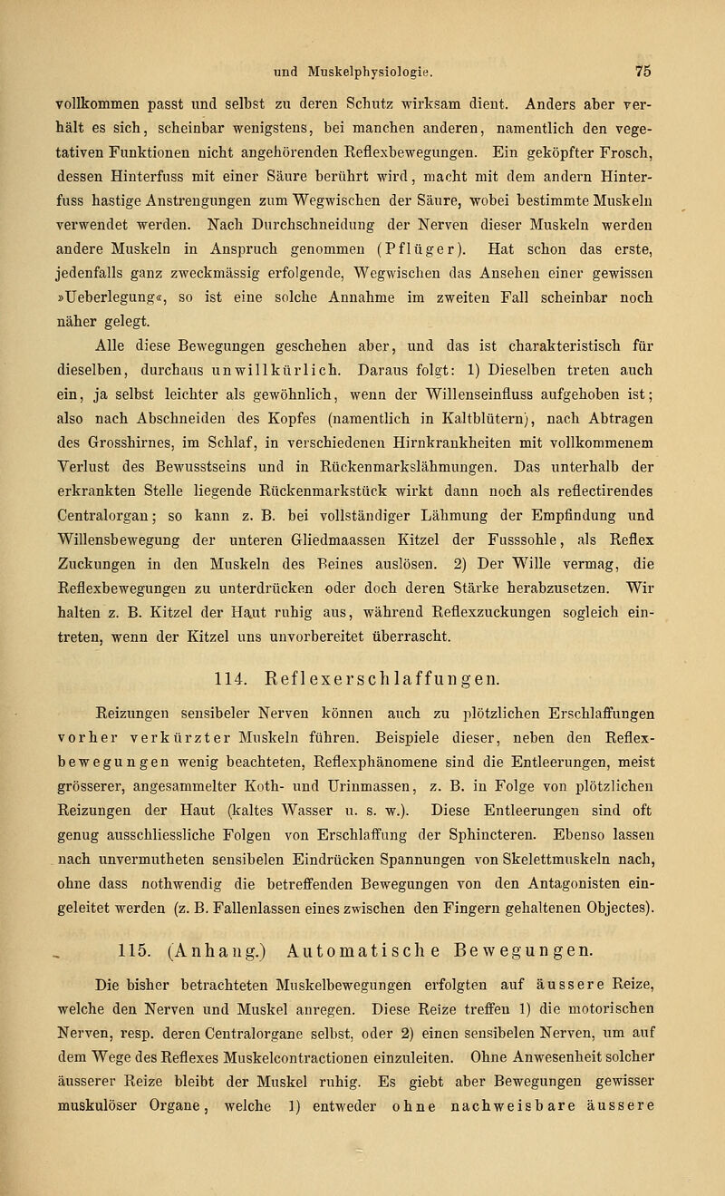 vollkommen passt und selbst zu deren Schutz wirksam dient. Anders aber ver- hält es sich, scheinbar wenigstens, bei manchen anderen, namentlich den vege- tativen Funktionen nicht angehörenden Reflexbewegungen. Ein geköpfter Frosch, dessen Hinterfuss mit einer Säure berührt wird, macht mit dem andern Hinter- fuss hastige Anstrengungen zum Wegwischen der Säure, wobei bestimmte Muskeln verwendet werden. Nach Durchschneidung der Nerven dieser Muskeln werden andere Muskeln in Anspruch genommen (Pflüger). Hat schon das erste, jedenfalls ganz zweckmässig erfolgende, Wegwischen das Ansehen einer gewissen »Ueberlegung«, so ist eine solche Annahme im zweiten Fall scheinbar noch näher gelegt. Alle diese Bewegungen geschehen aber, und das ist charakteristisch für dieselben, durchaus unwillkürlich. Daraus folgt: 1) Dieselben treten auch ein, ja selbst leichter als gewöhnlich, wenn der Willenseinfluss aufgehoben ist; also nach Abschneiden des Kopfes (namentlich in Kaltblütern), nach Abtragen des Grosshirnes, im Schlaf, in verschiedenen Hirnkrankheiten mit vollkommenem Verlust des Bewusstseins und in Rückenmarkslähmungen. Das unterhalb der erkrankten Stelle liegende Rückenmarkstück wirkt dann noch als reflectirendes Centralorgan; so kann z. B. bei vollständiger Lähmung der Empfindung und Willensbewegung der unteren Gliedmaassen Kitzel der Fusssohle, als Reflex Zuckungen in den Muskeln des Beines auslösen. 2) Der Wille vermag, die Reflexbewegungen zu unterdrücken -oder doch deren Stärke herabzusetzen. Wir halten z. B. Kitzel der Haut ruhig aus, während Reflexzuckungen sogleich ein- treten, wenn der Kitzel uns unvorbereitet überrascht. 114. Reflexerschlaffuiigen. Reizungen sensibeler Nerven können auch zu plötzlichen Erschlaffungen vorher verk ürzter Muskeln führen. Beispiele dieser, neben den Reflex- bewegungen wenig beachteten, Reflexphänomene sind die Entleerungen, meist grösserer, angesammelter Koth- und Urinmassen, z. B. in Folge von plötzlichen Reizungen der Haut (kaltes Wasser u. s. w.). Diese Entleerungen sind oft genug ausschliessliche Folgen von Erschlaffung der Sphincteren. Ebenso lassen . nach unvermutheten sensibelen Eindrücken Spannungen von Skelettmuskeln nach, ohne dass nothwendig die betreffenden Bewegungen von den Antagonisten ein- geleitet werden (z. B. Fallenlassen eines zwischen den Fingern gehaltenen Objectes). 115. (Anhang.) Automatische Bewegungen. Die bisher betrachteten Muskelbewegungen erfolgten auf äussere Reize, welche den Nerven und Muskel anregen. Diese Reize treffen 1) die motorischen Nerven, resp. deren Centralorgane selbst, oder 2) einen sensibelen Nerven, um auf dem Wege des Reflexes Muskelcontractionen einzuleiten. Ohne Anwesenheit solcher äusserer Reize bleibt der Muskel ruhig. Es giebt aber Bewegungen gewisser muskulöser Organe, welche 1) entweder ohne nachweisbare äussere