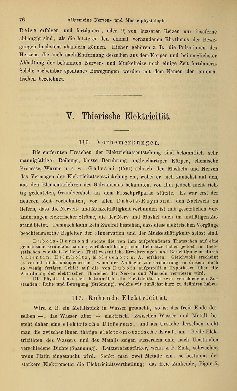 Reize erfolgen und fortdauern, oder 2) von äusseren Reizen nur insoferne abhängig sind, als die letzteren den einmal vorhandenen Rhythmus der Bewe- gungen höchstens abändern können. Hieher gehören z. B. die Pulsationen des Herzens, die auch nach Entfernung desselben aus dem Körper und bei möglichster Abhaltung der bekannten Nerven- und Muskelreize noch einige Zeit fortdauern. Solche »scheinbar spontane* Bewegungen werden mit dem Namen der automa- tischen bezeichnet. V. Thierische Elektricität. 116. Vorbemerkungen. Die entfernten Ursachen der Elektricitätsentstehung sind bekanntlich sehr mannigfaltige: Reibung, blosse Berührung ungleichartiger Körper, chemische Processe, Wärme u. s. w. Galvani (1791) schrieb den Muskeln und Nerven das Vermögen der Elektricitätsentwickelung zu, wobei er sich zunächst auf den, aus den Elementarlehren des Galvanismus bekannten, von ihm jedoch nicht rich- tig gedeuteten, Grundversuch an dem Froschpräparat stützte. Es war erst der neueren Zeit vorbehalten, vor allen Dubois-Reymond, den Nachweis zu liefern, dass die Nerven- und Muskelthätigkeit verbunden ist mit gesetzlichen Ver- änderungen elektrischer Ströme, die der Nerv und Muskel auch im unthätigen Zu- stand bietet. Demnach kann kein Zweifel bestehen, dass diese elektrischen Vorgänge beachtenswerthe Begleiter der »Innervation und der Muskelthätigkeit» selbst sind. Dubois-Reymond suchte die von ihm aufgefundenen Thatsachen auf eine gemeinsame Gruiidanschauung zurückzuführen ; seine Lehrsätze haben jedoch im theo- retischen wie thatsächlichen Theil wesentliche Erweiterungen und Berichtigungen durch Valentin, Helmholtz, Moleschott u. A. erfahren. Gleichwohl erscheint es vorerst nicht unangemessen , wenn der Anfänger zur Orientirung in diesem noch so wenig fertigen Gebiet auf die von Dubois aufgestellten Hypothesen über die Anordnung der elektrischen Theilchen der Nerven und Muskeln verwiesen wird. Die Physik denkt sich bekanntlich die Elektricität in zwei verschiedenen Zu- ständen : Ruhe und Bewegung (Strömung), welche wir zunächst kurz zu definiren haben. 117. Ruhende Elektricität. Wird z. B. ein Metallstück in Wasser getaucht, so ist das freie Ende des- selben —, das Wasser aber + elektrisch. Zwischen Wasser und Metall be- steht daher eine elektrische Differenz, und als Ursache derselben sieht man die zwischen ihnen thätige elektromotorische Kraft an. Beide Elek- tricitäten des Wassers und des Metalls zeigen ausserdem eine, nach Umständen verschiedene Dichte (Spannung). Letztere ist stärker, wenn z. B. Zink, schwächer, wenn Platin eingetaucht wird. Senkt man zwei Metalle ein, so bestimmt der stärkere Elektromotor die Elektricitätsvertheilung; das freie Zinkende, Figur 5,