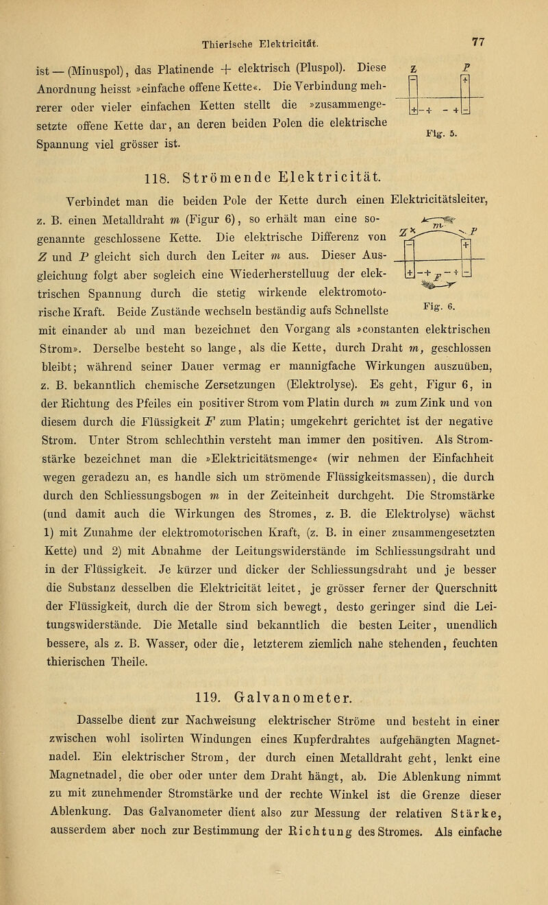 ist — (Minuspol), das Platinende -f elektrisch (Pluspol). Diese z p Anordnung heisst »einfache offene Kette«. Die Yerbindung meh- p rerer oder vieler einfachen Ketten stellt die »zusammenge- setzte offene Kette dar, an deren beiden Polen die elektrische Spannung viel grösser ist. Flg. 5. Fia-. 6. 118. Strömende Elektricität. Verbindet man die beiden Pole der Kette durch einen Elektricitätsleiter, z. B. einen Metalldraht m (Figur 6), so erhält man eine so- genannte geschlossene Kette. Die elektrische Differenz von Z und P gleicht sich durch den Leiter m aus. Dieser Aus- gleichung folgt aber sogleich eine Wiederherstellung der elek- trischen Spannung durch die stetig wirkende elektromoto- rische Kraft. Beide Zustände wechseln beständig aufs Schnellste mit einander ab und man bezeichnet den Vorgang als »constanten elektrischen Strom». Derselbe besteht so lange, als die Kette, durch Draht m, geschlossen bleibt; während seiner Dauer vermag er mannigfache Wirkungen auszuüben, z. B. bekanntlich chemische Zersetzungen (Elektrolyse). Es geht, Figur 6, in der Kichtung des Pfeiles ein positiver Strom vom Platin durch m zum Zink und von diesem durch die Flüssigkeit F zum Platin; umgekehrt gerichtet ist der negative Strom. Unter Strom schlechthin versteht man immer den positiven. Als Strom- stärke bezeichnet man die »Elektricitätsmenge« (wir nehmen der Einfachheit wegen geradezu an, es handle sich um strömende Flüssigkeitsmasseu), die durch durch den Schliessungsbogen m in der Zeiteinheit durchgeht. Die Stromstärke (und damit auch die Wirkungen des Stromes, z, B. die Elektrolyse) wächst 1) mit Zunahme der elektromotorischen Kraft, (z. B. in einer zusammengesetzten Kette) und 2) mit Abnahme der Leitungswiderstände im Schliessungsdraht und in der Flüssigkeit. Je kürzer und dicker der Schliessungsdraht und je besser die Substanz desselben die Elektricität leitet, je grösser ferner der Querschnitt der Flüssigkeit, durch die der Strom sich bewegt, desto geringer sind die Lei- tungswiderstände. Die Metalle sind bekanntlich die besten Leiter, unendlich bessere, als z. B. Wasser, oder die, letzterem ziemlich nahe stehenden, feuchten thierischen Theile. 119. Galvanometer. Dasselbe dient zur Nachweisung elektrischer Ströme und besteht in einer zwischen wohl isolirten Windungen eines Kupferdrahtes aufgehängten Magnet- nadel. Ein elektrischer Strom, der durch einen Metalldraht geht, lenkt eine Magnetnadel, die ober oder unter dem Draht hängt, ab. Die Ablenkung nimmt zu mit zunehmender Stromstärke und der rechte Winkel ist die Grenze dieser Ablenkung. Das Galvanometer dient also zur Messung der relativen Stärke, ausserdem aber noch zur Bestimmung der Richtung des Stromes. Als einfache