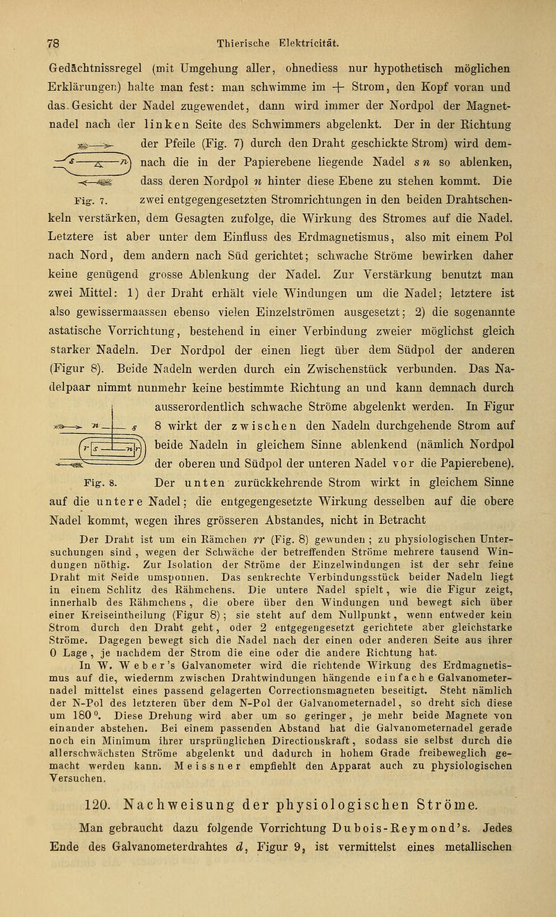 Gedächtnissregel (mit Umgeliung aller, ohnediess nur hypothetisch möglichen Erklärungei:;) halte man fest: man schwimme im + Strom, den Kopf voran und das.Gesicht der Nadel zugewendet, dann wird immer der Nordpol der Magnet- nadel nach der linken Seite des Schwimmers abgelenkt. Der in der Kichtung —^)>- der Pfeile (Fig. 7) durch den Draht geschickte Strom) wird dem- -zs:—^ nach die in der Papierebene liegende Nadel s w so ablenken, ^—^ dass deren Nordpol n hinter diese Ebene zu stehen kommt. Die Fig. 7. zwei entgegengesetzten Stromrichtungen in den beiden Drahtschen- keln verstärken, dem Gesagten zufolge, die Wirkung des Stromes auf die Nadel. Letztere ist aber unter dem Einfluss des Erdmagnetismus, also mit einem Pol nach Nord, dem andern nach Süd gerichtet; schwache Ströme bewirken daher keine genügend grosse Ablenkung der Nadel. Zur Verstärkung benutzt man zwei Mittel: 1) der Draht erhält viele_ Windungen um die Nadel; letztere ist also gewissermaassen ebenso vielen Einzelströmen ausgesetzt; 2) die sogenannte astatische Vorrichtung, bestehend in einer Verbindung zweier möglichst gleich starker Nadeln. Der Nordpol der einen liegt über dem Südpol der anderen (Figur 8). Beide Nadeln werden durch ein Zwischenstück verbunden. Das Na- delpaar nimmt nunmehr keine bestimmte Eichtung an und kann demnach durch ausserordentlich schwache Ströme abgelenkt werden. In Figur 8 wirkt der zwischen den Nadeln durchgehende Strom auf beide Nadeln in gleichem Sinne ablenkend (nämlich Nordpol der oberen und Südpol der unteren Nadel vor die Papierebene). Fig-. 8. Der unten zurückkehrende Strom wirkt in gleichem Sinne auf die untere Nadel; die entgegengesetzte Wirkung desselben auf die obere Nadel kommt, wegen ihres grösseren Abstandes, nicht in Betracht Der Draht ist um ein Rämchen rr (Fig. 8) gewunden ; zu physiologischen Unter- suchuDgen sind , wegen der Schwäche der betreffenden Ströme mehrere tausend Win- dungen nöthig. Zur Isolation der Ströme der Einzelwindungen ist der sehr feine Draht mit Seide umsponnen. Das senkrechte Verbindungsstück beider Nadeln liegt in einem Schlitz des Rähmchens. Die untere Nadel spielt, wie die Figur zeigt, innerhalb des Rähmchens, die obere über den Windungen und bewegt sich über einer Kreiseintheilung (Figur 8); sie steht auf dem Nullpunkt, wenn entweder kein Strom durch den Draht geht, oder 2 entgegengesetzt gerichtete aber gleichstarke Ströme. Dagegen bewegt sich die Nadel nach der einen oder anderen Seite aus ihrer 0 Lage , je nachdem der Strom die eine oder die andere Richtung hat. In W. W e b e r 's Galvanometer wird die richtende Wirkung des Erdmagnetis- mus auf die, wiederum zwischen Drahtwindungen hängende einfach e Galvanometer- nadel mittelst eines passend gelagerten Correctionsmagneten beseitigt. Steht nämlich der N-Pol des letzteren über dem N-Pol der üalvanometernadel, so dreht sich diese um 180. Diese Drehung wird aber um so geringer, je mehr beide Magnete von einander abstehen. Bei einem passenden Abstand hat die Galvanometernadel gerade noch ein Minimum ihrer ursprünglichen Directiouskraft, sodass sie selbst durch die allerschwächsten Ströme abgelenkt und dadurch in hohem Grade freibeweglich ge- macht werden kann. Meissner empfiehlt den Apparat auch zu physiologischen Versuchen. 120. Nachweisung der physiologischen Ströme. Man gebraucht dazu folgende Vorrichtung Dubois-Reymond's. Jedes Ende des Galvanometerdrahtes d, Figur 9, ist vermittelst eines metallischen