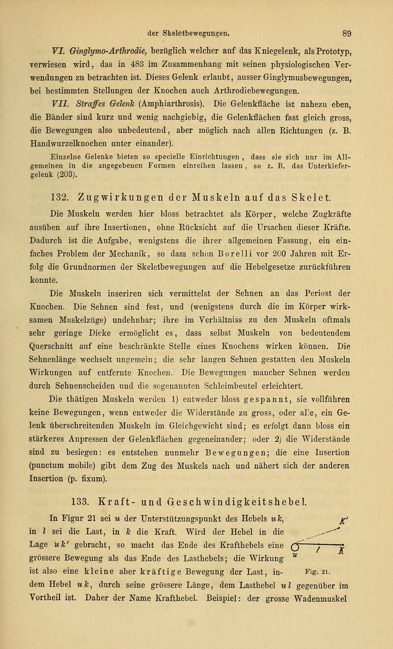 VI. Ginglymo-ArtTirodie, bezüglicli welcher auf das Kniegelenk, als Prototyp, verwiesen wird, das in 483 im Zusammenhang mit seinen physiologischen Ver- wendungen zu betrachten ist. Dieses Gelenk erlaubt, ausser Ginglymusbewegungen, bei bestimmten Stellungen der Knochen auch Arthrodiebewegungen. VII. Straffes Gelenk (Amphiarthrosis). Die Gelenkfläche ist nahezu eben, die Bänder sind kurz und wenig nachgiebig, die Gelenkflächen fast gleich gross, die Bewegungen also unbedeutend, aber möglich nach allen Richtungen (z. B. Handwurzelknochen unter einander). Einzelne Gelenke bieten so specielle Einrichtungen , dass sie sieb nur im All- gemeinen in die angegebenen Formen einreihen lassen, so z. B. das Unterkiefer- gelenk (203). 132. Zugwirkungen der Muskeln auf das Skelet. Die Muskeln werden hier bloss betrachtet als Körper, welche Zugkräfte ausüben auf ihre Insertionen, ohne Rücksicht auf die Ursachen dieser Kräfte. Dadurch ist die Aufgabe, wenigstens die ihrer allgemeinen Fassung, ein ein- faches Problem der Mechanik, so dass schon Borelli vor 200 Jahren mit Er- folg die Grundnormen der Skeletbewegungen auf die Hebelgesetze zurückführen konnte. Die Muskeln inseriren sich vermittelst der Sehnen an das Periost der Knochen. Die Sehnen sind fest, und (wenigstens durch die im Körper wirk- samen Muskelzüge) undehnbar; ihre im Verhältniss zu den Muskeln oftmals sehr geringe Dicke ermöglicht es, dass selbst Muskeln von bedeutendem Querschnitt auf eine beschränkte Stelle eines Knochens wirken können. Die Sehnenlänge wechselt ungemein; die sehr langen Sehnen gestatten den Muskeln Wirkungen auf entfernte Knochen. Die Bewegungen mancher Sehnen werden durch Sehnenscheiden und die sogenannten Schleimbeutel erleichtert. Die thätigen Muskeln werden 1) entweder bloss gespannt, sie vollführen keine Bewegungen, wenn entweder die Widerstände zu gross, oder al'e, ein Ge- lenk überschreitenden Muskeln im Gleichgewicht sind; es erfolgt dann bloss ein stärkeres Anpressen der Gelenkflächen gegeneinander; oder 2) die Widerstände sind zu besiegen: es entstehen nunmehr Bewegungen; die eine Insertion (punctum mobile) gibt dem Zug des Muskels nach und nähert sich der anderen Insertion (p. fixum). 133. Kraft- und (leschwindigkeitshebel. In Figur 21 sei m der Unterstützungspunkt des Hebels uTc, jg-/ in l sei die Last, in Je die Kraft. Wird der Hebel in die „-- Lage ulc' gebracht, so macht das Ende des Krafthebels eine (y j ^ grössere Bewegung als das Ende des Lasthebels; die Wirkung  ist also eine kleine aber kräftige Bewegung der Last, in- Fig. 21. dem Hebel uJc, durch seine grössere Länge, dem Lasthebel ul gegenüber im Vortheil ist. Daher der Name Krafthebel. Beispiel: der grosse Wadenmuskel