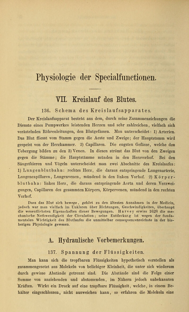 Physiologie der Specialfimctionen. VII. Kreislauf des Blutes. 136. Schema des Kreislaufsapparates. Der Kreislaufsapparat besteht aus dem, durch seine Zusammenziehungen die Dienste eines Pumpwerkes leistenden Herzen und sehr zahlreichen, vielfach sich verästelnden Röhrenleitungen, den Blutgefässen. Man unterscheidet: 1) Arterien. Das Blut fliesst vom Stamm gegen die Aeste und Zweige; der Hauptstamm wird gespeist von der Herzkammer. 2) Capillaren. Die engsten Gefässe, welche den Uebergang bilden zu den 3) Venen. In diesen strömt das Blut von den Zweigen gegen die Stämme; die Hauptstämme münden in den Herzvorhof. Bei den Säugethieren und Yögeln unterscheidet man zwei Abschnitte des Kreislaufes: 1) Lungen blutbahn: rechtes Herz, die daraus entspringende Lungenarterie, Lungencapillaren, Lungenvenen, mündend in den linken Vorhof. 2) Körper- blutbahn: linkes Herz, die daraus entspringende Aorta und deren Verzwei- gungen, Capillaren des gesammten Körpers, Körpervenen, mündend in den rechten Vorhof. Dass das Blut sich bewege , gehört zu den ältesten Annahmen in der Medicin, jedoch war man vielfach Im Unklaren über Richtungen, Geschwindigkeiten, überhaupt die wesentlichsten Eigenschaften dieser Bewegungen. Harvey erwies 1628 die me- chanische Nothwendigkeit der Circulation; seine Entdeckung ist wegen der funda- mentalen Wichtigkeit des Blutlaufes die unmittelbar consequenzenreichste in der bis- herigen Physiologie gewesen. A. HydrauLLsclie Yorlbemerkuugeu. 137. Spannung der Flüssigkeiten. Man kann sich die tropfbaren Flüssigkeiten hypothetisch vorstellen als zusammengesetzt aus Molekeln von beliebiger Kleinheit, die unter sich wiederum durch gewisse Abstände getrennt sind. Die Abstände sind die Folge einer Summe von anziehenden und abstossenden, im Nähern jedoch unbekannten Kräften. Wirkt ein Druck auf eine tropfbare Flüssigkeit, welche, in einem Be- hälter eingeschlossen, nicht ausweichen kann, so erfahren die Molekeln eine