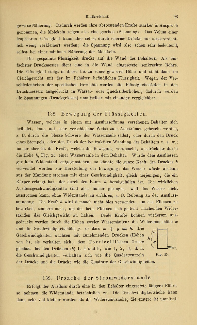 gewisse Näherung. Dadurch werden ihre abstossenden Kräfte stärker in Anspruch genommen, die Molekeln zeigen also eine gewisse »Spannung«. Das Volum einer tropfbaren Flüssigkeit kann aber selbst durch enorme Drücke nur ausserordent- lich wenig verkleinert werden; die Spannung wird also schon sehr bedeutend, selbst bei einer minimen Näherung der Molekeln. Die gespannte Flüssigkeit drückt auf die Wand des Behälters. Als ein- fachster Druckmesser dient eine in die Wand eingesetzte senkrechte Röhre. Die Flüssigkeit steigt in dieser bis zu einer gewissen Höhe und steht dann im Gleichgewicht mit der im Behälter befindlichen Flüssigkeit. Wegen der Ver- schiedenheiten der specifischen Gewichte werden die Flüssigkeitssäulen in den Druckmessern ausgedrückt in Wasser- oder Quecksilberhöhen; dadurch werden die Spannungen (Druckgrössen) unmittelbar mit einander vergleichbar. 138. Bewegung der Flüssigkeiten. Wasser, welches in einem mit Ausflussöffnung versehenen Behälter sich befindet, kann auf sehr verschiedene Weise zum Ausströmen gebracht werden, z. B. durch die blosse Schwere der Wassersäule selbst, oder durch den Druck eines Stempels, oder den Druck der kontraktilen Wandung des Behälters u. s. w.; immer aber ist die Kraft, welche die Bewegung verursacht, ausdrückbar durch die Höhe h, Fig. 25, einer Wassersäule in dem Behälter. Würde dem Ausfliessen gar kein Widerstand entgegenstehen, so könnte die ganze Kraft des Druckes h verwendet werden zur Herstellung der Bewegung; das Wasser würde alsdann aus der Mündung strömen mit einer Geschwindigkeit, gleich derjenigen, die ein Körper erlangt hat, der durch den Raum h herabgefallen ist. Die wirklichen Ausüussgeschwindigkeiten sind aber immer geringer, weil das Wasser nicht ausströmen kann, ohne Widerstände zu erfahren, z. B. Reibung an der Ausfluss- mündung. Die Kraft h wird demnach nicht blos verwendet, um das Fliessen zu bewirken, sondern auch, um den beim Fliessen sich geltend machenden Wider- ständen das Gleichgewicht zu halten. Beide Kräfte können wiederum aus- gedrückt werden durch die Höhen zweier Wassersäulen: die Widerstandshöhe w und die Geschwindigkeitshöhe g, so dass w -\- g := h. Die Geschwindigkeiten wachsen mit zunehmenden Drücken (Höhen von h), sie verhalten sich, dem Tor r i c eUi'schen Gesetz ] gemäss, bei den Drücken [h) 1,4 und 9, wie 1, 2, 3, d. h. die Geschwindigkeiten verhalten sich wie die Quadratwurzeln ^ig- 25. der Drücke und die Drücke wie die Quadrate der Geschwindigkeiten. 139. Ursache der Stromwiderstände. Erfolgt der Ausfluss durch eine in den Behälter eingesetzte längere Röhre, so nehmen die Widerstände beträchtlich zu. Die Geschwindigkeitshöhe kann dann sehr viel kleiner werden als die Widerstandshöhe; die erstere ist unmittel-