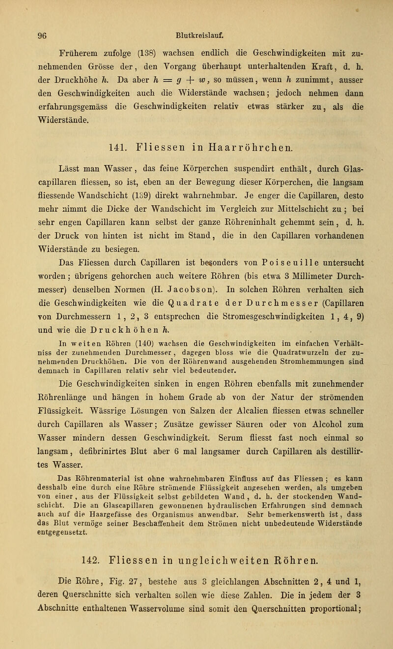 Früherem zufolge (138) waclisen endlich die Geschwindigkeiten mit zu- nehmenden Grösse der, den Vorgang überhaupt unterhaltenden Kraft, d. h. der Druckhöhe h. Da aber h = g -{- w, so müssen, wenn h zunimmt, ausser den Geschwindigkeiten auch die Widerstände wachsen; jedoch nehmen dann erfahrungsgemäss die Geschwindigkeiten relativ etwas stärker zu, als die Widerstände. 141. Fliessen in Haarröhrchen. Lässt man Wasser, das feine Körperchen suspendirt enthält, durch Glas- capillaren fliessen, so ist, eben an der Bewegung dieser Körperchen, die langsam fliessende Wandschicht (139) direkt wahrnehmbar. Je enger die Capillaren, desto mehr nimmt die Dicke der Wandschicht im Vergleich zur Mittelschicht zu ; bei sehr engen Capillaren kann selbst der ganze Röhreninhalt gehemmt sein, d. h. der Druck von hinten ist nicht im Stand, die in den Capillaren vorhandenen Widerstände zu besiegen. Das Fliessen durch Capillaren ist besonders von P o i s e u i 11 e untersucht worden; übrigens gehorchen auch weitere Röhren (bis etwa 3 Millimeter Durch- messer) denselben Normen (H. Jacobson). In solchen Röhren verhalten sich die Geschwindigkeiten wie die Quadrate der Durchmesser (Capillaren von Durchmessern 1,2,3 entsprechen die Stromesgeschwindigkeiten 1,4,9) und wie die Druckhöhen h. In weiten Röhren (140) wachsen die Geschwindigkeiten im einfachen Verhält- niss der zuriehmeuden Durchmesser, dagegen bloss wie die Quadratwurzeln der zu- nehmenden Druckhühen. Die von der Röhrenwand ausgehenden Stromhemmungen sind demnach in Capillaren relativ sehr viel bedeutender. Die Geschwindigkeiten sinken in engen Röhren ebenfalls mit zunehmender Röhrenlänge und hängen in hohem Grade ab von der Natur der strömenden Flüssigkeit. Wässrige Lösungen von Salzen der Alealien fliessen etwas schneller durch Capillaren als Wasser; Zusätze gewisser Säuren oder von Alcohol zum Wasser mindern dessen Geschwindigkeit. Serum fliesst fast noch einmal so langsam, defibrinirtes Blut aber 6 mal langsamer durch Capillaren als destillir- tes Wasser. Das Röhrenmaterial ist ohne wahrnehmbaren Einfluss auf das Fliessen ; es kann desshalb eine durch eine Röhre strömende Flüssigkeit angesehen werden, als umgeben von einer , aus der Flüssigkeit selbst gebildeten Wand , d. h. der stockenden Wand- schicht. Die an Glascapillaren gewonnenen hydraulischen Erfahrungen sind demnach auch auf die Haargefässe des Organismus anwendbar. Sehr bemerkenswerth ist, dass das Blut vermöge seiner Beschaffenheit dem Strömen nicht unbedeutende Widerstände entgegensetzt. 142. Fliessen in ungleichweiten Röhren. Die Röhre, Fig. 27, bestehe aus 3 gleichlangen Abschnitten 2, 4 und 1, deren Querschnitte sich verhalten sollen wie diese Zahlen. Die in jedem der 3 Abschnitte enthaltenen Wasservolume sind somit den Querschnitten proportional;