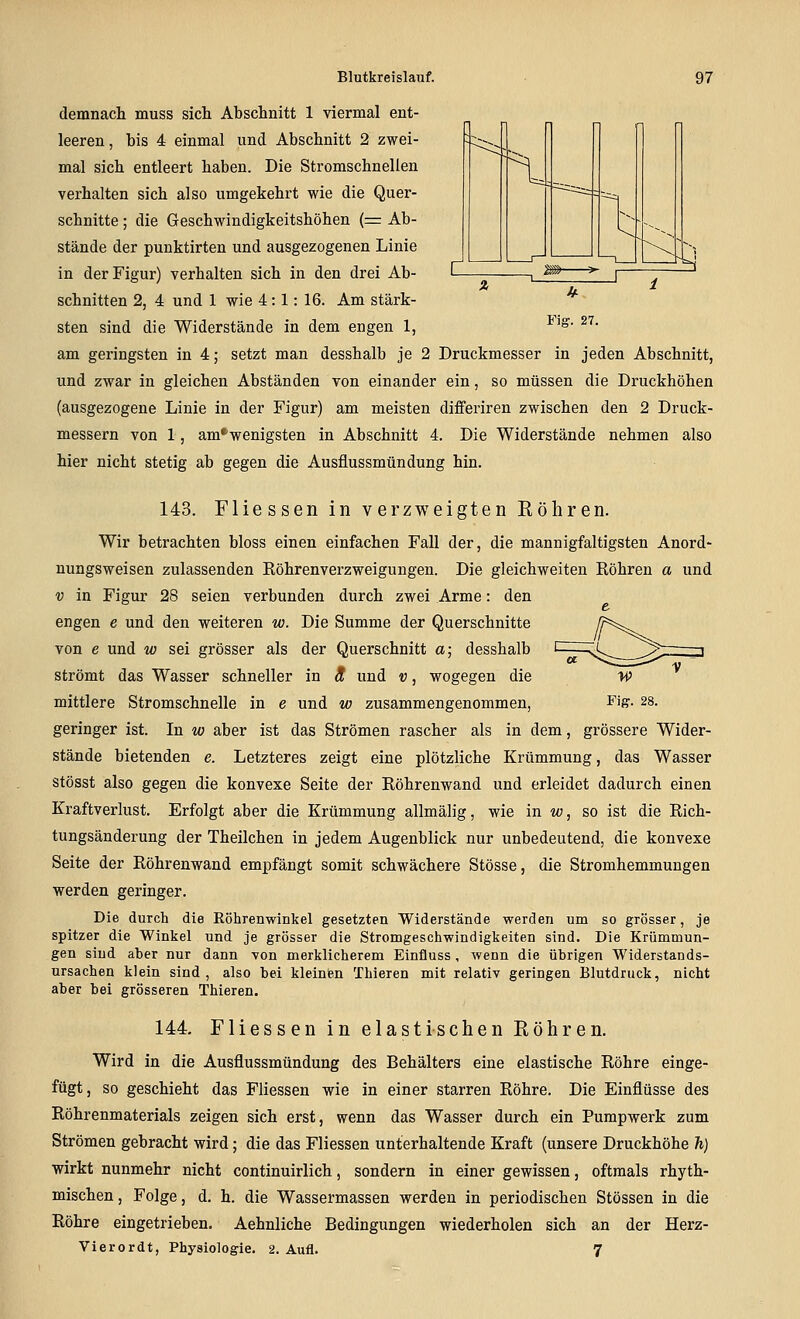 demnach muss sich Abschnitt 1 viermal ent- leeren, bis 4 einmal und Abschnitt 2 zwei- mal sich entleert haben. Die Stromschnellen verhalten sich also umgekehrt wie die Quer- schnitte ; die Geschwindigkeitshöhen (= Ab- stände der punktirten und ausgezogenen Linie in der Figur) verhalten sich in den drei Ab- schnitten 2, 4 und 1 wie 4:1:16. Am stärk- sten sind die Widerstände in dem engen 1, am geringsten in 4; setzt man desshalb je 2 Druckmesser in jeden Abschnitt, und zwar in gleichen Abständen von einander ein, so müssen die Druckhöhen (ausgezogene Linie in der Figur) am meisten differiren zwischen den 2 Druck- messern von 1, am^wenigsten in Abschnitt 4. Die Widerstände nehmen also hier nicht stetig ab gegen die Ausflussmündung hin. 143. Fliessen in verzweigten Röhren. Wir betrachten bloss einen einfachen Fall der, die mannigfaltigsten Anord- nungsweisen zulassenden Röhrenverzweigungen. Die gleichweiten Röhren a und V in Figur 28 seien verbunden durch zwei Arme: den engen e und den weiteren w. Die Summe der Querschnitte von e und w sei grösser als der Querschnitt a; desshalb strömt das Wasser schneller in ä und v, wogegen die mittlere Stromschnelle in e und w zusammengenommen, geringer ist. In w aber ist das Strömen rascher als in dem, grössere Wider- stände bietenden e. Letzteres zeigt eine plötzliche Krümmung, das Wasser stösst also gegen die konvexe Seite der Röhrenwand und erleidet dadurch einen Kraftverlust. Erfolgt aber die Krümmung allmälig, wie in «;, so ist die Rich- tungsänderung der Theilchen in jedem Augenblick nur unbedeutend, die konvexe Seite der Röhrenwand empfängt somit schwächere Stösse, die Stromhemmungen werden geringer. Die durch die Röhrenwinkel gesetzten Widerstände werden um so grösser, je spitzer die Winkel und je grösser die Stromgeschwindigkeiten sind. Die Krümmun- gen sind aber nur dann von merklicherem Einfluss, wenn die übrigen Widerstands- ursachen klein sind, also bei kleinbn Thieren mit relativ geringen Blutdruck, nicht aber bei grösseren Thieren. 144. Fliessen in elastischen Röhren. Wird in die Ausflussmündung des Behälters eine elastische Röhre einge- fügt, so geschieht das Fliessen wie in einer starren Röhre. Die Einflüsse des Röhrenmaterials zeigen sich erst, wenn das Wasser durch ein Pumpwerk zum Strömen gebracht wird; die das Fliessen unterhaltende Kraft (unsere Druckhöhe h) wirkt nunmehr nicht continuirlich, sondern in einer gewissen, oftmals rhyth- mischen , Folge, d. h. die Wassermassen werden in periodischen Stössen in die Röhre eingetrieben. Aehnliche Bedingungen wiederholen sich an der Herz- Vierordt, Physiologie. 2. Aufl. 7
