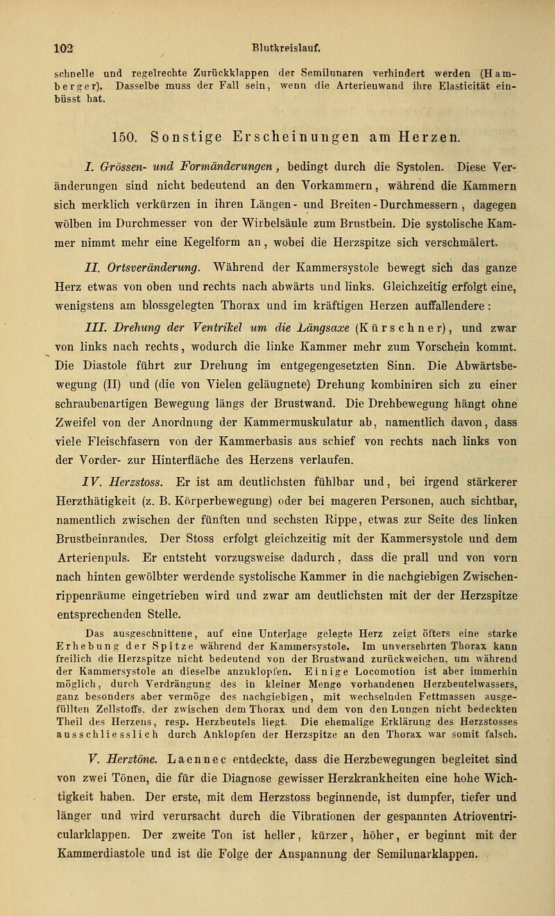 schnelle und regelrechte Zurückklappen der Semilunaren verhindert werden (Ham- ber g e r). Dasselbe muss der Fall sein, wenn die Arterienwand ihre Elasticität ein- büsst hat. 150. Sonstige Erscheinungen am Herzen. I. Grössen- und Formänderungen, bedingt durch die Systolen. Diese Ver- änderungen sind nicht bedeutend an den Vorkammern, während die Kammern sich merklich verkürzen in ihren Längen - und Breiten - Durchmessern , dagegen wölben im Durchmesser von der Wirbelsäule zum Brustbein. Die systolische Kam- mer nimmt mehr eine Kegelform an, wobei die Herzspitze sich verschmälert. II. Ortsveränderung. Während der Kammersystole bewegt sich das ganze Herz etwas von oben und rechts nach abwärts und links. Gleichzeitig erfolgt eine, wenigstens am blossgelegten Thorax und im kräftigen Herzen auflfallendere: III. Drehung der Ventrikel um die Längsaxe (Kürschner), und zwar von links nach rechts, wodurch die linke Kammer mehr zum Vorschein kommt. Die Diastole führt zur Drehung im entgegengesetzten Sinn. Die Abwärtsbe- wegung (II) und (die von Vielen geläugnete) Drehung kombiniren sich zu einer schrauben artigen Bewegung längs der Brustwand. Die Drehbewegung hängt ohne Zweifel von der Anordnung der Kammermuskulatur ab, namentlich davon, dass viele Fleischfasern von der Kammerbasis aus schief von rechts nach links von der Vorder- zur Hinterfläche des Herzens verlaufen. IV. Herzstoss. Er ist am deutlichsten fühlbar und, bei irgend stärkerer Herzthätigkeit (z. B. Körperbewegung) oder bei mageren Personen, auch sichtbar, namentlich zwischen der fünften und sechsten Kippe, etwas zur Seite des linken Brustbeinrandes. Der Stoss erfolgt gleichzeitig mit der Kammersystole und dem Arterienpuls. Er entsteht vorzugsweise dadurch, dass die prall und von vorn nach hinten gewölbter werdende systolische Kammer in die nachgiebigen Zwischen- rippenräume eingetrieben wird und zwar am deutlichsten mit der der Herzspitze entsprechenden Stelle. Das ausgeschnittene, auf eine Unterjage gelegte Herz zeigt öfters eine starke Erhebung der Spitze während der Kammersystole. Im unversehrten Thorax kann freilich die Herzspitze nicht bedeutend von der Brustwaud zurückweichen, um während der Kammersystole an dieselbe anzuklopfen. Einige Locomotion ist aber immerhin möglich, durch Verdrängung des in kleiner Menge vorhandenen Herzbeutelwassers, ganz besonders aber vermöge des nachgiebigen, mit wechselnden Fettmassen ausge- füllten Zellstoffs, der zwischen dem Thorax und dem von den Lungen nicht bedeckten Theil des Herzens, resp. Herzbeutels liegt. Die ehemalige Erklärung des Herzstosses ausschliesslich durch Anklopfen der Herzspitze an den Thorax war somit falsch. V. Herztöne. Laennec entdeckte, dass die Herzbewegungen begleitet sind von zwei Tönen, die für die Diagnose gewisser Herzkrankheiten eine hohe Wich- tigkeit haben. Der erste, mit dem Herzstoss beginnende, ist dumpfer, tiefer und länger und wird verursacht durch die Vibrationen der gespannten Atrioventri- cularklappen. Der zweite Ton ist heller, kürzer, höher, er beginnt mit der Kammerdiastole und ist die Folge der Anspannung der Semilunarklappen.