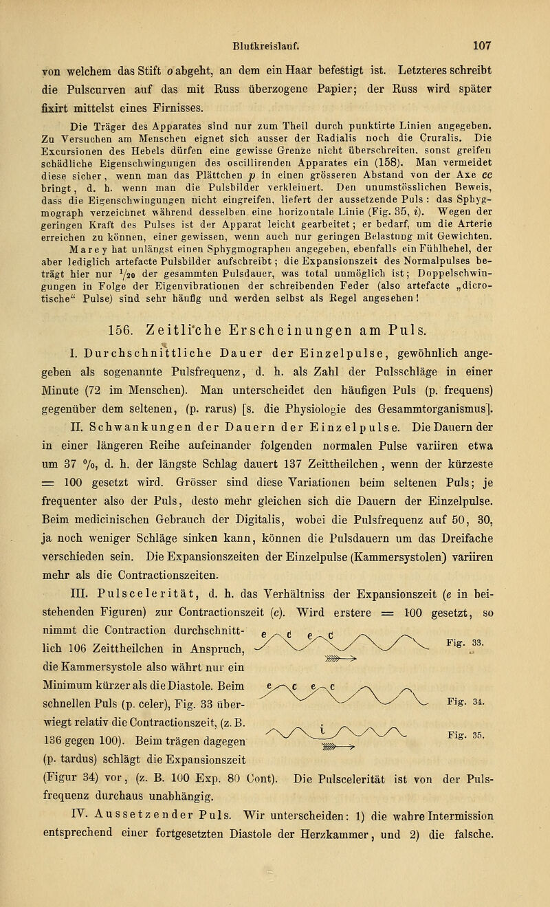 von welchem das Stift o abgeht, an dem ein Haar befestigt ist. Letzteres schreibt die Pulscurven auf das mit Russ überzogene Papier; der Russ wird später fixirt mittelst eines Firnisses. Die Träger des Apparates sind nur zum Theil durch punktirte Linien angegeben. Zu Versuchen am Menschen eignet sich ausser der Radialis noch die Cruralis. Die Excursionen des Hebels dürfen eine gewisse Grenze nicht überschreiten, sonst greifen schädliche Eigenschwingungen des oscillirenden Apparates ein (158). Man vermeidet diese sicher, wenn man das Plättchen p in einen grösseren Abstand von der Axe cc bringt, d, h. wenn man die Pulsbilder verkleinert. Den unumstösslichen Beweis, dass die Eigenschwingungen nicht eingreifen, liefert der aussetzende Puls : das Sphyg- mograph verzeichnet während desselben eine horizontale Linie (Fig. 35, i). Wegen der geringen Kraft des Pulses ist der Apparat leicht gearbeitet; er bedarf, um die Arterie erreichen zu können, einer gewissen, wenn auch nur geringen Belastung mit Gewichten. Marey hat unlängst einen Sphygmographen angegeben, ebenfalls ein Fühlhehel, der aber lediglich artefacte Pulsbilder aufschreibt; die Expansionszeit des Normalpulses be- trägt hier nur Y20 der gesammten Pulsdauer, was total unmöglich ist; Doppelschwin- gungen in Folge der Eigenvibratiouen der schreibenden Feder (also artefacte „dicro- tische Pulse) sind sehr häufig und werden selbst als Regel angesehen I 156. Zeitliche Erscheinungen am Puls. I. Durchschnittliche Dauer der Einzelpulse, gewöhnlich ange- geben als sogenannte Pulsfrequenz, d. h. als Zahl der Pulsschläge in einer Minute (72 im Menschen). Man unterscheidet den häufigen Puls (p. frequens) gegenüber dem seltenen, (p. rarus) [s. die Physiologie des Gesammtorganismus]. IL Schwankungen der Dauern der Einzelpulse. DieDauernder in einer längeren Reihe aufeinander folgenden normalen Pulse variiren etwa um 37 7o) d. h. der längste Schlag dauert 137 Zeittheilchen, wenn der kürzeste = 100 gesetzt wird. Grösser sind diese Variationen beim seltenen Puls; je frequenter also der Puls, desto mehr gleichen sich die Dauern der Einzelpulse. Beim medicinischen Gebrauch der Digitalis, wobei die Pulsfrequenz auf 50, 30, ja noch weniger Schläge sinken kann, können die Pulsdauern um das Dreifache verschieden sein. Die Expansionszeiten der Einzelpulse (Kammersystolen) variiren mehr als die Gontractionszeiten. in. P u 1 s c e 1 e r i t ä t, d. h. das Verhältniss der Expansionszeit (e in bei- stehenden Figuren) zur Contractionszeit (c). Wird erstere := 100 gesetzt, so nimmt die Contraction durchschnitt- ^ . ^ ^ ^ lieh 106 Zeittheilchen in Anspruch, ^ ^ ^ ^'^ ^^ ^^ s--- die Kammersystole also währt nur ein Minimum kürzer als die Diastole. Beim schnellen Puls (p. celer), Fig. 33 über- ^ ^ ^-^ V-/ V- Fig. 34. wiegt relativ die Contractionszeit, (z. B. 136 gegen 100). Beim trägen dagegen ^ '^ ^ - — - Fig. 35. (p. tardus) schlägt die Expansionszeit (Figur 34) vor, (z. B. 100 Exp. 80 Cont). Die Pulscelerität ist von der Puls- frequenz durchaus unabhängig. IV. Aussetzender Puls. Wir unterscheiden: 1) die wahreIntermission entsprechend einer fortgesetzten Diastole der Herzkammer, und 2) die falsche.